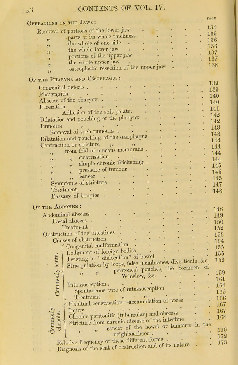 Operations on the Jaws : Kemoval of portions of the lower jaw parts of its whole thickness „ the whole of one side . „ the whole lower jaw . }J portions of the upper jaw the whole upper jaw osteoplastic resection of the upper jaw Of the Pharynx and (Esophagus : Congenital defects . ... Pharyngitis Abscess of the pharynx . Ulceration „ • • • Adhesion of the soft palate. Dilatation and pouching of the pharynx Tumours „ Kemoval of such tumours . Dilatation and pouching of the oesophagus Contraction or stricture „ » from fold of mucous membrane „ cicatrisation „ simple chronic thickening „ pressure of tumour cancer Symptoms of stricture Treatment Passage of bougies . Of the Abdomen : Abdominal abscess Faecal abscess . Treatment . Obstruction of the intestines Causes of obstruction ' Congenital malformation Lodgment of foreign bodies Twisting or  dislocation of bowel . Winslow, &c. Intussusception. • • • * Spontaneous cure of intussusception Treatment „ »> ' * : Habitual constipation—accumulation of feces TlllUTY *   * Chronic peritonitis (tubercular) and abscess . . Stricture from chronic disease of the intestine • bt , ° cancer of the bowel or tumours  neighbourhood. Eelative frequency of these different forms . Diagnosis of the seat of obstruction and of its natuic o OS >> O O PAGE 134 135 13G 136 137 137 138 139 139 140 140 141 142 142 143 143 144 144 144 144 145 145 145 147 148 148 149 150 152 153 154 155 155 159 &c. of o o \ u §-3 m the 159 1G1 164 165 166 167 167 168 170 172 173