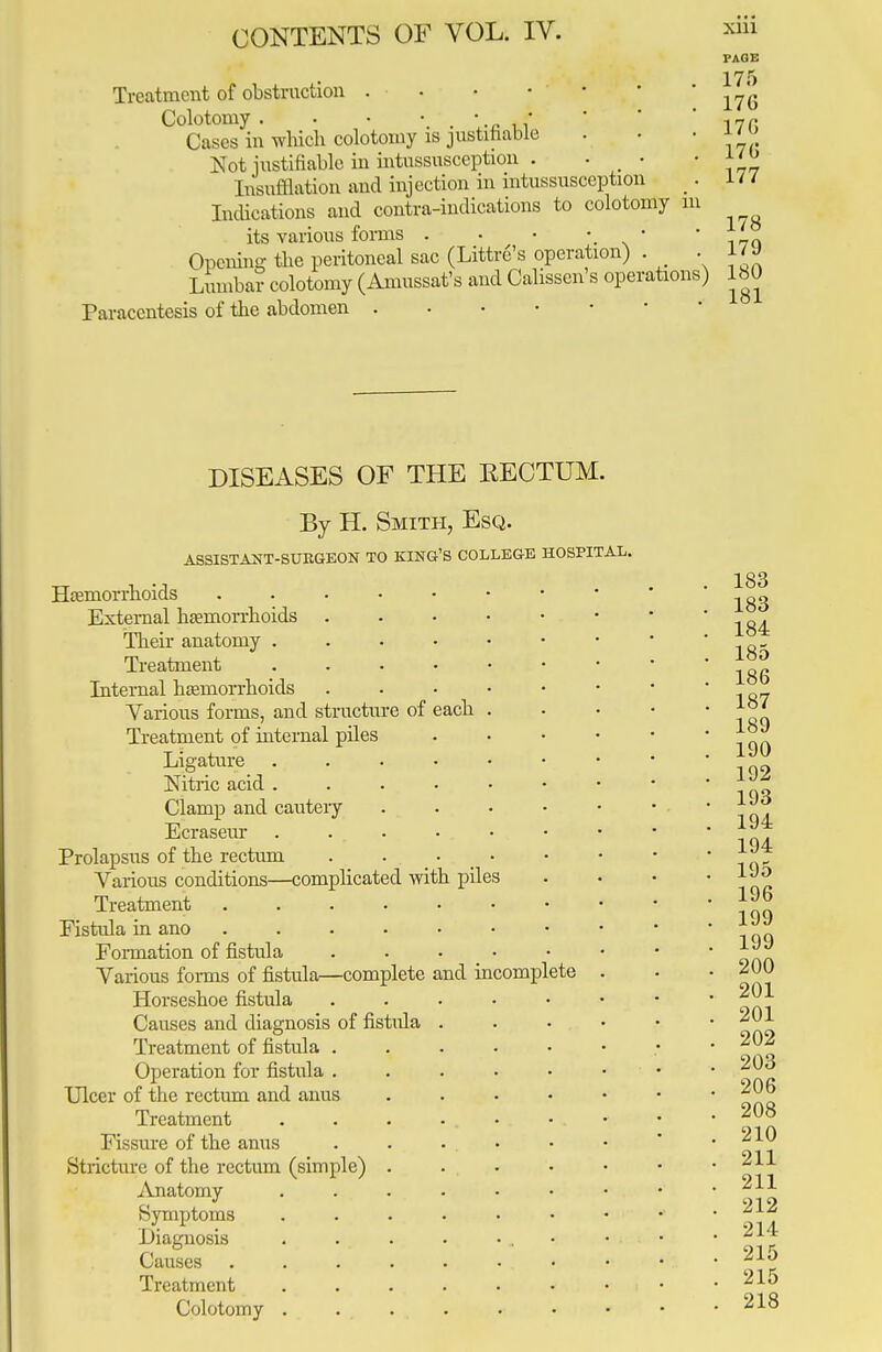 PAGE 175 Treatment of obstruction . ■ . • • • 176 Colotomy . • • *f I7fi Cases in which colotomy is justifiable . . • JJ /o Not justifiable in intussusception . • • fijj Insufflation and injection in intussusception _. 1 / / Indications and contra-indications to colotomy in its various forms . . • • • • Opening the peritoneal sac (Littre's operation) . . l/» Lumbar colotomy (Amussat's and Calissen's operations) 180 Paracentesis of the abdomen DISEASES OF THE RECTUM. By H. Smith, Esq. ASSISTANT-SURGEON TO KING'S COLLEGE HOSPITAL. Haemorrhoids External haemorrhoids . Their anatomy . Treatment Internal haemorrhoids Various forms, and structure of each Treatment of internal piles Ligature .... Nitric acid .... Clamp and cautery Ecraseur .... Prolapsus of the rectum . . • Various conditions—complicated with piles Treatment ..... Fistula in ano ..... Formation of fistula Various forms of fistula—complete and Horseshoe fistula Causes and diagnosis of fistula . Treatment of fistula . Operation for fistula . Ulcer of the rectum and anus Treatment Fissure of the anus Stricture of the rectum (simple) . Anatomy .... Symptoms .... Diagnosis .... Causes ..... Treatment .... Colotomy . lncomi plete 183 183 184 . 185 , 186 . 187 . 189 . 190 . 192 . 193 . 194 . 194 . 195 . 196 . 199 . 199 . 200 . 201 . 201 . 202 . 203 . 206 . 208 . 210 . 211 . 211 . 212 . 214 . 215 . 215 . 218