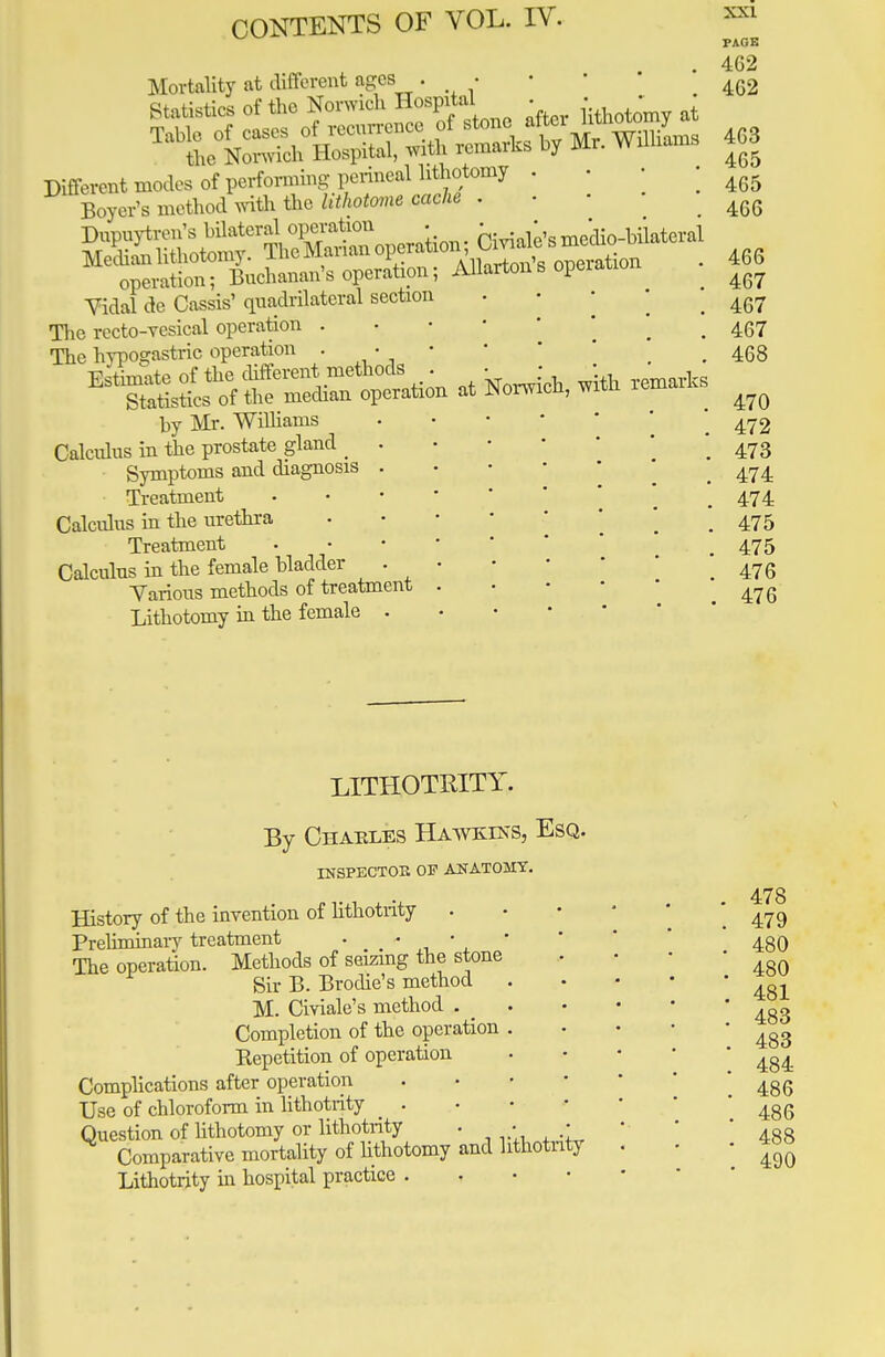 Mortality at different ages . • mL No^diHospital, with remarks by Mr. Williams Different modes of performing perineal lithotomy . • • Boyer's method with the lithrtm**** ' • ' ' Vidal de Cassis' quadrilateral section The recto-vesical operation . The hypogastric operation . . • Estimate of the different methods . Statistics of the median operation at by Mr. Williams Calculus in the prostate gland _ Symptoms and diagnosis Treatment Calculus in the urethra Treatment Calculus in the female bladder Various methods of treatment Lithotomy in the female . Norwich, with remarks xx i PAGE 4C2 462 4G3 465 465 466 466 467 467 467 468 470 472 473 474 474 475 475 476 . 476 LITHOTRITY. By Chaeles Hawkins, Esq. INSPECTOR OF ANATOMY. History of the invention of lithotrity . Preliminary treatment . • • The operation. Methods of seizing the stone Sir B. Brodie's method M. Civiale's method . Completion of the operation . Repetition of operation Complications after operation Use of chloroform in lithotrity Question of lithotomy or lithotrity . • Comparative mortality of lithotomy and lithotrity Lithotrity in hospital practice , 478 479 480 480 481 483 483 484 486 486 488 490