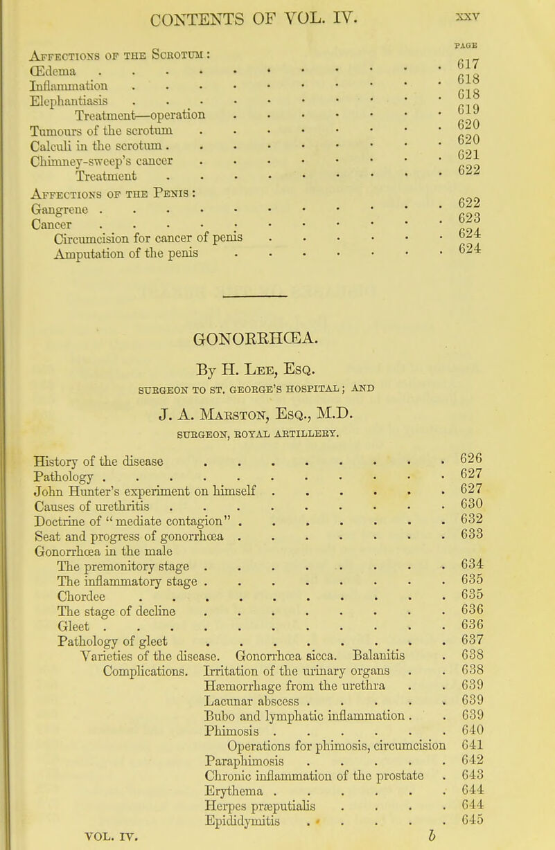 Affections of the Scbotum (Edema Inflammation Elephantiasis Treatment—operation Tumours of the scrotum Calculi in the scrotum . Chimney-sweep's cancer Treatment Affections of the Penis : Gangrene . Cancer ... Circumcision for cancer of penis Amputation of the penis G17 618 018 C19 620 620 621 622 622 623 624 624 GONORRHOEA. By H. Lee, Esq. SUBGEON TO ST. GEOEGE'S HOSPITAL ; AND J. A. Mabston, Esq., M.D. SUBGEON, BOTAL ABTILLEEY. History of the disease Pathology . John Hunter's experiment on himself Causes of urethritis Doctrine of mediate contagion Seat and progress of gonorrhoea Gonorrhoea in the male The premonitory stage . The inflammatory stage . Chordee The stage of decline Gleet .... Pathology of gleet Varieties of the disease. Complications. VOL. IV. Gonorrhoea sicca. Balanitis Irritation of the urinary organs Haemorrhage from the urethra Lacunar abscess ..... Bubo and lymphatic inflammation . Phimosis ...... Operations for phimosis, circumcision Paraphimosis ..... Chronic inflammation of the prostate Erythema ...... Herpes prasputialis .... Epididymitis . » b 626 627 627 630 632 633 634 635 635 636 636 637 638 638 639 G89 639 640 641 642 643 644 644 645