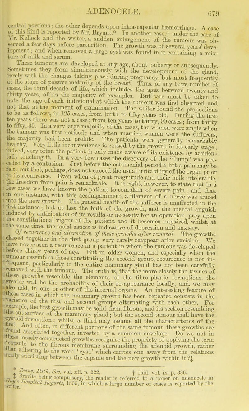 ADENOOELE. central portions; the other depends upon intra-capsular haemorrhage A c of this kind is reported by Mr. Bryant.« In another case,f under °the care of Mr. Kellock and the writer, a sudden enlargement of the tumour was ob- served a few days before parturition. The growth was of several years' deve- lopment ; and when removed a large cyst was found in it containing a mix- ture of milk and serum. These tumours are developed at any age, about puberty or subsequently Sometimes they form simultaneously with the development of the land rarely with the changes taking place during pregnancy, but most freqrTently at the stage of passive maturity of the breast. Thus, of any large number of cases, the thu-d decade of life, which includes the ages between twenty and thirty-years, offers the majority of examples. But care must be taken to note the age of each individual at which the tumour was first observed and not that at the moment of examination. The writer found the proportions to be as follows, in 125 cases, from birth to fifty years old. During the first ten years there was not a case; from ten years to thirty, 90 cases; from thirty to fifty, oo. In a very large majority of the cases, the women were single when the tumour was first noticed ; and when married women were the sufferers the majority had been prolific. The patients were generally remarkably healthy. Very little inconvenience is caused by the growth in its early sta^e • indeed, very often the patient is only made aware of its existence by acciden- tally touching it. In a very few cases the discovery of the  lump was pre- ceded by a contusion. Just before the catamenial period a little pain may be felt; but that, perhaps, does not exceed the usual irritability of the organ prior to its recurrence. Even when of great magnitude and their bulk intolerable the freedom from pain is remarkable. It is right, however, to state that in a lew cases we have known the patient to complain of severe pain ; and that, m one instance, with this accompaniment, a filament of a nerve was traced mto the new growth. The general health of the sufferer is unaffected in the first instance; but at last the bulk of the growth, and the mental anguish induced by anticipation of its results or necessity for an operation, prey upon the constitutional vigour of the patient, and it becomes impaired, whilst, at I the same time, the facial aspect is indicative of depression and anxiety. Of recurrence and alternation of these growths after removal. The growths classed together in the first group very rarely reappear after excision. We have never seen a recurrence in a patient in whom the tumour was developed before thirty years of age. But in older women, and especially when the tumour resembles those constituting the second group, recurrence is not in- frequent, particularly if the entire mammary gland has not been carefully removed with the tumour. The truth is, that the more closely the tissues of these growths resemble the elements of the fibro-plastic formations, the greater will be the probability of their re-appearance locally, and, we may ■also add, m one or other of the internal organs. An interesting feature of Itnose cases in which the mammary growth has been repeated consists in the varieties of the first and second groups alternating with each other. For •example, the first growth may be solid, firm, fibrous, and its section resembling rxne cut surface of the mammary gland; but the second tumour shall have the '^ystoid formation ; whilst a third may assume all the characteristics of the rst. And often, in different portions of the same tumour, these growths are ouncl associated together, invested by a common envelope. Do we not in ^cft36 ,°°Sely constructcd growths recognise the propriety of applying the term tha ll *° fi':,rous membranc surrounding the adenoid growth, rather rmU ,er?n£ to tne word ' cyst,' which carries one away from the relations teauy subsisting between the capsule and the new growth within it r*| * Trans. Path. Soc. vol. xii. p. 222. f Ibid. vol. ix. p. 386. Git ■ rfVlt^ ke'n£ compulsory, the reader is referred to a paper on adenocele in rate* Pital Rcportt) 1855, in which a large number of cases is reported by tho