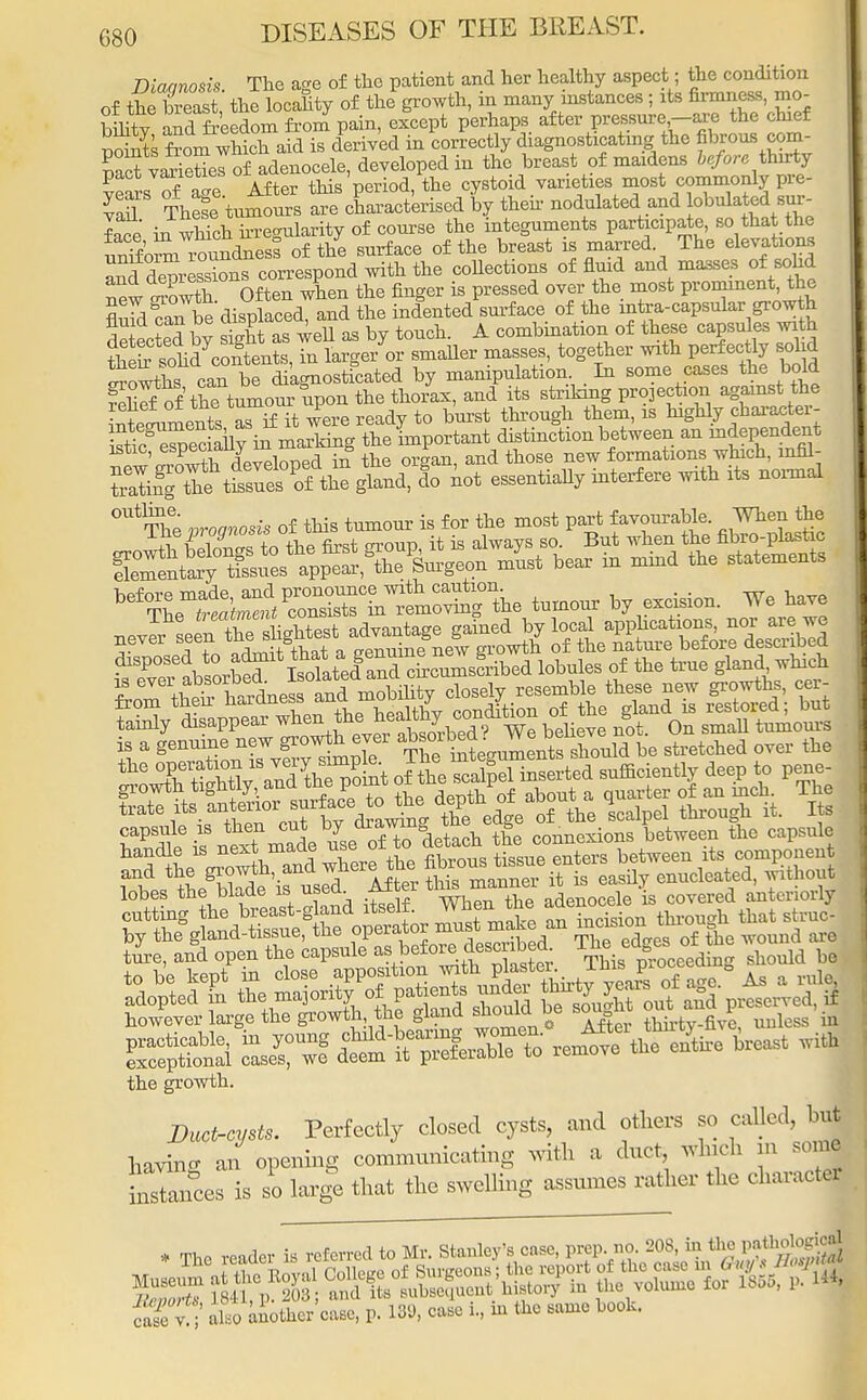 G80 Dlaanosis The a^e of tlio patient and her healthy aspect; the condition of theTeast the Scanty of the* growth, in many instances ; its firmness, mo- bnity and freedom from pain, except perhaps after pressure -are the chief Points fronf wSch aid is derived in correctly diagnosticating the fibrous wm- met varietielof adenocele, developed in the breast of maidens before thirty pact varieties 01 a , i varieties most commonly pre- vT ThS'tumoms Ire^characterised oy then- nodulated and lobnlated sur- fS£ in whfch hre-nlarity of course the integuments participate, so that the Sorni routdneS of the surface of the breast is marred. The elevations and depresses correspond with the collections of fluid and masses of sohd newSwth Often when the finger is pressed over the most prominent, the E canbe displaced, and the indented surface of the intra-capsular growth 5* tf£ lw S as well as by touch. A combination of these capsules with SSScSatoxS 7n laje/or smaller masses, together with perfectly solid SoX can be S'agnostfcated by manipulation . In some cases the bold fehSof the tumour upon the thorax, and its striking projection againstthe Segments as if it were ready to burst through them, is highly character- stt^Seciaily in marking the important distinction between an ^dependent istic, esP^,auJ ™,;ed :° the organi and those new formations which, infil- ^iteS^^ lo not essentially interfere with its normal ^ * W StatementS WSS£ErLlSe tumour by excision. We have nevl seen the^ hghtest advantage gained by local applications, nor are we tamly disappear mou absorbed? We believe not. On small tumours is a genuine new growth ever absorbedvv e o stretched over the capsule is then cut by « » comMJdons between the capsule handle is nex made use efto detach the ^ fenj ture, and open the capsule a«befo^^es^Xr ^his proceeding should be the growth. Duct-cysts. Perfectly closed cysts, and others so called, but having an opening communicating with a duct which m some Stances is so large that the swelling assumes rather the character * The reader is referred to Stanley's ease TO ^^ 2??? also a^Woase, p. 139, case L, in the same book.