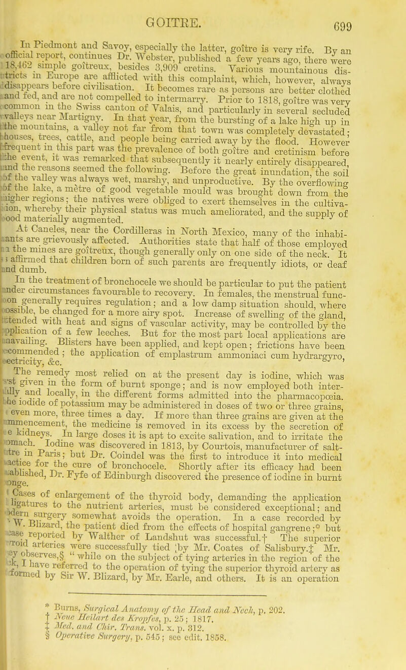 GOITRE. In Piedmont and Savoy, especially the latter, goitre is very rife. By an iSSS C°fmiieS ?r-.7eb!to. publfched a few years ago, there were 18,462 simple goitreux besides 3,909 cretins. Various mountainous dis- tricts in Europe are afflicted Avith this complaint, which, however, always disappears before civilisation. It becomes rare as persons are better clothed land fed, and are not compelled to intermarry. Prior to 1818, goitre was very common in the Swiss canton of Valais, and particularly in several secluded valleys near Martigny. In that year, from the bursting of a lake high up in he mountains, a valley not far from that town was completely devastated- i houses, trees cattle, and people being carried away by the flood. However frequent in this part was the prevalence of both goitre and cretinism before : :he event, it was remarked that subsequently it nearly entirely disappeared, mc the reasons seemed the following. Before the great inundation, the soil )t the valley was always wet marshy, and unproductive. By the overflowing >f he lake, a metre of good vegetable mould was brought down from the uglier regions; the natives were obliged to exert themselves in the cultiva- lon whereby then- physical status was much ameliorated, and the supply of OOd materially augmented. L J At Caneles, near the Cordilleras in North Mexico, many of the inhabi- ants are grievously affected. Authorities state that half of those employed i the mines are goitreux, though generally only on one side of the neck. It nd dumb cMdren born of sucn Parents are frequently idiots, or deaf In the treatment of bronchocele we should be particular to put the patient under circumstances favourable to recovery. In females, the menstrual func- on generally requires regulation; and a low damp situation should, where possible be changed for a more airy spot. Increase of swelling of the gland .tended with heat and signs of vascular activity, may be controlled by the ophcanon of a few leeches. But for the most part local applications are unavailing Blisters have been applied, and kept open; frictions have been vicommended ; the application of emplastrum ammoniaci cum hydrar°vro eectricity, &c. ^ °; ' The remedy most relied on at the present day is iodine, which was •st given in the form of burnt sponge; and is now employed both inter- uily and locally, m the different forms admitted into the pharmacopoeia. toe iodide of potassium may be administered in doses of two or three grains, J even more, three times a day. If more than three grains are given at the nmmencement, the medicine is removed in its excess by the secretion of Pe kidneys In large doses it is apt to excite salivation, and to irritate the rnnach. Iodine was discovered in 1813, by Courtois, manufacturer of salt- tre in Paris; but Dr. Coindel was the first to introduce it into medical 1CKiCt i °Ure of bronch°cele. Shortly after its efficacy had been D e 6 °f EdinburSn discovered the presence of iodine in burnt i j Cases of enlargement of the thyroid body, demanding the application ngatures to the nutrient arteries, must be considered exceptional; and (OCTn surgery somewhat avoids the operation. In a case recorded by W. Bhzard, the patient died from the effects of hospital gangrene;0 but reported by Walther of Landshut was successful, f The superior - operation of tying the superior thyroid artery ^ wormed by Sir W. Blizard, by Mr. Earle, and others. It is an operation * P.urns, Bwgieal Anatomy of the Head and Ncclt, p. 202. T Nam Sleilart den Kropfes, p. 25; 1817. I Med. and Chir. Trans, vol. x. p. 312. § Operative Surgery, p. 545 ; see edit. 1858.