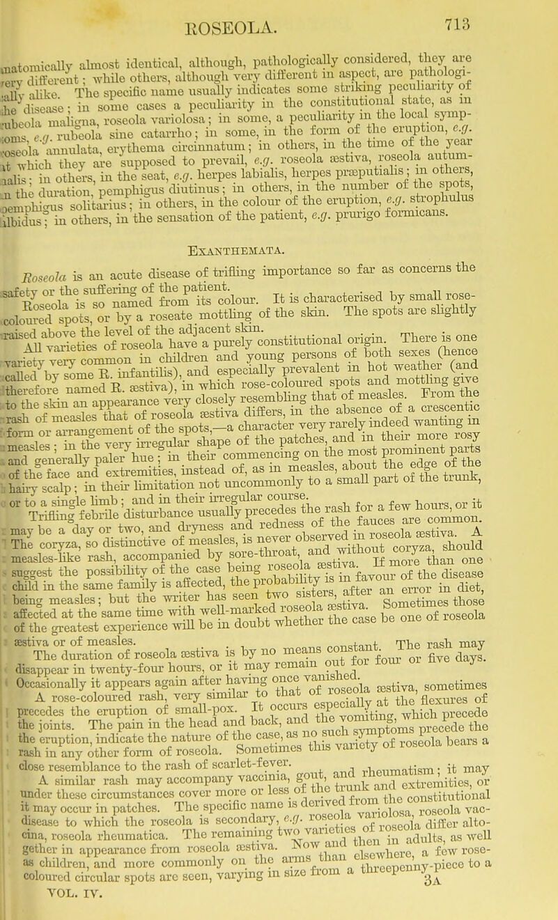 matoraically almost identical, although, pathologically considered, they are K Sent; while others, although very different m aspect, are pathologi- Slv hke The specific name usually indicates some striking peculiarity of KseSe- in some cases a peculiarity in the constitutional state, as m SLoTTahVna roseola variolosa; in some, a peculiarity m the local symp- i ; ,/ rubeola sine catarrho; in some, in the form of the eruption, e.g. Salu muata, erythema circinnatum; in others, in the time of the year Khich&ey are supposed to prevail, e.g. roseola estiva roseola autum- 1Z in others in the seat, e.c,. herpes labialis, herpes praputiahs; m others, tl5 n'3ig^«^ in others' in the nUmb6r °£t+he ff5' S^iSr^StSS S others, in the colour of the eruption, e.g. strophulus Sdusf in others, in the sensation of the patient, e.g. prurigo formicans. Exanthemata. Boseola is an acute disease of trifling importance so far as concerns the ^eol2ed Sttolour. It is characterised by small.rose- coloured spots, or by a roseate mottling of the skin. The spots are slightly called by ^^^^^^^^Jaarei spots and mottling give laky scalp; in their limitation not nncommonly to a small part of the trunk, child in the same family is affected, the probability is m i being measles; but the writer has seen ;o *rafter ^ ^ , affected at the same time with we 1-marked roseola acstim ao of the greatest experience will be m doubt whether the case be one 01 aestiva or of measles. rn^R rogh may The duration of roseola estiva is by no means constant. I Jie rasn y ■ disappear in twenty-four hours, or it may remain out for tour nve y Occasionally it appears again after having oncesometimes A rose-coloured ^^'^^^l^XZ the'flexures of close resemblance to the rash of scarlet-fevei. T.T1«niiTnntism • it may A similar rash may accompany vaccinia, ^.^7^^' under these circumstances cover more or less of the ™^?pe titutioW it may occur in patches. The specific name as derived from i he contm« disease to which the roseola is secondary e.g. ^^^^ alto- cim, roseola rheumatica. The remaining tWVaB^^JMJg gether in appearance from roseola aostiva. Now and * f Hew rose- as children and more commonly on the ^^rntl^ceSnny-piece to a coloured circular spots arc seen, varying m size from a threepenny f VOL. IV.