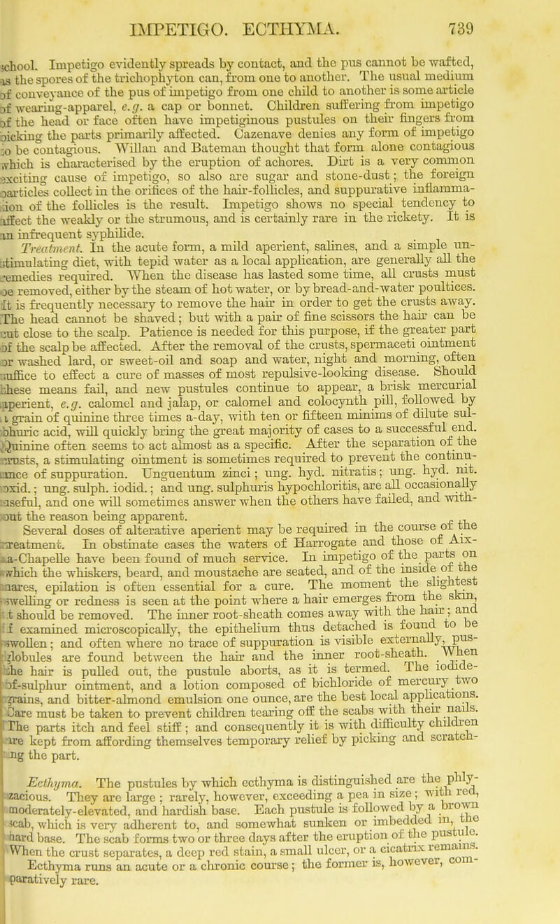 school. Impetigo evidently spreads by contact, and the pus cannot be wafted, is the spores of the trichophyton can, from one to another. The usual medium of conveyance of the pus of impetigo from one child to another is some article of wearing-apparel, e.g. a cap or bonnet. Children suffering from impetigo of the head or face often have impetiginous pustules on then fingers from oicking the parts primarily affected. Cazenave denies any form of impetigo ;o be contagious. Willan and Bateman thought that form alone contagious which is characterised by the eruption of achores. Dirt is a very common exciting cause of impetigo, so also are sugar and stone-dust; the foreign oarticles collect in the orifices of the hair-follicles, and suppurative inflamma- aon of the follicles is the result. Impetigo shows no special tendency to affect the weakly or the strumous, and is certainly rare in the rickety. It is an infrequent syphilide. Treatment In the acute form, a mild aperient, salines, and a simple un- :stimulating diet, with tepid water as a local application, are generally all the .•emedies required. When the disease has lasted some time, all crusts must oe removed, either by the steam of hot water, or by bread-and-water poultices, it is frequently necessary to remove the hair in order to get the crusts away. The head cannot be shaved; but with a pair of fine scissors the hair can be cut close to the scalp. Patience is needed for this purpose, if the greater part of the scalp be affected. After the removal of the crusts, spermaceti ointment or washed lard, or sweet-oil and soap and water, night and morning^ often •iuffice to effect a cure of masses of most repulsive-looking disease. Should bhese means fail, and new pustules continue to appear, a brisk mercurial /aperient, e.g. calomel and jalap, or calomel and colocynth pill, followed by i grain of quinine three times a-day, with ten or fifteen minims of dilute sul- bhuric acid, will quickly bring the great majority of cases to a successful end. Quinine often seems to act almost as a specific. After the separation of the Beasts, a stimulating ointment is sometimes required to prevent the continu- ance of suppuration. Unguentum zinci; ung. hyd. nitratis; ung. hyd. nit. >axid.; ung. sulph. iodid.; and ung. sulphuris hypochloritis, are all occasionally useful, and one will sometimes answer when the others have failed, and with- out the reason being apparent. Several doses of alterative aperient may be required in the course of the rreatmenc. In obstinate cases the waters of Harrogate and those of Arx- ■i-a-Chapelle have been found of much service. In impetigo of the parts on if which the whiskers, beard, and moustache are seated, and of the inside of the mares, epilation is often essential for a cure. The moment the slightest •welling or redness is seen at the point where a hair emerges from the skin, t.t should be removed. The inner root-sheath comes away with the hair; and lif examined microscopically, the epithelium thus detached is found to be wollen; and often where no trace of suppuration is visible externally^pus- :i?lobules are found between the hair and the inner root-sheath. When :he hair is pulled out, the pustule aborts, as it is termed. The lodide- rf-sulphur ointment, and a lotion composed of bichloride of mercury two .-grains, and bitter-almond emulsion one ounce, are the best local applications, j Care must be taken to prevent children tearing off the scabs with then- nails. !The parts itch and feel stiff ; and consequently it is with difficulty children ire kept from affording themselves temporary relief by picking and scratch- ing the part. Ecthyma. The pustules by which ecthyma is distinguished are the phly- sacious. They are large ; rarely, however, exceeding a pea in size; with red, moderately-elevated, and hardish base. Each pustule is followed by a brown *cab, which is very adherent to, and somewhat sunken or imbedded in, t ie 1 bard base. The scab forms two or three days after the eruption of the pustule. 'When the crust separates, a deep red stain, a small ulcer, or a cicatrix remains. Ecthyma runs an acute or a chronic course; the former is, however, com- paratively rare.