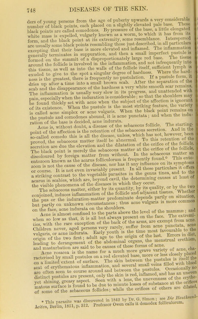 ders of young persons from the age of puberty upwards a very considerably number of black points, each placed on a slightly elevated pa e^base These black points are called comedones. By pressure of the base a little elongates white mass is expelled, vulgarly known as a worm, to which it has from its form and the black point at its extremity, some resemblance. Interspersed ire usuallv some black points resembling those just described, in all particulars excepting that their base is more elevated and inflamed. The inflammation generally terminates in suppuration, and then a small imperfect pustule is formed on the summit of a disproportionately large red basa The tissue around the follicle is involved in the inflammation, and not infrequently into this tissue, as well as into the walls of the follicle itself, sufficient lymph is exuded to give to the spot a singular degree of hardness Where the hard- ness is the greatest, there is frequently no pustulation. If a pustule ±orm, it dries up after a time into a small brown scab. After the separation of the scab and the disappearance of the hardness a very white smooth scar remains. The inflammation is usually very slow in its progress and unattended with pain especially when the induration is considerable; so that the shoulders may be found thickly set with acne when the subject of the affection is ignorant of its existence. When the pustule is the most striking feature the variety ?s called acne simplex or acne vulgar^. When the black poRemains on the pustule and comedones abound, it is acne punctata; and when the indu- ration of the base is decided, acne mdurata. +0^+:T1„ Acne is, without doubt, a disease of the sebaceous follicle. The starting- i point of the affection is the retention of the sebaceous secretioru Andthe I so-called comedo this is all the disease, unless, which has not, however been proved, the sebaceous matter itself be abnormal. To this retention of he secretion are due the elevation and the dilatation of the orifice of the The black point is merely the sebaceous matter at the orifice of the folhcle Coloured by foreign matter from without. In the sebaceous matter *m fntozoonknown as the acarus folliculorum is frequently found* This ento- zooni; no^th^anse of the disease, nor has it any influence on its symptom or course It is not even invariably present. In all these particulars it offto a striking contrast to the vegetable parasites m the genus tinea, and to. the Lar^n scabies, which are, beyond cavil, the^determining causes at least of the visible phenomena of the diseases in which they occur. The sebaceous matter, either by its quantity, by its ^f^J^ethev conjoined, induces inflammation of the follicle and adjacent tissues^ mother nus or the induration-matter predominate depends partly on situation out partly on uXiown circumstances ; thus acne vulgaris is more common - ^^J^^^^e the level of t,e ^ ShlidTen never, aged persons very rarely, suffer ^ ■J«^g?toa£ vulgaris, or acne indurata. Early youth is the ^*™™*&vomMd iet, orifm of the two first; adult age to the origin ofhe ^fV^^fi leading to derangement of the abdominal organs, the menstrual eretnis , and masturbation are said to be causes of these formsi of acne Acne rosacea is the name for a much more grave variety ot acnee racterised by small pustules on a red elevated base, more ^J-^^ on a limited extent of surface. The skin between tJ^tules is rtse seat of erythematous inflammation, and several small veins n0 often seen to course around and between the pustules, .^^v^ Stinct Pustules are present only ^f^^^^ o tlie ^