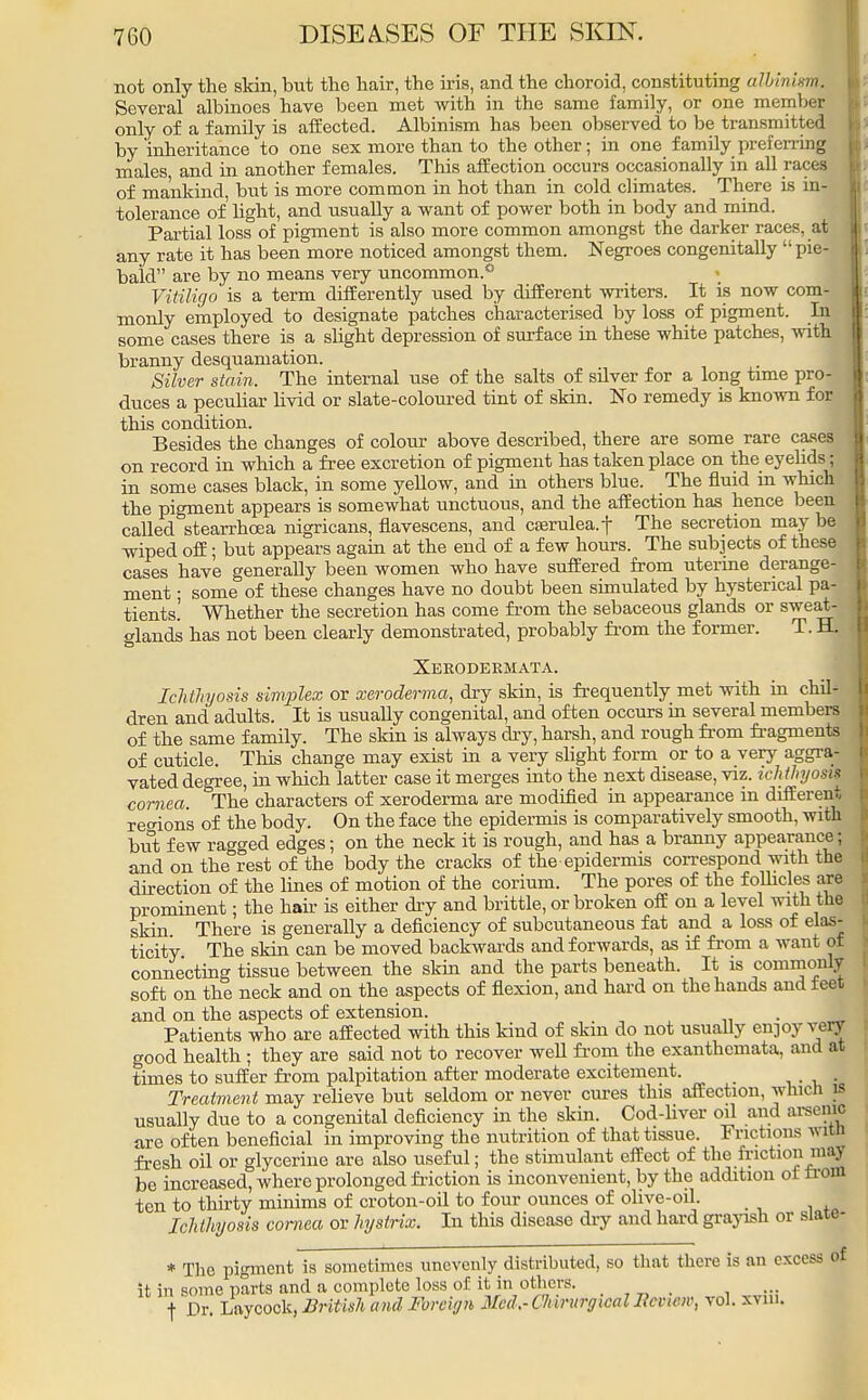 not only the skin, but the hair, the iris, and the choroid, constituting albinism. Several albinoes have been met with in the same family, or one member only of a family is affected. Albinism has been observed to be transmitted by inheritance to one sex more than to the other; in one family preferring males, and in another females. This affection occurs occasionally in all races of mankind, but is more common in hot than in cold climates. There is in- tolerance of light, and usually a want of power both in body and mind. Partial loss of pigment is also more common amongst the darker races, at any rate it has been more noticed amongst them. Negroes congenitally pie- bald are by no means very uncommon.* Vitiligo is a term differently used by different writers. It is now com- monly employed to designate patches characterised by loss of pigment. In some cases there is a slight depression of surface in these white patches, with branny desquamation. Silver stain. The internal use of the salts of silver for a long time pro- duces a peculiar livid or slate-coloured tint of skin. No remedy is known for this condition. Besides the changes of colour above described, there are some rare cases on record in which a free excretion of pigment has taken place on the eyelids; in some cases black, in some yellow, and in others blue. The fluid in which the pigment appears is somewhat unctuous, and the affection has hence been called stearrhcea nigricans, flavescens, and cserulea.f The secretion may be wiped off; but appears again at the end of a few hours. The subjects of these cases have generally been women who have suffered from uterine derange- ment ; some of these changes have no doubt been simulated by hysterical pa- tients.' Whether the secretion has come from the sebaceous glands or sweat- glands has not been clearly demonstrated, probably from the former. T. ±L Xerodeemata. Ichthyosis simplex or xeroderma, dry skin, is frequently met with in chil- dren and adults. It is usually congenital, and often occurs in several members of the same family. The skin is always dry, harsh, and rough from fragments of cuticle. This change may exist in a very slight form or to a very aggra- vated degree, in which latter case it merges into the next disease, viz. ich thyosis cornea The characters of xeroderma are modified in appearance m different regions of the body. On the face the epidermis is comparatively smooth, with but few ragged edges; on the neck it is rough, and has a branny appearance; and on the rest of the body the cracks of the epidermis correspond with the direction of the lines of motion of the corium. The pores of the follicles are prominent; the hair is either dry and brittle, or broken off on a level with the skin There is generally a deficiency of subcutaneous fat and a loss of elas- ticity The skin can be moved backwards and forwards, as if from a want of connecting tissue between the skin and the parts beneath. It is commonly soft on the neck and on the aspects of flexion, and hard on the hands and feet and on the aspects of extension. . Patients who are affected with this kind of skin do not usually en]oy von good health ; they are said not to recover well from the exanthemata, ami at times to suffer from palpitation after moderate excitement. # . Treatment may relieve but seldom or never ernes this affection, which is usually due to a congenital deficiency in the skin. Cod-liver oil and arsetfffi are often beneficial in improving the nutrition of that tissue. Frictions witn fresh oil or glycerine are also useful; the stimulant effect of the friction m« be increased, where prolonged friction is inconvenient, by the addition oi from ten to thirty minims of croton-oil to four ounces of ohve-oil. Ichthyosis cornea or hystrix. In this disease dry and hard grayish or slate- * The pigment is sometimes unevenly distributed, so that there is an excess of it in some parts and a complete loss of it in others. f Dr. Laycock, British and Foreign Med.-CIururgicalIicvicn; vol. xvm.