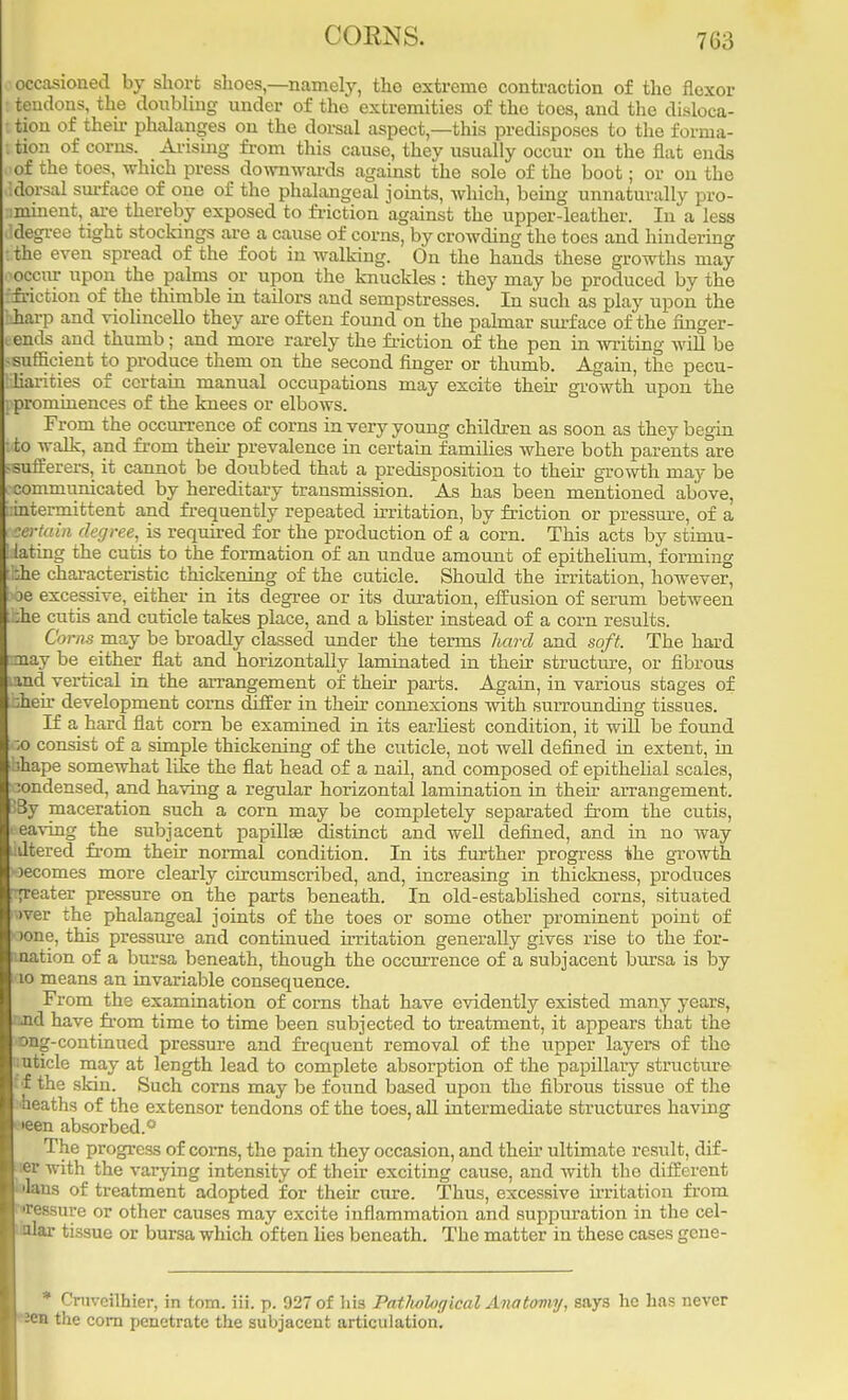 7(i;s occasioned by short shoes—namely, the extreme contraction of the flexor tendons, the doubling under of the extremities of the toes, and the disloca- tion of then- phalanges on the dorsal aspect,—this predisposes to the forma- tion of corns. Arising from this cause, they usually occur on the flat ends of the toes, which press downwards against the sole of the boot; or on the dorsal surface of one of the phalangeal joints, which, being unnaturally pro- minent, are thereby exposed to friction against the upper-leather. In a less ddegree tight stockings are a cause of corns, by crowding the toes and hindering I the even spread of the foot in walking. On the hands these growths may occur upon the palms or upon the knuckles: they may be produced by the friction of the thimble in tailors and sempstresses. In such as play upon the 'harp and violincello they are often found on the palmar surface of the finger- ends and thumb; and more rarely the friction of the pen in writing will be sufficient to produce them on the second finger or thumb. Again, the pecu- Hiarities of certain manual occupations may excite their growth upon the prominences of the knees or elbows. From the occurrence of corns in very young children as soon as they begin to walk, and from then- prevalence in certain families where both parents are * sufferers, it cannot be doubted that a predisposition to their growth may be communicated by hereditary transmission. As has been mentioned above, intermittent and frequently repeated irritation, by friction or pressure, of a certain degree, is required for the production of a corn. This acts by stimu- lating the cutis to the formation of an undue amount of epithelium, forming bhe characteristic thickening of the cuticle. Should the irritation, however^ l>fae excessive, either in its degree or its duration, effusion of serum between bhe cutis and cuticle takes place, and a blister instead of a corn results. Corns may be broadly classed under the terms hard and soft. The hard may be either flat and horizontally laminated in their structure, or fibrous ;md vertical in the arrangement of their parts. Again, in various stages of Ifeheir development corns differ in their connexions with surrounding tissues. If a hard flat corn be examined in its earliest condition, it will be found ;o consist of a simple thickening of the cuticle, not well defined in extent, in bhape somewhat like the flat head of a nail, and composed of epithelial scales, :ondensed, and having a regular horizontal lamination in their arrangement. UBy maceration such a corn may be completely separated from the cutis, aeaving the subjacent papillae distinct and well defined, and in no way udtered from their normal condition. In its further progress the growth becomes more clearly circumscribed, and, increasing in thickness, produces -greater pressure on the parts beneath. In old-established corns, situated ■>ver the phalangeal joints of the toes or some other prominent point of 1 >one, this pressure and continued irritation generally gives rise to the for- mation of a bursa beneath, though the occurrence of a subjacent bursa is by mo means an invariable consequence. From the examination of corns that have evidently existed many years, and have from time to time been subjected to treatment, it appears that the »ng-continued pressure and frequent removal of the upper layers of the nuticle may at length lead to complete absorption of the papillary structure ff the skin. Such corns may be found based upon the fibrous tissue of the ■heaths of the extensor tendons of the toes, all intermediate structures having >een absorbed.0 The progress of corns, the pain they occasion, and their ultimate result, dif- fer with the varying intensity of their exciting cause, and with the different ■ 'lans of treatment adopted for their cure. Thus, excessive irritation from wessure or other causes may excite inflammation and suppuration in the cel- lar tissue or bursa which often lies beneath. The matter in these cases gene- * Cruveilhier, in torn. iii. p. 027 of his Patlwfogical Anatomy, says he has never 2en the com penetrate the subjacent articulation.