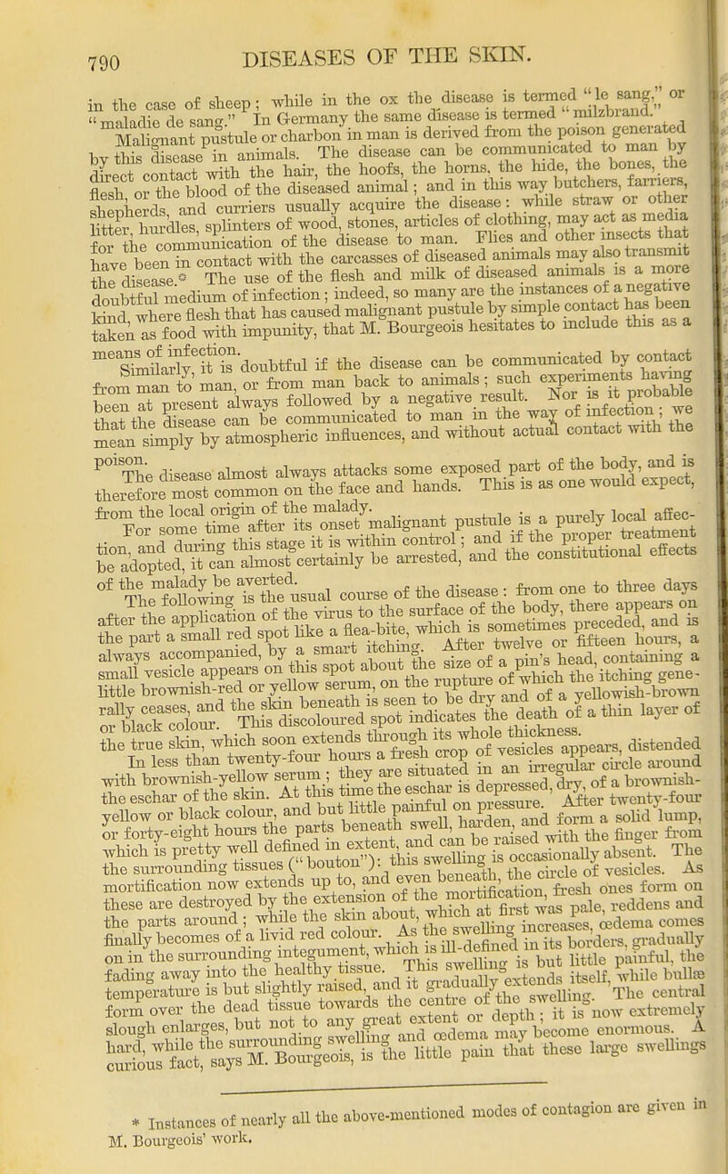 in the case of sheep; while in the ox the disease ^ff^SS^   m-ilidie de san  In Germany the same disease is termed milzbiand. MalSnanrpnstnle or charbon in man is derived from the poison generated bvthS d sease in animals. The disease can be communicated to man by dLct contect w?th the hair, the hoofs, the horns the hide the bones, the fle^h 01 the Wold of the diseased animal; and in this way butchers, farriers Sniierds and curriers usually acquire the disease: while straw or other S bSdS%nte» of wood, stones, articles of clothing, may act as media f oi thf communication of the disease to man. Flies and other insects that havebeenTcontact with the carcasses of diseased animals may also transmit tWisease^ The use of the flesh and milk of diseased animals is a more £bSul medium of infection; indeed, so many are the instances of a negative W tSe^e fleXttat has caused malignant pustule by simple contact has been Sen asfoodwith impunity, that M. Bourgeois hesitates to include this as a meWarlveif ^'doubtful if the disease can be communicated by contact fromm^n to ma? S from man back to animals; such experiments having been Xpresent always followed by a negative result. Nor is it probable l^ t th e disease can be communicated to man in the way of infection; we ^tn im^ Z ^os^ic influences, and without actual contact with the POiThe disease almost always attacks some exposed part of the body, and is t^t ZScZL* on £e face and hands. This is as one would expect, ^^&L^^7^^ P-tnle is a purely local affe. of the malady be averted. _ t three d s yellow or black colour, and but.little pamfu °* Pf^ ^ a soiid'lump, these are destroyed by the extension 0\ih^ ^tv^S v^ reddens and the parts around ; while the skin ^f'™^^^^ ^dema comes finally becomes of a livid red colour. As he,^wto STtebSders, gradually on in thesurroun&ng mt™^ ^ 'j^ tbJ fading away into the healthy tissue. This swel ng; s am i Lmperature is but slightly raised and it gradualty ext ^^elt, ^ ™ form over the dead tissue towards the centie of ,%^fg*now extremely slough enlarges, but not to any great extern;01 . y b'ecome enormous. A. S^^SSJSWM^«- *- ** . MM* of nrfy all tha above-mcotioocd modos of cootagioo .re give i™ M. Bourgeois' work.