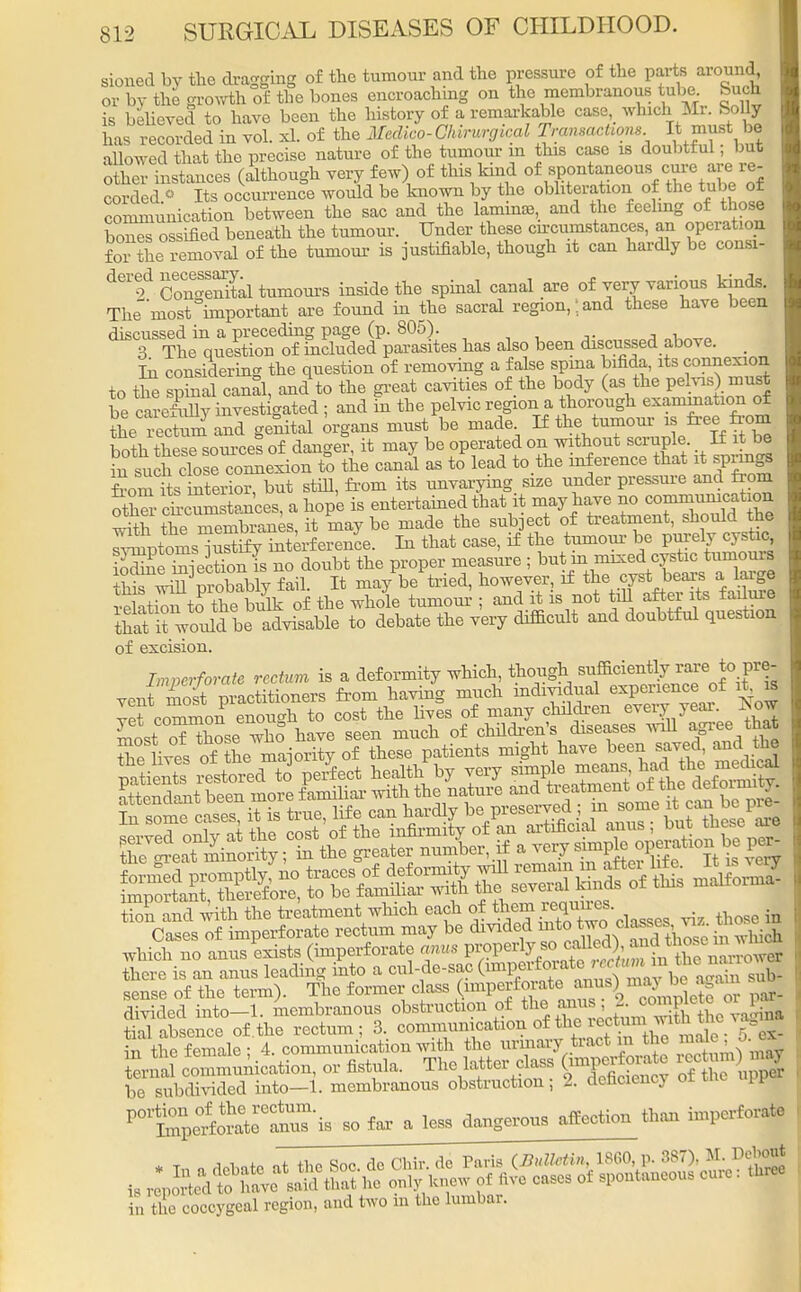 stoned by the dragging of the tumour and the pressure of the parts around, or by the growth of the bones encroaching on the membranous tube, buck is believed to have been the history of a remarkable case, which Mr. Solly has recorded in vol. xL of the Medico-CMrwrgical Transactions It must bj allowed that the precise nature of the tumour m this case is doubtful, but other instances (though very few) of this kind of spontaneous.cure are> re- corded o Its occurrence would be known by the obliteration of the tube of communication between the sac and the lamime, and the feeling of those bones ossified beneath the tumour. Under these circumstances, an operation foi the removal of the tumour is justifiable, though it can hardly be consi- dere7dCoCne3altumoui-s inside the spinal canal are of very various kinds. The^ most important are found in the sacral region,land these have been discussed in a preceding page (p. 805). 3 The question of included parasites has also been discussed above. Iu considering the question of removing a false spina bifida, its connexion to the sphial canal, and to the great cavities of the body (as the pelvis) must be caS; investigated ; and fn tbe pelvic regioru thorough exammation of the I'ectmS and genital organs must be made. If the tumour is free from boa thSrso^ef of danger, it may be operated on without scruple If it be S^SSS^Son to the canal as to lead to.the inference that it springs feom its interior, but still, from its unvarying size under pressure and from otter chcumstances, a hope is entertained that it may have no commutation with the membranes, it may be made the subject of treatment, should the aXptoms^urtSy interference. In that case, if the tumour be purely cystic £ m-iectionis no doubt the proper measure ; but in mixed cystic tumours hTwnl'probably fail. It may be tried, however, if the.cyst tears atag i 4.- i,„ii- r,-f +Vip whole tumour : and it is not till alter its iauuie SSelS tffiJEE very difficult and doubtful question of excision. Imperforate rectum is a deformity which, though sutontly^care to pre- vent most practitioners from having much mdividual experience of it is vet common enough to cost the lives of many children ^7™-*™ Cases of imperforate rectum may be divided mto two cl™™ ^ which no anus exists (imperforate anus ^V^^^^}^^^^ there is an anus leading into a cul-de-sac (^^^J^^^ Zb- sense of the term). The former class <W?^™>2^3^ par- divided into—1. membranous obstruction of the anus, I. complete or d tial absence of.the rectum; 3. conmiunication of the■J^™™^0.^ in the female: 4. communication with the urmary tract m the male o..i, Srnal communication, or fistula. The latter class Om^*^ ™1%JJ* te subdivided into—1. membranous obstruction; 2. deficiency or tne uP1 pat^Sto*r£S-i- so far a less dangerous affection than imperforate in the coccygeal region, and two in the lumbar.