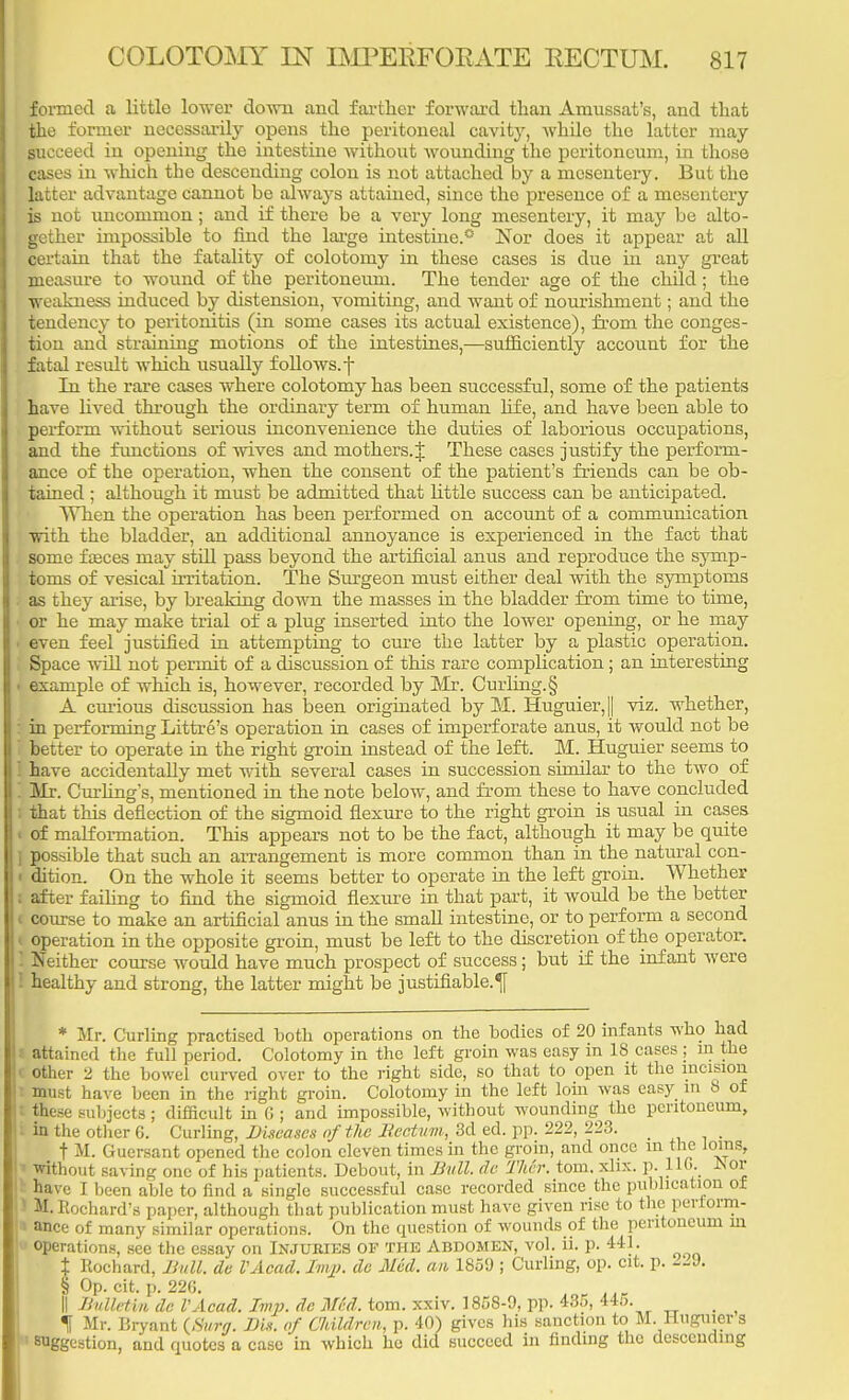 formed a little lower down and farther forward than Amussat's, and that the former necessarily opens the peritoneal cavity, while the latter may Succeed in opening the intestine without wounding the peritoneum, in those cases in which the descending colon is not attached by a mesentery. But the latter advantage cannot be always attained, since the presence of a mesentery is not uncommon; and if there be a very long mesentery, it may be alto- gether impossible to find the large intestine.0 Nor does it appear at all certain that the fatality of colotomy in these cases is due in any great measure to wound of the peritoneum. The tender age of the child; the weakness induced by distension, vomiting, and want of nourishment; and the tendency to peritonitis (in some cases its actual existence), from the conges- tion and straining motions of the intestines,—sufficiently account for the fatal result which usually follows, f In the rare cases where colotomy has been successful, some of the patients have lived through the ordinary term of human life, and have been able to perform without serious inconvenience the duties of laborious occupations, and the functions of wives and mothers.J These cases justify the perform- ance of the operation, when the consent of the patient's friends can be ob- tained ; although it must be admitted that little success can be anticipated. When the operation has been performed on account of a communication with the bladder, an additional annoyance is experienced in the fact that some faaces may still pass beyond the artificial anus and reproduce the symp- toms of vesical irritation. The Surgeon must either deal with the symptoms as they arise, by breaking down the masses in the bladder from time to time, or he may make trial of a plug inserted into the lower opening, or he may even feel justified in attempting to cure the latter by a plastic operation. Space will not permit of a discussion of this rare complication; an interesting example of which is, however, recorded by Mr. Curling. § A curious discussion has been originated by M. Huguier,|| viz. whether, in performing Littre's operation in cases of imperforate anus, it would not be better to operate in the right groin instead of the left. M. Huguier seems to have accidentally met with several cases in succession similar to the two of Sir. Curling's, mentioned in the note below, and from these to have concluded that this deflection of the sigmoid flexure to the right groin is usual in cases - of malformation. This appears not to be the fact, although it may be quite pos-ible that such an arrangement is more common than in the natural con- i dition. On the whole it seems better to operate in the left groin. Whether : after failing to find the sigmoid flexure in that part, it would be the better < course to make an artificial anus in the small intestine, or to perform a second < operation in the opposite groin, must be left to the discretion of the operator. J Neither course would have much prospect of success; but if the infant were healthy and strong, the latter might be justifiable.^ * Mr. Curling practised both operations on the bodies of 20 infants who had I attained the full period. Colotomy in the left groin was easy in 18 cases ; in the I other 2 the bowel curved over to the right side, so that to open it the incision I must have been in the right groin. Colotomy in the left loin was easy in 8 of I these subjects; difficult in C ; and impossible, without wounding the peritoneum, in the other 6. Curling, Diseases of the Bectitm, 3d ed. pp. 222, 223. _ t M. Guersant opened the colon eleven times in the groin, and once m the loins, I without saving one of his patients. Debout, in Bull, de Ther. torn. xbx. p. 110. JSor have I been able to find a single successful case recorded since the publication of I M. hochard's paper, although that publication must have given rise to the periorm- '■ ance of many similar operations. On the question of wounds of the peritoneum in operations, see the essay on Injuries of the Abdomen, vol. ii. p. 441. t Rochard, Bull, de VAcad. Imp. de Med. an 1859 ; Curling, op. cit. p. 429. § Op. cit. p. 22G. ln„ ... II Bulletin dr. VAcad. Imp. de Med. torn. xxiv. 1858-9, pp. 435, 445. _ t Mr. Bryant {Surg. Bis. of CIdldrcn, p. 40) gives his sanction to M. Huguier s ! suggestion, and quotes a case in which he did succeed in finding the descending