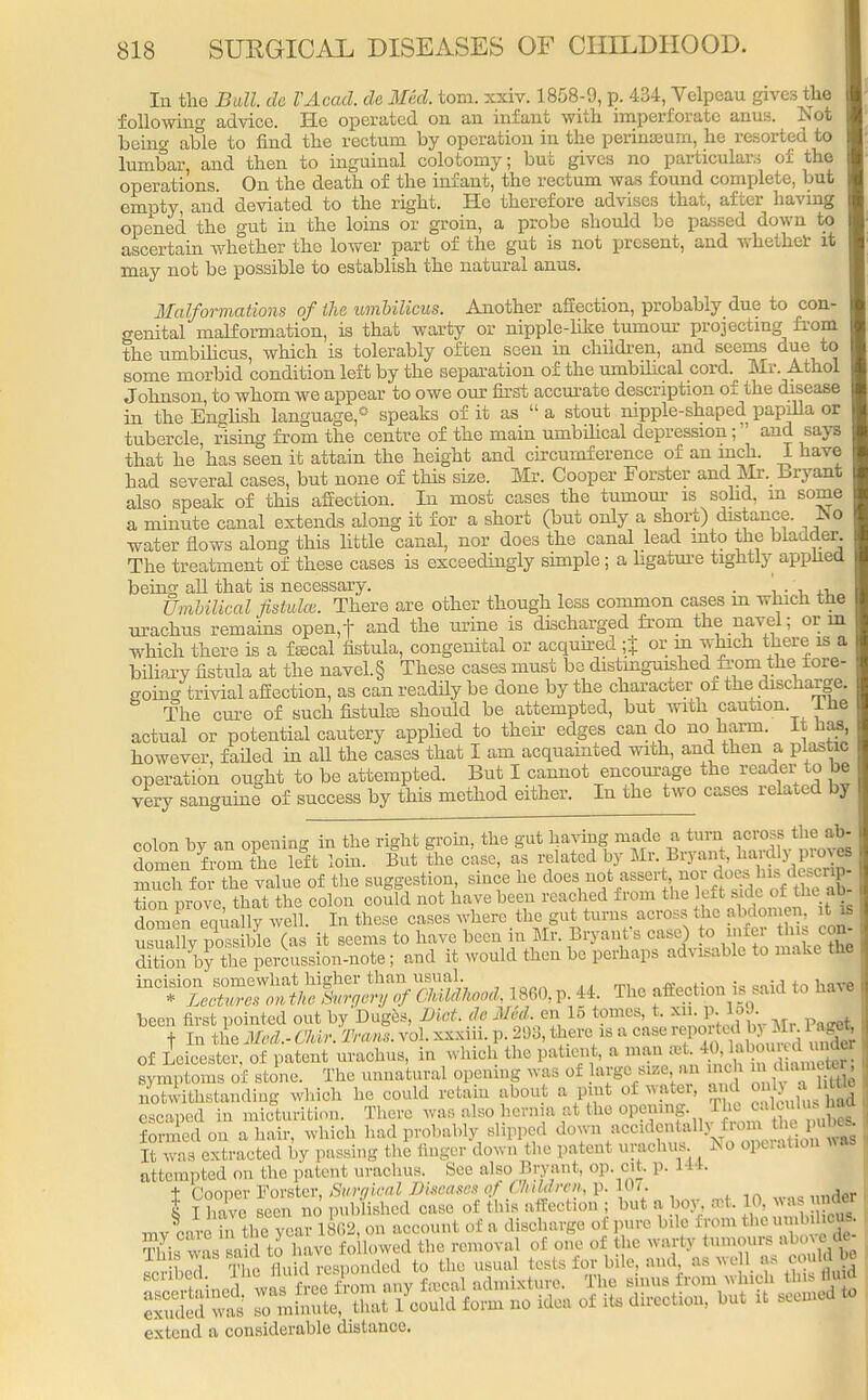 In the Bull, de VAcad. de lied. torn. xxiv. 1858-9, p. 434, Velpeau gives the following advice. He operated on an infant with imperforate anus. Not being able to find the rectum by operation in the perinseum, he resorted to lumbar, and then to inguinal colotomy; but gives no particulars of the operations. On the death of the infant, the rectum was found complete, but empty, and deviated to the right. He therefore advises that, after having opened the gut in the loins or groin, a probe should be passed down to ascertain whether the lower part of the gut is not present, and whether it may not be possible to establish the natural anus. Malformations of the umbilicus. Another affection, probably due to con- o-enital malformation, is that warty or nipple-like tumour projecting from the umbilicus, which is tolerably often seen in children, and seems due to some morbid condition left by the separation of the umbilical cord. Mr Athol Johnson, to whom we appear to oAve our first accurate description of the disease in the English language,* speaks of it as  a stout nipple-shaped papilla or tubercle, rising from the centre of the main umbilical depression; and says that he 'has seen it attain the height and circumference of an inch. I have had several cases, but none of this size. Mr. Cooper Forster and Mr. Bryant also speak of this affection. In most cases the tumour is solid, m some a minute canal extends along it for a short (but only a short) distance. No water flows along this little canal, nor does the canal lead into the bladder The treatment of these cases is exceedingly simple; a ligature tightly applied being all that is necessary. . Umbilical fistula. There are other though less common cases m which the urachus remains open,f and the mine is discharged from the navel; or m which there is a fecal fistula, congenital or acquired ■+ or in which there is a biliary fistula at the navel. § These cases must be distinguished from^the tore- going trivial affection, as can readily be done by the character of the discharge. The cure of such fistulce should be attempted, but with caution I he actual or potential cautery applied to their edges can do no harm. It has however, failed in all the cases that I am acquainted with, and then a plastic operation ought to be attempted. But I cannot encourage the reader to be very sanguine of success by this method either. In the two cases related by colon by an opening in the right groin, the gut having made a turn across^ the ab- domen from the left loin. But the case, as related by Mr. Bryant, haidlj,P10J«> much for the value of the suggestion, since he ^.^--^.^J^E tion prove, that the colon could not have been reached from the lef t ude o« «k ab domen equally well. In these cases where the gut turns across the abdomen, it is uSlv Se (as it seems to have been in Mr. Bryant's case) to infer this con- SfbS percussion-note; and it would then be perhaps advisable to make the iQC^r^^ 1860.P.44. The affection issaid to have been first pointed out by Duges, Diet, de Mvd. en lo tomes, t. XU. p. 15J. f In the Med.- Chir. Trans, vol. xxxiii. p. 293, there is a case reported \ v M.. 1 ag* of Leicester, of patent urachus, in which the patient, a man a, 4 h i > under symptoms of stone. The unnatural opening was of urge size an inch .uiiUg notwithstanding which he could retain about a pint of water, and onlj a htg escaped in micturition. There was also^ernia at the opening. The ^lc dus hW formed on a hair, which had probably slipped down accidentally from the puM It was extracted by passing the finger down the patent urachus No operation *as attempted on the patent urachus. See also Bryant, op. cit. p. 144. t Cooper Forster, Surgical Diseases qf Cliddrcn, p. 107. . I I have seen no published case of this affection ; but a boy, a* 10, was ndM mv care in the year 1862, on account of a discharge of pure b.le from the umM extend a considerable distance.