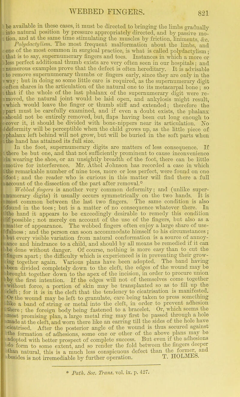 WEBBED FINGERS. bo available in these cases, it must be directed to bringing the limbs gradually pinto natural position by pressure appropriately directed, and by passive mo- I tion, and at the same time stimulating the muscles by friction, liniments, &c. . Polydactylism. The most frequent malformation about the limbs, and one of the most common in surgical practice, is what is called polydactylism; tthat is to say, supernumerary fingers and toes. Instances in which a more or Y less perfect additional thumb exists are very often seen in our hospitals; and e numerous examples prove that the defect is often hereditary. It is advisable t to remove supernumerary thumbs or fingers early, since they are only in the iiroy; but in doing so some little care is required, as the supernumerary digit 0 often shares in the articulation of the natural one to its metacarpal bone ; so tthat if the whole of the last phalanx of the supernumerary digit were re- amoved, the natural joint would be laid open, and ankylosis might result, * which would leave the finger or thumb stiff and extended; therefore the jtpart must be carefully examined, and if even a doubt exists, the phalanx & should not be entirely removed, but, flaps having been cut long enough to ©cover it, it should be divided with bone-nippers near its articulation. No ^deformity will be perceptible when the child grows up, as the little piece of pphalanx left behind will not grow, but will be buried in the soft parts when ithe hand has attained its full size. In the foot, supernumerary digits are matters of less consequence. If tthere be but one, and that not sufficiently prominent to cause inconvenience bin wearing the shoe, or an unsightly breadth of the foot, there can be little nmotive for interference. Mr. Athol Johnson has recorded a case in which 1 the remarkable number of nine toes, more or less perfect, were found on one • foot : and the reader who is curious in this matter will find there a full account of the dissection of the part after removal.* Webbed fingers is another very common deformity; and (unlike super- numerary digits) it usually occurs symmetrically on the two hands. It is most common between the last two fingers. The same condition is also found in the toes; but is a matter of no consequence whatever there. In the hand it appears to be exceedingly desirable to remedy this condition if possible ; not merely on account of the use of the fingers, but also as a matter of appearance. The webbed fingers often enjoy a large share of use- fulness : and the person can soon accommodate himself to his circumstances ; ' hut every visible variation from natural conformation is a source of annoy- ance and hindrance to a child, and should by all means be remedied if it can j he done without danger. Of course, nothing is more easy than to cut the I: fingers apart; the difficulty which is experienced is in preventing then grow- cing together again. Various plans have been adopted. The band having been divided completely down to the cleft, the edges of the wound may be ^brought together down to the apex of the incision, in order to procure union >;by the first intention. If the edges will not of themselves come together 'Without force, a portion of skin may be transplanted so as to fill up the I cleft; for it is in the cleft that the tendency to cicatrisation is manifested. 'Or the wound may be left to granulate, care being taken to press something like a band of string or metal into the cleft, in order to prevent adhesion >there ; the foreign body being fastened to a bracelet. Or, which seems the imost promising plan, a large metal ring may first be passed through a hole :made at the cleft, and worn there like an earring till the sides of the hole have cicatrised. After the posterior angle of the wound is thus secured against the formation of adhesions, some one or other of the above plans may bo adopted with better prospect of complete success. But even if the adhesions do form to some extent, and so render the fold between the fingers deeper than natural, this is a much less conspicuous defect than the former, and besides is not irremediable by further operation. T. HOLMES. * Path. Soc. Trans, vol. ix. p. 427.