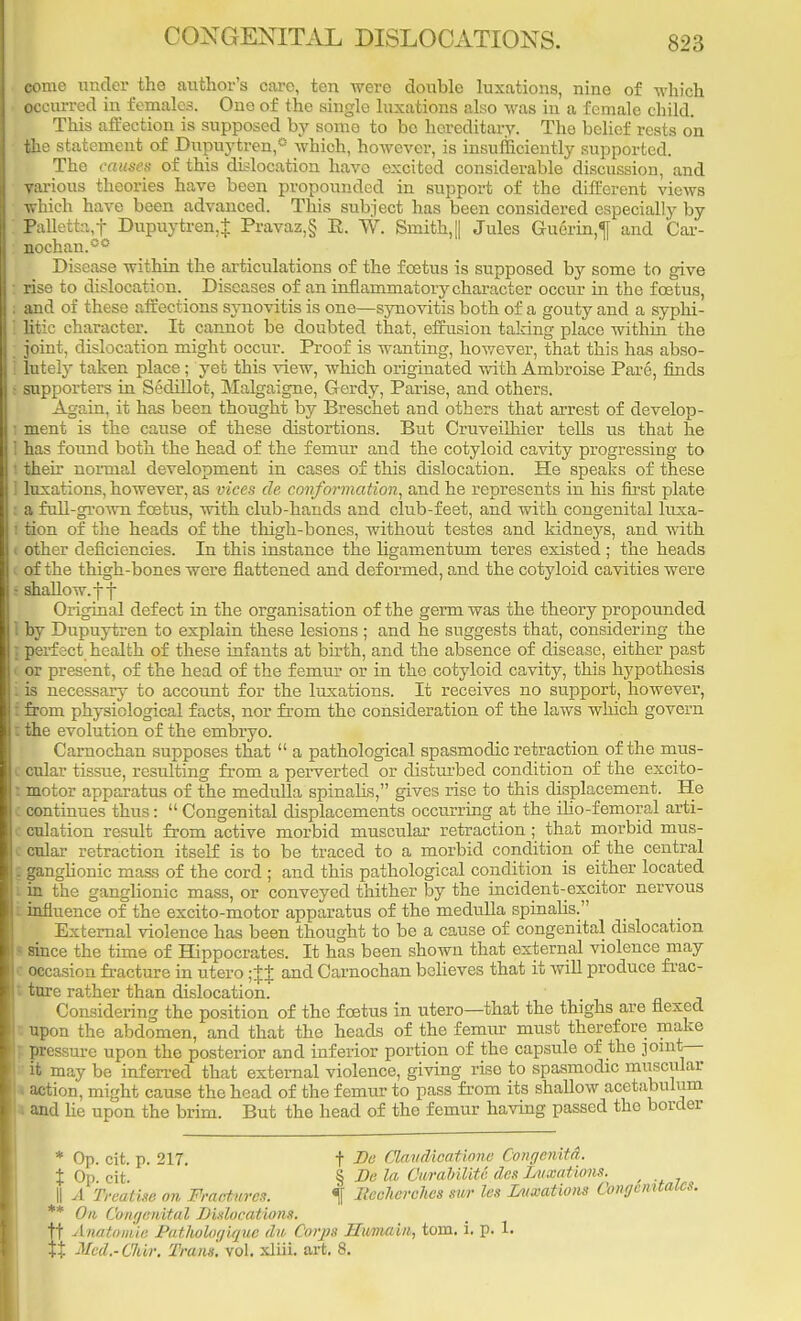 CONGENITAL DISLOCATIONS. come under the author's care, ten were double luxations, nine of which . occurred in females. One of the single luxations also was in a female child. This affection is supposed by some to be hereditary. The belief rests on the statement of Dupuytren,0 which, however, is insufficiently supported. The causes of this dislocation have excited considerable discussion, and various theories have been propounded in support of the different views which have been advanced. This subject has been considered especially by ; Palletta,f Dupuytren + Pravaz,§ E. W. Smith,|| Jules Guerin,^ and Car- nochan.00 Disease within the articulations of the foetus is supposed by some to give : rise to dislocation. Diseases of an inflammatory character occur in the foetus, I and of these affections synovitis is one—synovitis both of a gouty and a syphi- ] litic character. It cannot be doubted that, effusion taking place within the ; joint, dislocation might occur. Proof is wanting, however, that this has abso- j lutely taken place; yet this view, which originated with Ambroise Pare, finds • supporters in Sedillot, Malgaigne, Gerdy, Parise, and others. Again, it has been thought by Breschet and others that arrest of develop- ment is the cause of these distortions. But Cruveilhier tells us that he 1 has found both the head of the femur and the cotyloid cavity progressing to I their normal development in cases of this dislocation. He speaks of these 1 luxations, however, as vices cle conformation, and he represents in his first plate a full-grown foetus, with club-hands and club-feet, and with congenital luxa- l tion of the heads of the thigh-bones, without testes and kidneys, and with i other deficiencies. In this instance the ligamentum teres existed ; the heads of the thigh-bones were flattened and deformed, and the cotyloid cavities were : shallow, j f Original defect in the organisation of the germ was the theory propounded 1 by Dupuytren to explain these lesions ; and he suggests that, considering the ] perfect health of these infants at birth, and the absence of disease, either past < or present, of the head of the femur or in the cotyloid cavity, this hypothesis i is necessary to account for the luxations. It receives no support, however, I from physiological facts, nor from the consideration of the laws which govern : the evolution of the embryo. Carnochan supposes that  a pathological spasmodic retraction of the mus- c cular tissue, resulting from a perverted or disturbed condition of the excito- t motor apparatus of the medulla spinahs, gives rise to this displacement. He c continues thus:  Congenital displacements occurring at the ilio-femoral arti- l culation result from active morbid muscular retraction ; that morbid mus- c cular retraction itself is to be traced to a morbid condition of the central £ ganglionic mass of the cord ; and this pathological condition is either located i in the ganglionic mass, or conveyed thither by the incident-excitor nervous i influence of the excito-motor apparatus of the medulla spinalis. External violence has been thought to be a cause of congenital dislocation I since the time of Hippocrates. It has been shown that external violence may I occasion fracture in utero ;$} and Carnochan believes that it will produce frac- l tore rather than dislocation. Considering the position of the foetus in utero—that the thighs are flexed : upon the abdomen, and that the heads of the femur must therefore make | pressure upon the posterior and inferior portion of the capsule of the joint- it may be inferred that external violence, giving riso to spasmodic muscular l action, might cause the head of the femur to pass from its shallow acetabulum ' l and he upon the brim. But the head of the femur having passed tho border * Op. cit. p. 217. t De Clandicatione Congenita. \ Op. cit. § Be la CurabiliU des luxations. II A Treatise on Fractures. % Eeclicrches snr les Luxations Conge. '* On Congenital Dislocations. t Anatomie Pathohgique du Corps BTumain,, torn. i. p. 1. 'rt Med.-Cliir. Trans, vol. xliii. art. 8.