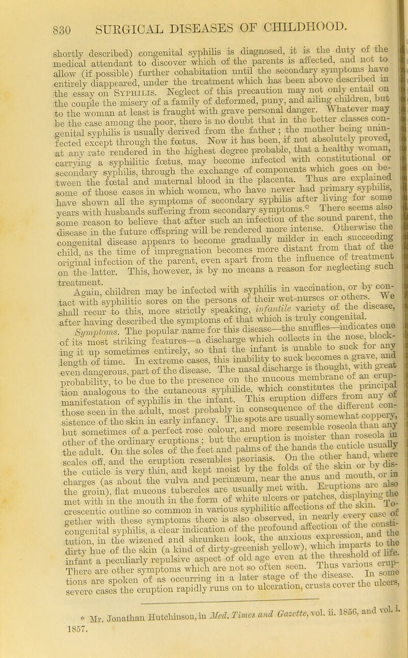 shortly described) congenital syphilis is diagnosed, it is the duty of the medical attendant to discover which of the parents is affected, and not to allow (if possible) further cohabitation until the secondary symptoms have entirely diappeared, under the treatment which has been above described m the essay on Syphilis. Neglect of this precaution may not only entail on the couple the misery of a family of deformed, puny, and ailing-children, but to the woman at least is fraught with grave personal danger. Whatever may be the case among the poor, there is no doubt that m the better classes con- genital syphilis is usually derived from the father ; the mother being unin- fected except through the foetus. Now it has been, if not absolutely proved, at any rate rendered in the highest degree probable, that a healthy woman, carrying a syphilitic foetus, may become infected with constitutional or secondary syphilis, through the exchange of components which goes on be- tween the fetal and maternal blood in the placenta. Thus are explained some of those cases in which women, who have never had primary sypnilis, have shown all the symptoms of secondary syphilis after hying for some years with husbands suffering from secondary symptoms. - There seems also some reason to believe that after such an infection of the sound parent, the disease in the future offspring will be rendered more intense. Otherwise, the congenital disease appears to become gradually milder f each succeedmg child as the time of impregnation becomes more distant from that or the original infection of the \Jent, even apart from the on the latter. This, however, is by no means a reason for neglecting such ^Sait* children may be infected with syphilis in vaccination or by con- tact with syphilitic sores on the persons of their wet-nurses orotoMe shall recur to this, more strictly speaking, infantile variety of the disease, after having described the symptoms of that which is ^^^^ one Symptoms. The popular name for this disease-the snuffles-indicates one of ite most striking features-a discharge winch^ collects m in- it up sometimes entirely, so that the infant is unable to suck toi any Sngtk of time. In extreme cases, this inabihty to suck becomes a grave, and tven dangerous, part of the disease. The nasal discharge is t oug ^ probability, to be due to the presence on the mucous membrane, of an eiup tion analogous to the cutaneous syphihde which constitutes -the P^P| manifestation of syphilis in the infant. This eruption J^f^^J those seen in the adult, most probably in consequence of the difteien^ con sistence of the skin in early infancy The spots are ^^SSSSSS but sometimes of a perfect rose colour, and ^ •^j^'S^J^l other of the ordinary eruptions ; but the eruption the adult. On the soles of the feet and palms of the hands ^«u^ scales off, and the eruption resembles psoriasis On the oth«*^*fl the cuticle is very thin, and kept moist by the folds of the ^ °* b? ^ charges (as about the vulva and permamm near the anm. and moutUnn the groin), fiat mucous tubercles are usually met with. Eruptions are a» met with in the month in the form of white ulcers or patches displa ngthe crescentic outline so common in various syphilitic aJEeofeons, -^^J^ gether with these symptoms there is also <*rt%^?Jf21^ congenital syphilis, a clear indication of the profound affection of ^the cons* totion, in the wizened and shrunken look, the anxious expre.£ dirty hue of the skin (a kind of dirty-greenish yellow) jjfj^^jfjg infant a peculiarly repulsive aspect of old age even at the threshold or u» The re are other symptoms which are not so often seen Thus various eiup tions are spoken of as occurring in a later stage of the disease. In. MB» severe cases the eruption rapidly runs on to ulceration, crusts cover the ulcers, * Mr. Jonathan Hutchinson,in Med. Times and Gazette,^, ii. 1S5G, and vol. L 1857.