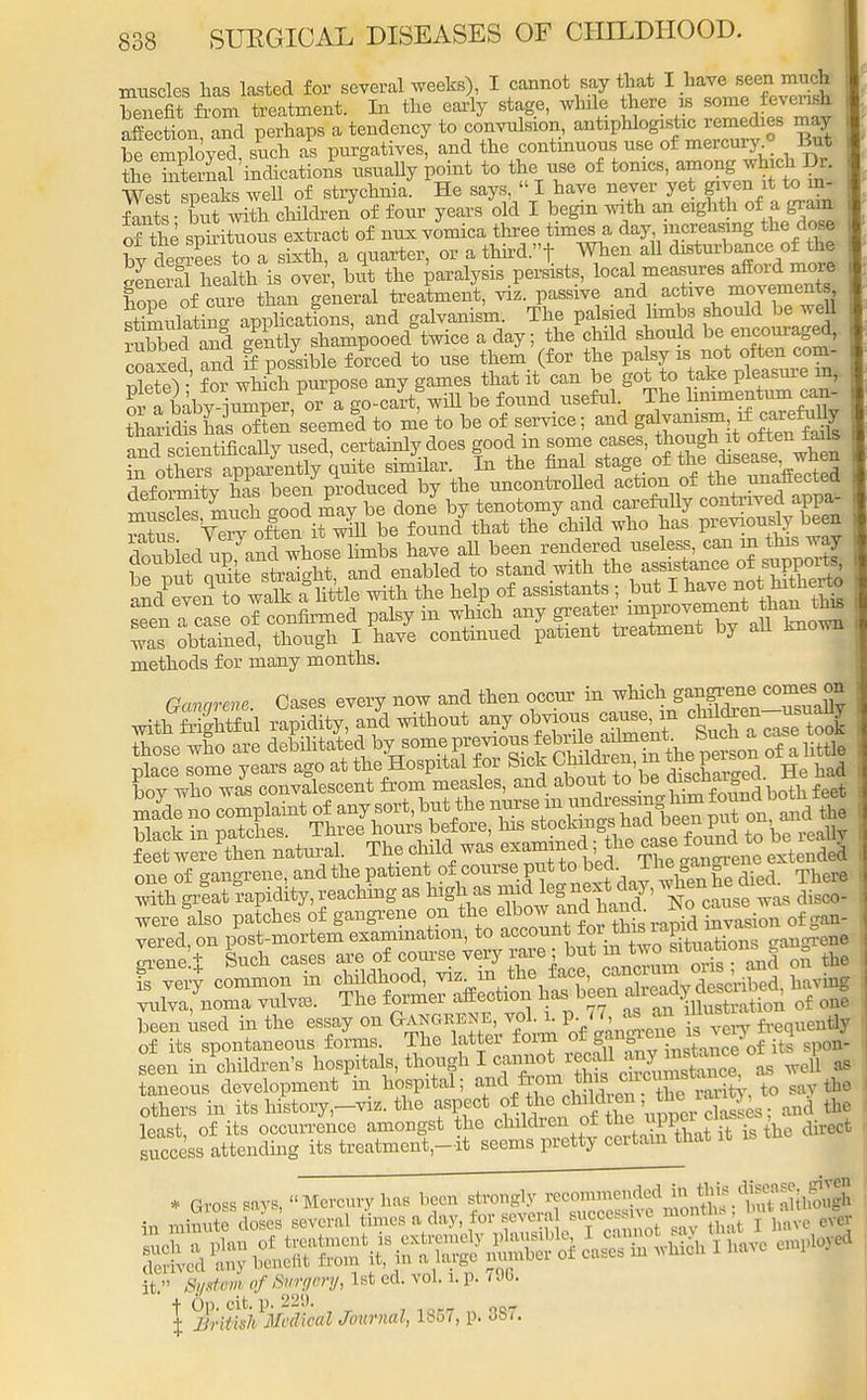 muscles lias lasted for several weeks), I cannot say that I have seen much Zefit from treatment. In the early stage, while there » some feverufc affection, and perhaps a tendency to convulsion, antiphlogistic remedies may be emplovecl such as purgatives, and the contmuous use of mercury. But the hitemal indications usually point to the use of tonics, among which Dr. West speaks well of strychnia. He says,  I have never yet given it to in- fants • bS with children of four years old I begin with an eighth of a gram of the spirituous extract of nux vomica three times a day increasing the dose bv deerees to a sixth, a quarter, or a third.! When all disturbance of the SnerS heahh is over, bit the paralysis persists, local measures afford mom Se of cure than general treatment, viz. passive arid active movexnents stimulating applications, and galvanism. The palsied limbs should be well rubbedTand gently shampooed°twice a day; the child should be encouraged, coaxed and 5 possible forced to use them (for the palsy is not often com- SeteV foTwliich purpose any games that it can be got to take pleasure in, S a babv iumner or a go-cartf will be found useful. The hnimentum can- dSied un and whose limbs have all been rendered useless, can in this way methods for many months. rmmrem Cases every now and then occur in which gangrene comes on place some years ago at the Hospital for Sick Chi dren, m the£ason one of gangrene, and the patient of course.pi**° ^,^hVe^e died. There with great rapidity, reaching as high as mid l^e^day, ^n he a were also patches of gangrene on the ^^^^ZZion of gan- < seen hi children's hospitals, though I cannot recall any mstance ot i P ^ taneous development in hospital; f.^XS, to say the others in its history,-™, the aspect of tleeliildren the:rarjy ^ ^ least, of its occurrence amongst the children of the upper cla , success attending its treatment-it seems pretty certain that it F «m 0/^ery,lsted.tol. i.p. r96. | ilr/ffVi1^'^^ Journal, 1857, p. 387.