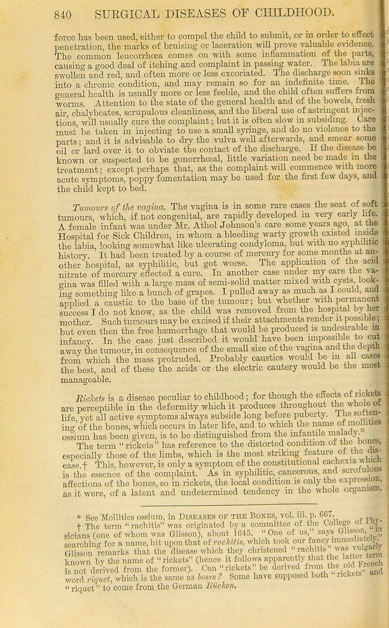 force has been used, either to compel the child to submit, or in order to effect penetration, the marks of bruising or laceration will prove valuable evidence. The common leucorrhoea comes on with some inflammation of the parts, causing a good deal of itching and complaint in passing water. The labia are swollen and red, and often more or less excoriated. The discharge soon sinks into a chronic condition, and may remain so for an indefinite time. The general health is usually more or less feeble, and the child often suffers from worms. Attention to the state of the general health and of the bowels, fresh air chalybeates, scrupulous cleanliness, and the hberal use of astringent injec- tions, will usually cure the complaint; but it is often slow in subsiding. Care must' be taken in injecting to use a small syringe, and do no violence to the parts; and it is advisable to dry the vulva well afterwards, and smear some oil or lard over it to obviate the contact of the discharge. If the disease be known or suspected to be gonorrhoeal, little variation need be made m the treatment; except perhaps that, as the complaint will commence with more acute symptoms, poppy fomentation may be used for the first few days, and the child kept to bed. Tumours of the vagina. The vagina is in some rare cases the seat of soft tumours, which, if not congenital, are rapidly developed in very early hfe. A female infant was under Mr. Athol Johnson's care some years ago, at the Hospital for Sick Children, in whom a bleeding warty growth existed made the labia, looking somewhat like ulcerating condyloma, but with no syphilitic history. It had been treated by a course of mercury for some months at an- other hospital, as syphilitic, but got worse. The application of the acid nitrate of mercury effected a cure. In another case under my care the va- gina was filled with a large mass of semi-solid matter mixed with cysts, look- ing something like a bunch of grapes. I pulled away as much as I could, and applied a caustic to the base of the tumour; but whether with permanent success I do not know, as the child was removed from the hospital by her mother Such tumours may be excised if their attachments render it possible; but even then the free hoemorrnage that would be produced is undesirable in infancy In the case just described it would'have been impossible to cut away the tumour, in consequence of the small size of the vagina and the depth from which the mass protruded. Probably caustics would be in all cases the best, and of these the acids or the electric cautery would be the most manageable. Ricleets is a disease peculiar to childhood; for though the effects of rickets are perceptible in the deformity which it produces throughout the whole oi life yet all active symptoms always subside long before puberty. The soften- ing of the bones, which occurs in later life, and to which the name of moliitieB ossium has been given, is to be distinguished from the infantile malady The term  rickets has reference to the distorted condition ot the bone., especially those of the limbs, which is the most striking feature ot the dis- ease, f This, however, is only a symptom of the constitutional cachexia which is the essence of the complaint. As in syphilitic, cancerous, and scrorulous affections of the bones, so in rickets, the local condition is only the expression, as it were, of a latent and undetermined tendency in the whole organism, * See Mollitics ossium, in Diseases of the Bones, vol. iii. p. GG7. + The term rachitis was originated by a committee of the College 01 itot sicians Cone of whom was Glisson), about 1646.  One of us, says Glisson.m searching for a name, hit upon that of rachitis, which took our fancy immodi. te . Glisson t-emarks that the disease which they christened racfaitu was v, known by the name of rickets (hence it follows apparent y that the snot derived from the former). Can rickets be derived from the old uc word rtquet, which is the same as bossu ? Some have supposed both rickets ana  liquet to come from the German Jiiickcn.