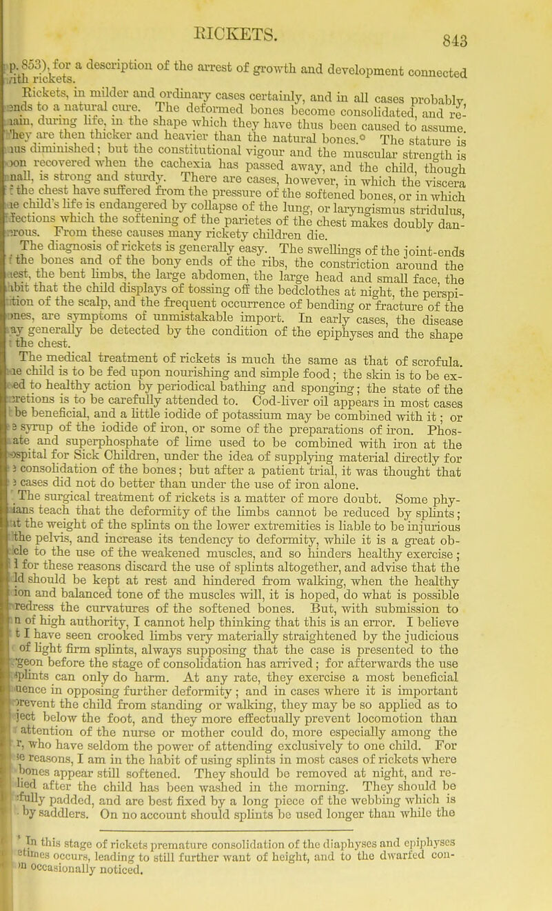 %w} w' a descriPtion of the of growth and development connected Kickets, in milder and ordinary cases certainly, and in all cases probably mds to a natural cure The deformed bones become consolidated, and re- jain, during life, m the shape which they have thus been caused to assume (bey are then thicker and heavier than the natural bones.0 The stature is ius diminished; but the constitutional vigour and the muscular strength is x>n recovered when the cachexia has passed away, and the child though pall, is strong and sturdy There are cases, however, in which the viscera c the chest have suffered from the pressure of the softened bones, or in which ,ie child s Me is endangered by collapse of the lung, or laryngismus stridulus, f lections which the softening of the parietes of the chest makes doubly dan- :?rous. From these causes many rickety children die. The diagnosis of rickets is generally easy. The swellings of the joint-ends i the bones and of the bony ends of the ribs, the constriction around the nest, the bent hmbs, the large abdomen, the large head and small face the ibit that the child displays of tossing off the bedclothes at night, the perspi- •rtion of the scalp, and the frequent occurrence of bending or fracture of the >!Hies, are symptoms of unmistakable import. In early cases, the disease say generally be detected by the condition of the epiphyses and the shape I the chest. The medical treatment of rickets is much the same as that of scrofula, ae child is to be fed upon nourishing and simple food; the skin is to be ex- ec! to healthy action by periodical bathing and sponging; the state of the iiretions is to be carefully attended to. Cod-liver oil appears in most cases I be beneficial, and a little iodide of potassium may be combined with it; or 3 syrup of the iodide of iron, or some of the preparations of iron. Phos- ..ate and superphosphate of lime used to be combined with iron at the Dspital for Sick Children, under the idea of supplying material directly for 3 consolidation of the bones; but after a patient trial, it was thought that i cases did not do better than under the use of iron alone. '. The surgical treatment of rickets is a matter of more doubt. Some phy- lians teach that the deformity of the hmbs cannot be reduced by splints; it the weight of the splints on the lower extremities is liable to be injurious the pelvis, and increase its tendency to deformity, while it is a great ob- cle to the use of the weakened muscles, and so hinders healthy exercise; i 1 for these reasons discard the use of splints altogether, and advise that the Id should be kept at rest and hindered from walking, when the healthy ion and balanced tone of the muscles wdl, it is hoped, do what is possible tredress the curvatures of the softened bones. But, with submission to n of high authority, I cannot help thinking that this is an error. I believe 11 have seen crooked limbs very materially straightened by the judicious of light firm splints, always supposing that the case is presented to the -geon before the stage of consolidation has arrived; for afterwards the use ■fplints can only do harm. At any rate, they exercise a most beneficial 'Qence in opposing further deformity; and in cases where it is important ttrevent the chdd from standing or walking, they may be so applied as to ject below the foot, and they more effectually prevent locomotion than f attention of the nurse or mother could do, more especially among the r, who have seldom the power of attending exclusively to one child. For *e reasons, I am in the habit of using splints in most cases of rickets where hones appear still softened. They should be removed at night, and re- «ued after the child has been washed in the morning. They should be 'folly padded, and are best fixed by a long piece of the webbing which is by saddlers. On no account should splints be used longer than while the Tn this stage of rickets premature consolidation of the diaphyses and epiphyses retimes occurs, leading to still further want of height, and to the dwarfed con- »n occasionally noticed.