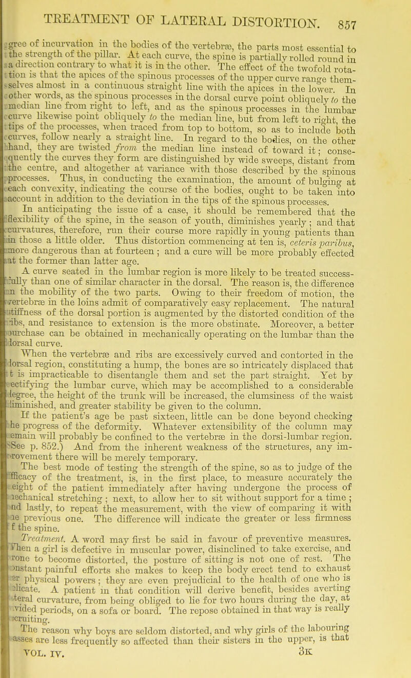 gree of incm-vation in the bodies of the vertebra, the parts most essential to the strength of the pillar. At each curve, the spine is partially rolled round in a direction contrary to what it is in the other. The effect of the twofold rota tion is that the apices of the spinous processes of the upper curve ran°-e them- selves almost m a continuous straight line with the apices in the lower In other words, as the spinous processes in the dorsal curve point obliquely to the median line from right to left, and as the spinous processes in the lumbar curve likewise point obliquely to the median line, but from left to right the tips of the processes, when traced from top to bottom, so as to include both curves, follow nearly a straight line. In regard to the bodies, on the other hand, they are twisted from the median line instead of toward it • conse- quently the curves they form are distinguished by wide sweeps, distant from ithe centre, and altogether at variance with those described by the spinous processes. Thus, in conducting the examination, the amount of buloing at each convexity, indicating the course of the bodies, ought to be taken into account in addition to the deviation in the tips of the spinous processes. In anticipating the issue of a case, it should be remembered that the Sexibility of the spine, in the season of youth, diminishes yearly; and that curvatures, therefore, run their course more rapidly in young patients than in those a little older. Thus distortion commencing at ten is, ceteris paribus ■more dangerous than at fourteen ; and a cure will be more probably effected lat the former than latter age. A curve seated in the lumbar region is more likely to be treated success- rully than one of similar character in the dorsal. The reason is, the difference m the mobility of the two parts. Owing to their freedom of motion, the rertebra in the loins admit of comparatively easy replacement. The natural stiffness of the dorsal portion is axxgmented by the distorted condition of the Us, and resistance to extension is the more obstinate. Moreover, a better rarchase can be obtained in mechanically operating on the lumbar than the lorsal curve. When the vertebra and ribs are excessively curved and contorted in the lorsal region, constituting a hump, the bones are so intricately displaced that t is impracticable to disentangle them and set the part straight. Yet by ectifying the lumbar curve, which may be accomplished to a considerable legree, the height of the trunk will be increased, the clumsiness of the waist liminished, and greater stability be given to the column. If the patient's age be past sixteen, little can be done beyond checking he progress of the deformity. Whatever extensibihty of the column may emain will probably be confined to the vertebra in the dorsi-lumbar region. See p. 852.) And from the inherent weakness of the structures, any im- Tovement there will be merely temporary. The best mode of testing the strength of the spine, so as to judge of the Efficacy of the treatment, is, in the first place, to measure accurately the eight of the patient immediately after having undergone the process of aechanical stretching ; next, to allow her to sit without support for a time ; 'tid lastly, to repeat the measurement, with the view of comparing it with ae previous one. The difference will indicate the greater or less firmness f the spine. Treatment. A word may first be said in favour of preventive measures. TFhen a girl is defective in muscular power, disinclined to take exercise, and rone to become distorted, the posture of sitting is not one of rest. The instant painful efforts she makes to keep the body erect tend to exhaust *v physical powers ; they are even prejudicial to the health of one who is -licate. A patient in that condition will derive benefit, besides averting teral curvature, from being obliged to he for two hours during the day, at •vided periods, on a sofa or board. The repose obtained in that way is really smiting. The reason why boys are seldom distorted, and why girls of the labouring •asses are less frequently so affected than then- sisters in the upper, is that VOL. IV. 3k