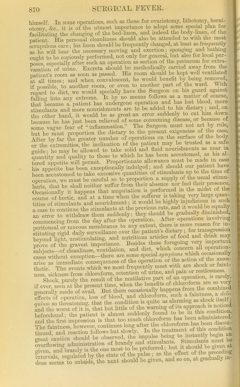 himself In some operations, such as those for ovariotomy, lithotomy, herni- otomy &c it is of the utmost importance to adopt some special plan for facilitating' the changing of the bed-linen, and indeed the body-hnen, of the patient His personal cleanliness should also be attended to with the most scrupulous care; his linen should be frequently changed, at least as frequently as he will bear the necessary moving and exertion; sponging and bathing ought to be copiously performed, not only for general, but also for local pur- poses especially after such an operation as section of the perineum for extra- vasation of mine. Excreta should be methodically carried away from the patient's room as soon as passed. His room should be kept well ventilated at all times; and when convalescent, he would benefit by being removed, if possible, to another room, or even to another part of the ward. With regard to diet, we would speciaUy have the Surgeon on his guard against falling into any extreme. It by no means follows as a matter of course, that because a patient has undergone operation and has lost blood, more stimulants and more nourishments are to be added to his dietary; and, on the other hand, it would be as great an error suddenly to cut him down because he has just been relieved of some consuming disease or because or some vague fear of inflammation. The Surgeon must not act by rule, but he must proportion the dietary to the present exigencies of the case. After by far the greater number of operations on the surf ace of the body or the extremities, the inclination of the patient may be trusted as a safe guide - he may be allowed to take solid and fluid nourishments as near m quantity and quality to those to which he has been accustomed, as his al- tered appetite will permit. Proportionate allowance must be made m case his appetite has been exceptionally indulged; and should our patient have been accustomed to take excessive quantities of stimulants up to the tune of operation, we must be careful so to proportion a supply of the usual stimu- lants, that he shall neither suffer from their absence nor feel then-presence Occasionally it happens that amputation is performed in the midst of the course of hectic, and at a time when the sufferer is taking very large quan- tities of stimulants and nourishment; it would be highly mjudicious, n. such a case to continue the stimulants at the previous rate and i; wouldbe equally an error to withdraw them suddenly; they should be gradually dminished commencing from the day after the operation. After operations involving Peritoneal or mucous membranes to any extent, there is more reason for m- Stin' rigid daily surveillance over the patient's dietary; for transgress on beyond light, unstimulating, and nutritious articles of food and drink may move of the gravest importance. Besides these foregoing very important Kects-of clSiuess, ventilation, and diet, which concern all operation- Sses w£out exception-there are some special arise as immediate consequences of the operation or the action oi the anas thetic. The events which we most frequently meet ^^J^J^ ness, sickness from chloroform, retention of urine andjf^^^ Shock purely the result of the mutilative part of an opeiation, is rarer* if evei° seen at the present time, when the benefits of ^l^e co^ln? generally made of avail. But there occasionally happens ^.^J^f £| Effects of operation, loss of blood, and chloroform, such a fainta dg, qnhnn so threatening, that the condition is quite as ^^^f'^ and the worst of it is, that but little of the warning of itsjapp™^ * ™™| beforehand; the patient is almost suddenly found to be m this condition, and the firs impression is that too much chloroform has beeu aj^terej The faintaess however, continues long after the chloroform has been discoaj Snued and faction follows but slowly. In the treatment of this condition Seat caution should be observed, the impulse being to instantly begin an fvernow n- administration of brandy and stimulants Stnnulanto must bj