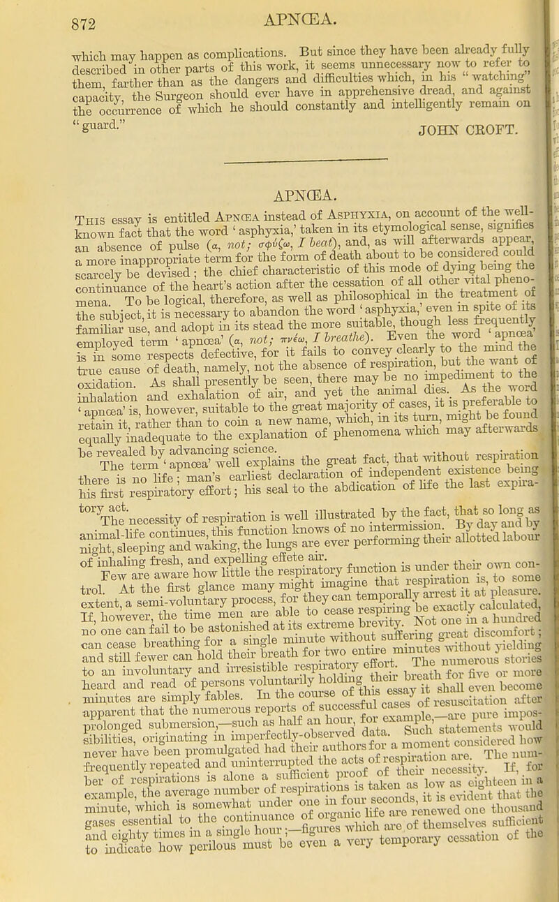 which may happen as complications. But since they have been already fully described in other parts of this work it seems unnecessary now to refer to them, farther than as the dangers and difficulties which, m his watching r-mioitv the Sureeon should ever have m apprehensive dread, and against Z occuiTence oi? which he should constantly and intelligently remain on guard- JOHN CROFT. APNCEA. This essay is entitled Apncea instead of Asphyxia, on account of the well- known fact that the word ' asphyxia,' taken in its etymological sense, signifies S absence of pulse (a, not; *Uc», I &««0, and, as ^ afterwards appear rmorrmapp7opriate term for the form of death about to be considered could scScelv bePdevised ; the chief characteristic of this mode of dying being the Sntamce of the heart's action after the cessation of all other vital pheno- mena To be logical, therefore, as well as philosophical m the treatment of thesubiect it is necessary to abandon the word 'asphyxia,' even in spite of its famihar use and adopt in its stead the more suitably though less frequently Zbyed term < apncea' (a, not; I hreathe). Even the word 'apnoBa St Le respects defective, for it fails to convey dearly to the mind the Sue cause of death namely, not the absence of respiration, but the want of oi dation As shah presently be seen, there may be no ^pediment to the Sa ion and exhalation of ah, and yet the animal dies. Asthe. W •anncea'is however, suitable to the great majority of cases, it is prefeiable to S^S to coin a new name, which, in its turn, might be found eq^V^adequate to the explanation of phenomena which may afterwards ■ ^^^^^^^ the great fact, that-without respiration tlJe £ no^ifeTman'r earliest declaration of ™tTe*S' hisfirst respiratory effort; his seal to the abdication of life the last expira- tOT The necessity of respiration is well illustrated by the fact, that so long as rfS»2ettflt^ function is trol At the first glance many might imagine ^™%^£X^- extent, a semi-voluntary process, for f ^ 1^£m If however, the time men are able to cease lespirmg be ex^acii^o S one can fail to be astonished at ^^Sk^^S^l can cease breathing for a single ^^^X'^S^thont yieldnf and still fewer can hold their breath for two entee:nmmte wrt| to an involuntary and irresistible W^fhek bieath fTfive or more heard and read of persons voluntarily holding J^^^ even beoomei . minutes are simply fables. In the <^J^^^ Citation after apparent that the numerous reports of successful cases or les prolonged submersion-such as half an hour for exampte, PJ Abilities, originating in imper^ly-observed data °uch ^totem never have been promulgated had ^.^J^KS«£> The nul frequently repeated and uninterrupted the acts of resP^iaon are. be^of respirations is alone a sufficveii. proof ^^^^^in* example, the average number ofresprato^ taken as ^ ^ minute, which is somewhat under one' ^XXarTrenewed one thousand gases essential to the continuance °f °rf^£ ^of^eWelves sufficient