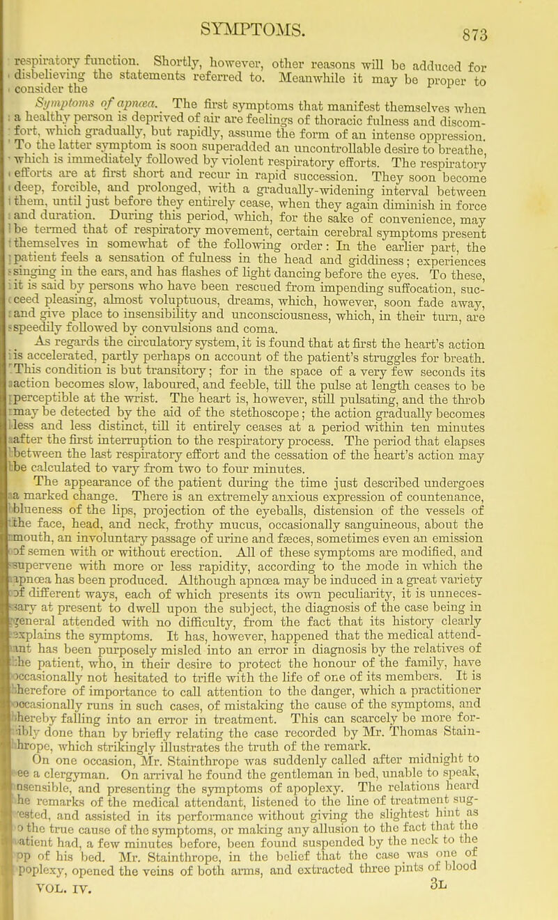 SYMPTOMS. respiratory function. Shortly, however, other reasons will bo adduced for disbelieving the statements referred to. Meanwhile it may be proper to consider the 1 Symptoms ofapncea. The first symptoms that manifest themselves when a healthy person is deprived of air are feelings of thoracic fulness and discom- fort, which gradually, but rapidly, assume the form of an intense oppression To the latter symptom is soon superadded an uncontrollable desire to breathe ■ which is immediately followed by violent respiratory efforts. The respiratory . efforts are at first short and recur in rapid succession. They soon become • deep, forcible, and prolonged, with a gradually-widening interval between Ithem, until just before they entirely cease, when they again diminish in force i and duration. During this period, which, for the sake of convenience, may Ibe termed that of respiratory movement, certain cerebral symptoms present I themselves in somewhat of the following order: In the earlier part, the :patient feels a sensation of fulness in the head and giddiness; experiences s singing in the ears, and has flashes of light dancing before the eyes. To these, iit is said by persons who have been rescued from impending suffocation, suc- jj ceed pleasing, almost voluptuous, dreams, which, however, soon fade away, :and give place to insensibility and unconsciousness, which, in then- turn, are - speedily followed by convulsions and coma. As regards the circulatory system, it is found that at first the heart's action iis accelerated, partly perhaps on account of the patient's struggles for breath. 'This condition is but transitory; for in the space of a very few seconds its aaction becomes slow, laboured, and feeble, till the pulse at length ceases to be {perceptible at the wrist. The heart is, however, still pulsating, and the throb rmay be detected by the aid of the stethoscope; the action gradually becomes Mess and less distinct, till it entirely ceases at a period within ten minutes aafter the first interruption to the respiratory process. The period that elapses I between the last respiratory effort and the cessation of the heart's action may tbe calculated to vary from two to four minutes. The appearance of the patient during the time just described undergoes aa marked change. There is an extremely anxious expression of countenance, ■ blueness of the hps, projection of the eyeballs, distension of the vessels of tithe face, head, and neck, frothy mucus, occasionally sanguineous, about the nmouth, an involuntary passage of urine and feces, sometimes even an emission oof semen with or without erection. All of these symptoms are modified, and supervene with more or less rapidity, according to the mode in which the apncea has been produced. Although apncea may be induced in a great variety of different ways, each of which presents its own peculiarity, it is unneces- sary at present to dwell upon the subject, the diagnosis of the case being in [general attended with no difficulty, from the fact that its history clearly explains the symptoms. It has, however, happened that the medical attend- ant has been purposely misled into an error in diagnosis by the relatives of ::he patient, who, in their desire to protect the honour of the family, have •occasionally not hesitated to trifle with the life of one of its members. It is bherefore of importance to call attention to the danger, which a practitioner occasionally runs in such cases, of mistaking the cause of the symptoms, and hhercby falling into an error in treatment. This can scarcely be more for- fably done than by briefly relating the case recorded by Mr. Thomas Stain- ihrope, which strikingly illustrates the truth of the remark. On one occasion, Mr. Stainthrope was suddenly called after midnight to e a clergyman. On arrival he found the gentleman in bed, unable to speak, □sensible, and presenting the symptoms of apoplexy. The relations heard he remarks of the medical attendant, listened to the line of treatment sug- teated, and assisted in its performance without giving the slightest hint as o the true cause of the symptoms, or making any allusion to the fact that the patient had, a few minutes before, been found suspended by the neck to the PP of his bed. Mr. Stainthrope, in the belief that the case was one of poplexy, opened the veins of both arms, and extracted three pints of blood VOL. IV. 3L