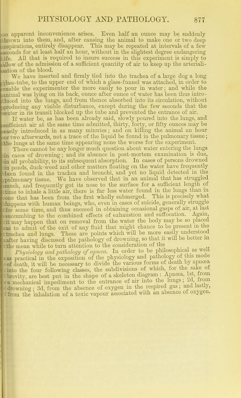 10 apparent inconvenience arises. Even half an ounce may be suddenly thrown into them, and, after causing the animal to make one or two deep inspirations, entirely disappear. This may be repeated at intervals of a few weconds for at least half an hour, without in the slightest degree endangering ife. All that is required to insure success in this experiment is simply to yiow of the admission of a sufficient quantity of ah to keep up the arteriali- lation of the blood. We have inserted and firmly tied into the trachea of a large dog a long Mass-tube, to the upper end of which a glass-funnel was attached, in order to Bnable the experimenter the more easily to pour in water; and while the animal was lying on its back, ounce after ounce of water has been thus intro - luced into the lungs, and from thence absorbed into its circulation, without producing any visible disturbance, except during the few seconds that the water in its transit blocked up the tube and prevented the entrance of air. If water be, as has been already said, slowly poured into the lungs, and sufficient air at the same time admitted, thirty, forty, or fifty ounces may be easily introduced in as many minutes; and on killing the animal an hour or two afterwards, not a trace of the liquid be found in the pulmonary tissue; Ithe lungs at the same time appearing none the worse for the experiment. There cannot be any longer much question about water entering the lungs in cases of drowning; and its absence in post-mortem examination is due, an all probability, to its subsequent absorption. In cases of persons drowned an ponds, duck-weed and other matters floating on the water have frequently been found in the trachea and bronchi, and yet no liquid detected in the jipuhnonary tissue. We have observed that in an animal that has struggled junuch, and frequently got its nose to the surface for a sufficient length of ttinie to inhale a little air, there is far less water found in the lungs than in one that has been from the first wholly submerged. This is precisely what -happens with human beings, who, even in cases of suicide, generally struggle | for some time, and thus succeed in obtaining occasional gasps of ah, at last 5 succumbing to the combined effects of exhaustion and suffocation. Again, i it may happen that on removal from the water the body may be so placed aas to admit of the exit of any fluid that might chance to be present m the | trachea and lungs. These are points which will be more easily understood after having discussed the pathology of drowning, so that it will be better m the mean while to turn attention to the consideration of the Physiology and pathology of apncea. In order to be philosophical as well as practical in the exposition of the physiology and pathology of this mode of death, it will be necessary to divide the various forms of death by apncea into the four following classes, the subdivisions of which, for the sake or brevity, are best put in the shape of a skeleton diagram : Apncea, 1st, ±rom a mechanical impediment to the entrance of air into the lungs; 2d, irom drowning ; 3d, from the absence of oxygen in the respired gas ; and lastly, from the inhalation of a toxic vapour associated with an absence of oxygen.