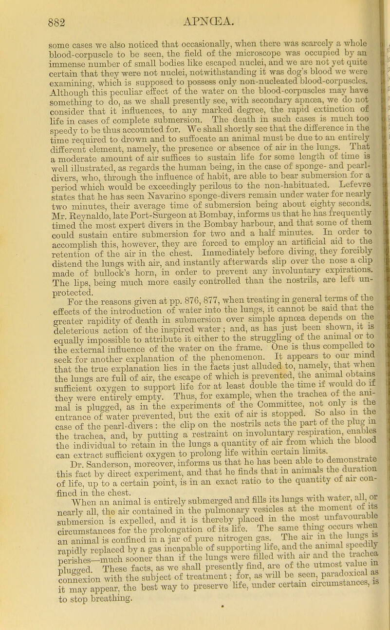 some cases we also noticed that occasionally, -when there was scarcely a whole blood-corpuscle to be seen, the field of the microscope was occupied by an immense number of small bodies like escaped nuclei, and we are not yet quite certain that they were not nuclei, notwithstanding it was dog's blood we were examining, which is supposed to possess only non-uucleated blood-corpuscles. Although this peculiar effect of the water on the blood-corpuscles may have something to do, as we shall presently see, with secondary apncea, we do not consider that it influences, to any marked degree, the rapid extinction of life in cases of complete submersion. The death in such cases is much too speedy to be thus accounted for. We shall shortly see that the difference in the time required to drown and to suffocate an animal must be due to an entirely different element, namely, the presence or absence of air in the lungs. That a moderate amount of air suffices to sustain life for some length of time is well illustrated, as regards the human being, in the case of sponge- and pearl- divers, who, through the influence of habit, are able to bear submersion for a period which would be exceedingly perilous to the non-habituated. Lefevre states that he has seen Navarino sponge-divers remain under water for nearly two minutes, their average time of submersion being about eighty seconds. Mr. Reynaldo, late Port-Surgeon at Bombay, informs us that he has frequently timed the most expert divers in the Bombay harbour, and that some of them could sustain entire submersion for two and a half minutes. In order to accomplish this, however, they are forced to employ an artificial aid to the retention of the air in the chest. Immediately before diving, they forcibly distend the lungs with air, and instantly afterwards shp over the nose a clip made of bullock's horn, in order to prevent any involuntary expirations. The hps, being much more easily controlled than the nostrils, are left un- protected. . , . For the reasons given at pp. 876, 877, when treating m general terms of the effects of the introduction of water into the lungs, it cannot be said that the greater rapidity of death in submersion over simple apncea depends on the deleterious action of the inspired water ; and, as has just been shown, it is equally impossible to attribute it either to the struggling of the animal or to the external influence of the water on the frame. One is thus compelled to seek for another explanation of the phenomenon. It appeai-s to our mind that the true explanation lies in the facts just alluded to, namely, that when the lungs are full of air, the escape of which is prevented, the animal obtains sufficient oxygen to support life for at least double the time if would do it they were entirely empty. Thus, for example, when the trachea of the ani- mal is plugged, as in the experiments of the Committee not only is the entrance of water prevented, but the exit of air is stopped. So also in the case of the pearl-divers : the clip on the nostrils acts the part of the plug m the trachea, and, by putting a restraint on involuntary respiration, enables the individual to retain in the lungs a quantity of air from which the blood can extract sufficient oxygen to prolong life within certain limits Dr. Sanderson, moreover, informs us that he has been able to demonstiate this fact by direct experiment, and that he finds that m animals the duration of fife, up to a certain point, is in an exact ratio to the quantity of air con- fined in the chest. , . , -.i ± „ „u ™. When an animal is entirely submerged and fills its lungs with water all, or nearly all, the ah- contained in the pulmonary vesicles at the moment ol its submersion is expelled, and it is thereby placed in the most unfa™™bl° circumstances for the prolongation of its life. The same thing occurs hen an animal is confined in a jar of pure nitrogen gas. The air m the lung?  rabidly replaced by a gas incapable of supporting life, and the annual speedy pKs-much sooner than if the lungs were filled with nar and the trachea nluSed These facts, as we shall presently find, are of the utmost value m connex on with the subject of treatment; for, as will be seen, paradoxical as it may appear, the best way to preserve fife, under certain circumstances, is to stop breathing.