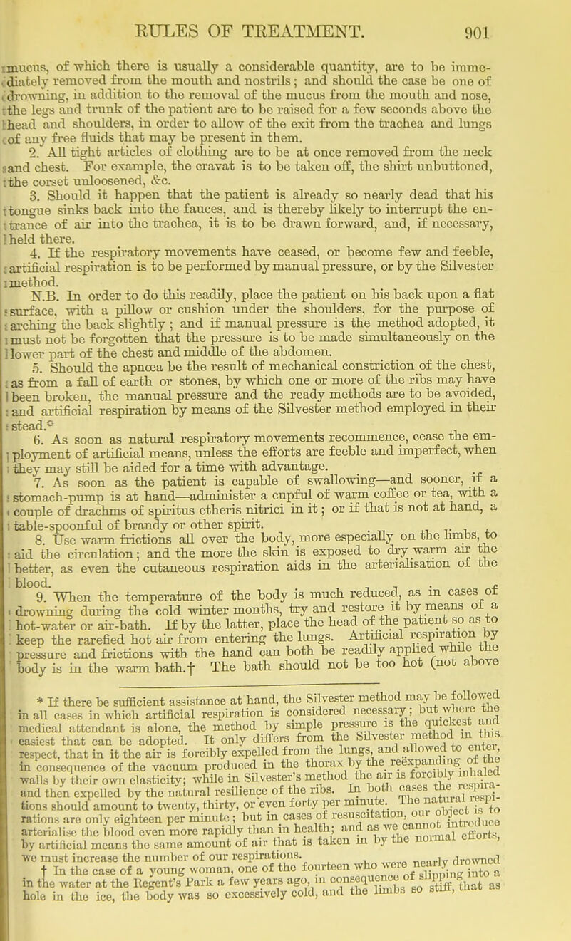 tmucus, of which there is usually a considerable quantity, are to be imme- idiately removed from the mouth and nostrils; and should the case be one of i drowning, in addition to the removal of the mucus from the mouth and nose, tthe legs and trunk of the patient are to be raised for a few seconds above the Ihead and shoulders, in order to allow of the exit from the trachea and lungs iof any free fluids that may be present in them. 2. All tight articles of clothing are to be at once removed from the neck a and chest. For example, the cravat is to be taken off, the shirt unbuttoned, tthe corset unloosened, &c. 3. Should it happen that the patient is already so nearly dead that his t tongue sinks back into the fauces, and is thereby likely to interrupt the en- trance of air into the trachea, it is to be drawn forward, and, if necessary, Iheld there. 4. If the respiratory movements have ceased, or become few and feeble, artificial respiration is to be performed by manual pressure, or by the Silvester i method. JsT.B. In order to do this readily, place the patient on his back upon a flat 5 surface, with a pillow or cushion under the shoulders, for the purpose of archino' the back slightly ; and if manual pressure is the method adopted, it i must not be forgotten that the pressure is to be made simultaneously on the 1 lower part of the chest and middle of the abdomen. 5. Should the apncea be the result of mechanical constriction of the chest, I as from a fall of earth or stones, by which one or more of the ribs may have 1 been broken, the manual pressure and the ready methods are to be avoided, and artificial respiration by means of the Silvester method employed in their ; stead.* 6. As soon as natural respiratory movements recommence, cease the em- ] ployment of artificial means, unless the efforts are feeble and imperfect, when i they may still be aided for a time with advantage. 7. As soon as the patient is capable of swallowing—and sooner, if a l stomach-pump is at hand—administer a cupful of warm coffee or tea, with a i couple of drachms of spiritus etheris nitrici in it; or if that is not at hand, a i table-spoonful of brandy or other spirit. 8 Use warm frictions all over the body, more especially on the limbs, to : aid the circulation; and the more the skin is exposed to dry warm air the ! better, as even the cutaneous respiration aids in the arteriahsation ot the blood. ', , n 9. When the temperature of the body is much reduced, as in cases ot . drowning during the cold winter months, try and restore it by means ot a hot-water or air-bath. If by the latter, place the head of the patient so as to keep the rarefied hot air from entering the lungs. Artificial respiration by pressure and frictions with the hand can both be readily applied while the body is in the warm bath.f The bath should not be too hot (not above * If there he sufficient assistance at hand, the Silvester method may be followed in all cases in which artificial respiration is considered necessary ; but where the medical attendant is alone, the method hy simple pressure is the quickest and easiest that can be adopted. It only differs from the Silvester method in tins respect, that in it the air is forcibly expelled from the lungs and allowed to enter, in continence of the vacuum produced in the thorax by the reexpanding of the walls by their own elasticity; while in Silvester's method the air is forcibly inhaled and then expelled by the natural resilience of the ribs. In both cases tions should amount to twenty, thirty, or even forty per minute The «^ rations arc only eighteen per minute; but in cases of resuscitation our obpect J to arterialise the blood even more rapidly than in health; and as we cannot intiodueo by artificial means the same amount of air that is taken m by the normal ettoru, we must increase the number of our respirations. r^nrlv drowned t In the case of a young woman, one of the fourteen who were nea ^ in the water at the Kegent'a Park a few years ago in CGUBequf™f&Sff £ hole in the ice, the body was so excessively cold, and the limbs so star,
