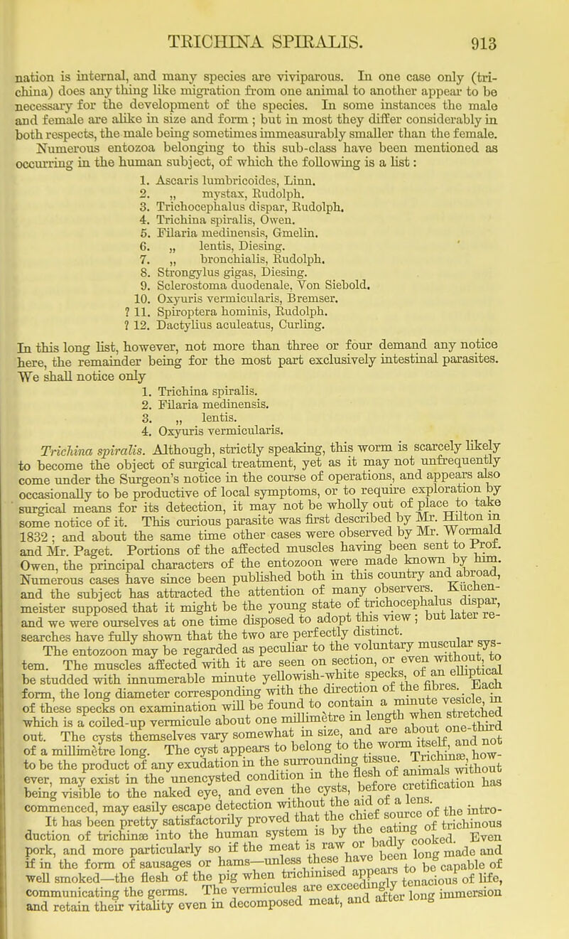 nation is internal, and many species are viviparous. In one case only (tri- china) does any thing like migration from one animal to another appeal- to be necessary for the development of the species. In some instances the male and female are alike in size and form ; but in most they differ considerably in both respects, the male being sometimes immeasurably smaller than the female. Numerous entozoa belonging to this sub-class have been mentioned as occurring in the human subject, of which the following is a list: 1. Ascaris lumbricoides, Linn. 2. „ mystax, Eudolph. 3. Trichocephalus dispar, Rudolph. 4. Trichina spiralis, Owen. 5. Filaria medinensis, Gmelin. 6. „ lentis, Diesing. 7. „ bronchialis, Eudolph. 8. Strongylus gigas, Diesing. 9. Sclerostoma duodenale, Von Siebold. 10. Oxyuris veimicularis, Bremser. ? 11. Spiroptera hominis, Eudolph. ? 12. Dactylius aculeatus, Curling. In this long list, however, not more than three or four demand any notice here, the remainder being for the most part exclusively intestinal parasites. We shall notice only 1. Trichina spiralis. 2. Filaria medinensis. 3. „ lentis. 4. Oxyuris vermicularis. Trichina spiralis. Although, strictly speaking, this worm is scarcely likely to become the object of surgical treatment, yet as it may not unfrequently come under the Surgeon's notice in the course of operations, and appears also occasionally to be productive of local symptoms, or to require exploration, by ' surgical means for its detection, it may not be whoUy out of place to take some notice of it. This curious parasite was first described by Mr. Hilton m 1832 : and about the same time other cases were observed by Mr. Wormald and Mr Paget. Portions of the affected muscles having been sent to ttofc Owen, the principal characters of the entozoon were made known by torn. Numerous cases have since been published both in this country and abroad, and the subject has attracted the attention of many observers Kuchen- meister supposed that it might be the young state oitrichocephalus; dispar, and we were ourselves at one time disposed to adopt this view; but later re- searches have fully shown that the two are perfectly distinct. The entozoon may be regarded as peculiar to the voluntary muscular sys- tem. The muscles affected with it are seen on section, or even ™fcout to be studded with innumerable minute yellowish-white specks of■ ^ empticai form, the long diameter corresponding with the direction of the^ fibres Each of these specks on examination will be found to contam a W« ^fij which is a coiled-up vermicule about one millimetre m length when stretehea out. The cysts themselves vary somewhat in size and are about ,pne-tlnrd of a millimetre long. The cyst appears to belong to to be the product of any exudation in the surrounding tissue TnJ^ J ever, ma/exist in the unencysted condition m the flesh of annuals^mthout being visible to the naked eye, and even the cysts, before.edification has commenced, may easily escape detection without the aid ot a. lens It has been pretty satisfactorily proved that the f^f^ clonals duction of trichina? into the human system is by the ea ing ol tnc pork, and more particularly so if the meat to WWOT^badfy ^ookc ^ if in the form of sausages or hams-unless these have been^onS ble of well smoked-the flesh of the pig when tnchmised appears WD^i communicating the germs. The vermicules arep«s~S& ton? talnenrioll, and retain their vitality even in decomposed meat, and alter long