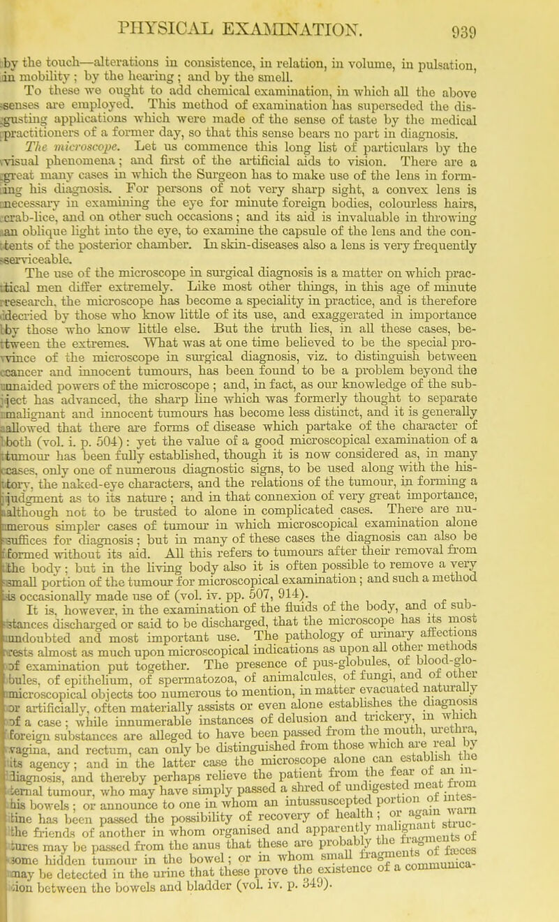 ;by the touch—alterations in consistence, in relation, in volume, in pulsation in mobility ; by the hearing ; and by the smell. To these we ought to add chemical examination, in which all the above seenses are employed. This method of examination has superseded the dis- trusting applications which were made of the sense of taste by the medical [practitioners of a former day, so that this sense bears no part in diagnosis. The microscope. Let us commence this long list of particulars by the (visual phenomena; and first of the artificial aids to vision. There are a Egreat many cases in which the Surgeon has to make use of the lens in form- iing his diagnosis. For persons of not very sharp sight, a convex lens is anecessary in examining the eye for minute foreign bodies, colourless hairs, :crab-lice, and on other such occasions ; and its aid is invaluable in throwing aan oblique light into the eye, to examine the capsule of the lens and the con- sents of the posterior chamber. In skin-diseases also a lens is very frequently ^serviceable. The use of the microscope in surgical diagnosis is a matter on which prac- tical men differ extremely. Like most other things, in this age of minute ^research, the microscope has become a speciality in practice, and is therefore ddecried by those who know little of its use, and exaggerated in importance iby those who know little else. But the truth lies, in all these cases, be- tween the extremes. What was at one time believed to be the special pro- wince of the microscope in surgical diagnosis, viz. to distinguish between ccancer and innocent tumours, has been found to be a problem beyond the mmaided powers of the microscope ; and, in fact, as our knowledge of the sub- ject has advanced, the sharp line which was formerly thought to separate iimalignant and innocent tumours has become less distinct, and it is generally sallowed that there are forms of disease which partake of the character of 1 both (vol. i. p. 504) : yet the value of a good microscopical examination of a ^tumour has been fully established, though it is now considered as, in many v cases, only one of numerous diagnostic signs, to be used along with the his- Ltorv. the naked-eye characters, and the relations of the tumour, in forming a hijudVment as to its nature ; and in that connexion of very great importance, udthough not to be trusted to alone in complicated cases. There are nu- cmerous simpler cases of tumour in which microscopical examination alone 'suffices for diagnosis; but in many of these cases the diagnosis can also be [•formed without its aid. All this refers to tumours after their removal from tihe body ; but in the living body also it is often possible to remove a very 'small portion of the tumour for microscopical examination; and such a method l4s occasionally made use of (vol. iv. pp. 507, 914). It is, however, in the examination of the fluids of the body, and ot sub- stances discharged or said to be discharged, that the microscope has its most umdoubted and most important use. The pathology of urinary affections wests almost as much upon microscopical indications as upon all other methods of examination put together. The presence of pus-globules, ot blood-glo- -bules, of epithelium, of spermatozoa, of animalcules, of fungi, and ot other microscopical objects too numerous to mention, in matter evacuated naturally or artificially, often materially assists or even alone establishes the diagnosis of a case ; while innumerable instances of delusion aud trickery m which foreign substances are alleged to have been passed from the mouth, urethra, >.vagma, and rectum, can only be distinguished from those which are real by its agency; and in the latter case the microscope alone can establish tie Idiagnosis, and thereby perhaps relieve the patient from the fear of _an in- fernal tumour, who may have simply passed a shred of undigested meat from his bowels ; or announce to one in whom an intussuscepted portion ot intes- tine has been passed the possibility of recovery of health; or ag^f^S the friends of another in whom organised and apparently malignant stiuc tures may be passed from the anus that these are probably th« ^J*™^^ -»me hidden tumour in the bowel; or in whom small <may be detected in the urine that these prove the existence of a commumca ;ion between the bowels and bladder (vol. iv. p. «j4J).