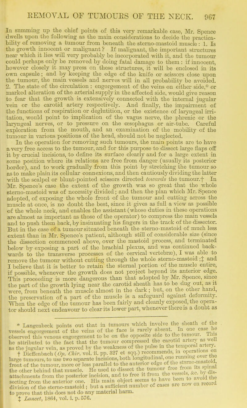 In summing up the chief points of this very remarkable case, Mr. Spence dwells upon the following as the main considerations to decide the practica- bility of removing a tumour from beneath the sterno-mastoid muscle : 1. Is the growth innocent or malignant ? If malignant, the important structures near which it lies will very probably be incorporated with it, and the tumour could perhaps only be removed by doing fatal damage to them : if innocent, however closely it may press on these structures, it will be enclosed in its own capsule; and by keeping the edge of the knife or scissors close upon the tumour, the main vessels and nerves will in all probability be avoided. 2. The state of the circulation : engorgement of the veins on either side,0 or marked alteration of the arterial supply in the affected side, would give reason to fear that the growth is extensively connected with the internal jugular vein or the carotid artery respectively. And finally, the impairment of the functions of respiration or deglutition, or the existence of laryngeal irri- tation, would point to implication of the vagus nerve, the phrenic or the laryngeal nerves, or to pressure on the oesophagus or air-tube. Careful exploration from the mouth, and an examination of the mobility of the tumour in various positions of the head, should not be neglected. In the operation for removing such tumours, the main points are to have a very free access to the tumour, and for this purpose to dissect large flaps off it by crucial incisions, to define its surface clearly and for a large extent in some position where its relations are free from danger (usually its posterior border), and to work gradually from this point by stretching the tumour so as to make plain its cellular connexions, and then cautiously dividing the latter with the scalpel or blunt-pointed scissors directed towards the tuniour.f In Mr. Spence's case the extent of the growth was so great that the whole sterno-mastoid was of necessity divided; and then the plan which Mr. Spence adopted, of exposing the whole front of the tumour and cutting across the muscle at once, is no doubt the best, since it gives as full a view as possible of the whole neck, and enables the assistant (whose duties in these operations are almost as important as those of the operator) to compress the main vessels and to push them back, by insinuating his fingers in the track of the dissector. But in the case of a tumour situated beneath the sterno-mastoid of much less extent than in Mr. Spence's patient, although still of considerable size (since the dissection commenced above, over the mastoid process, and terminated below by exposing a part of the brachial plexus, and was continued back- wards to the transverse processes of the cervical vertebras), I was able to remove the tumour without cutting through the whole sterno-mastoid ;1 and I believe that it is better to retain the sternal portion of the muscle entire, if possible, whenever the growth does not project beyond its anterior edge. This proceeding is more dangerous than that adopted by Mr. Spence, since the part of the growth lying near the carotid sheath has to be dug out, as it were, from beneath the muscle almost in the dark; but, on the other hand, the preservation of a part of the muscle is a safeguard against deformity. When the ed^e of the tumour has been fairly and cleanly exposed, the opera- tor should next endeavour to clear its lower part, whenever there is a doubt as * Langenbeck points out that in tumours which involve the sneath of the vessels engorgement of the veins of the face is rarely absent. In one case he observed this venous engorgement to be on the opposite side to the tumour, im& he attributed to the fact that the tumour compressed the carotid artery aswau be the jugular vein, as proved by the weakness ofthe P«tojQitfa? ^mp^ralartei% large t™o\h;rbehindThat muscle. He used to dissect the tumour free trom■ *b^ attachments from the posterior incision, aud to free it from the secting from the anterior one. His main object seems to have been to a.onLttte division of the sterno-mastoid ; but a sufficient number of cases arc no* on rccom to prove that this docs not do any material harm. % Lancet, 1864, vol. i. p. 57G.