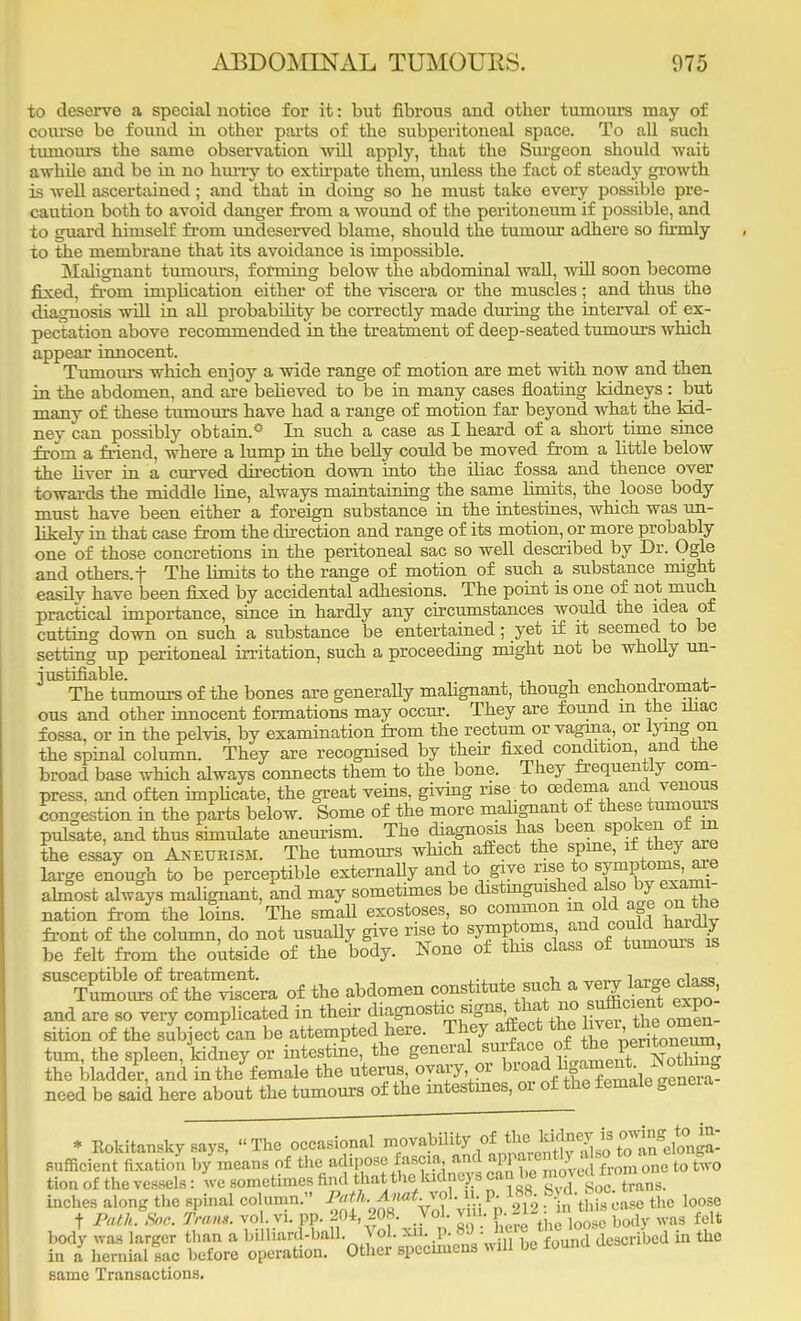 to deserve a special notice for it: but fibrous and other tumours may of course be found in other parts of the subperitoneal space. To all such tumours the same observation will apply, that the Surgeon should wait awhUe and be in no hurry to extirpate them, unless the fact of steady growth is well ascertained; and that in doing so he must take every possible pre- caution both to avoid danger from a wound of the peritoneum if possible, and to guard himself from undeserved blame, should the tumour adhere so firmly to the membrane that its avoidance is impossible. Malignant tumours, forming below the abdominal wall, will soon become fixed, from implication either of the viscera or the muscles; and thus the diagnosis will in all probability be correctly made during the interval of ex- pectation above recommended in the treatment of deep-seated tumours which appear innocent. Tumours which enjoy a wide range of motion are met with now and then in the abdomen, and are believed to be in many cases floating kidneys : but many of these tumours have had a range of motion far beyond what the kid- ney can possibly obtain.0 In such a case as I heard of a short time since from a friend, where a lump in the belly could be moved from a little below the liver in a curved direction down into the iliac fossa and thence over towards the middle line, always maintaining the same limits, the loose body must have been either a foreign substance in the intestines, which was un- likely in that case from the direction and range of its motion, or more probably one of those concretions in the peritoneal sac so well described by Dr. Ogle and others, f The limits to the range of motion of such a substance might easilv have been fixed by accidental adhesions. The pomt is one of not much practical importance, since in hardly any circumstances would the idea of cutting down on such a substance be entertained; yet if it seemed to be setting up peritoneal irritation, such a proceeding might not be wholly un- justifiable. . , , , The tumours of the bones are generally malignant, though enchondromat- ous and other innocent formations may occur. They are found m the iliac fossa, or in the pelvis, by examination from the rectum or vagina, or IjTug on the spinal column. They are recognised by their fixed condition, and tne broad base which always connects them to the bone. They frequently com- press, and often implicate, the great veins, giving rise to oedema and venous congestion in the parts below. Some of the more malignant of these lumouis pulsate, and thus simulate aneurism. The diagnosis has been spoken of m the essay on Aneurism. The tumours which affect the spine, if they are large enough to be perceptible externally and to.give rise to symptoms aie abnost always malignant, and may sometimes be distmguished also by exami- nation from the loins. The small exostoses, so common m old age on the front of the column, do not usually give rise to symptoms and[ could baldly be felt from the outside of the body. None of this class of tumours is TS^ofS^ of the abdomen constitute such a very Ijrge dass and are so very complicated in their ^*W«™*^oS sition of the subject can be attempted here. They affect the 1 vei the omen turn, the spleen/kidney or intestine, the general surf ace.of he per itoneunj the bladder, and in the female the uterus ovary or broa d 1 SJ^J^SS need be said here about the tumours of the intestines, or of the female gencia * Koldtanskysays, The occasional ^^JlS^^^^ sufficient fixation by means of the adipose fascia and appaient\y, »o to ^ tion of the vessels: we sometimes find that the ludneys can be moved faofflMo inches along the spinal column. Path. Anat.vol. ii. p. 188 bj d. »oc t Path Soe. Tram. vol. vi. pp. 204 208. Vol. v . M12 j^^gj wa3 felt body was larger than a billiard-hall. Vol. *^P-»'J = 1el? described in the in a hernial sac before operation. Other specimens will be touna at* same Transactions.