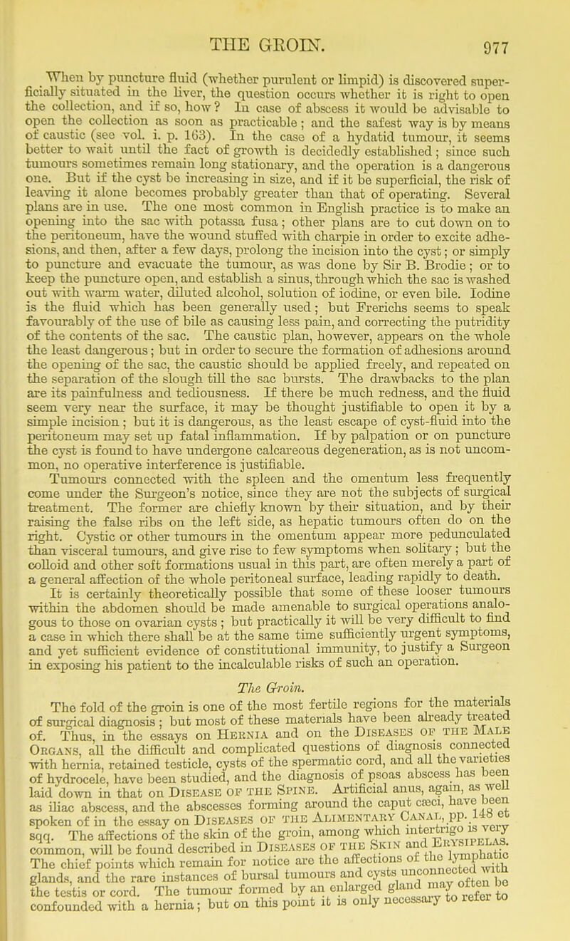 When by puncture fluid (whether purulent or limpid) is discovered super- ficially situated in the liver, the question occurs Avhether it is right to open the collection, and if so, how ? In case of abscess it would be advisable to open the collection as soon as practicable; and the safest way is by means of caustic (see vol. i. p. 1G3). In the case of a hydatid tumour, it seems better to wait until the fact of growth is decidedly established; since such tumours sometimes remain long stationary, and the operation is a dangerous one. But if the cyst be increasing in size, and if it be superficial, the risk of leaving it alone becomes probably greater than that of operating. Several plans are in use. The one most common in English practice is to make an opening into the sac with potassa fusa; other plans are to cut down on to the peritoneum, have the wound stuffed with charpie in order to excite adhe- sions, and then, after a few days, prolong the incision into the cyst; or simply to puncture and evacuate the tumour, as was done by Sir B. Brodie; or to keep the puncture open, and establish a sinus, through which the sac is washed out with warm water, diluted alcohol, solution of iodine, or even bile. Iodine is the fluid which has been generally used; but Frerichs seems to speak favourably of the use of bile as causing less pain, and correcting the putridity of the contents of the sac. The caustic plan, however, appears on the whole the least dangerous; but in order to secure the formation of adhesions around the opening of the sac, the caustic should be appbed freely, and repeated on the separation of the slough till the sac bursts. The drawbacks to the plan are its painfulness and tediousness. If there be much redness, and the fluid seem very near the surface, it may be thought justifiable to open it by a simple incision ; but it is dangerous, as the least escape of cyst-fluid into the peritoneum may set up fatal inflammation. t£ by palpation or on puncture the cyst is found to have undergone calcareous degeneration, as is not uncom- mon, no operative interference is justifiable. Tumours connected with the spleen and the omentum less frequently come under the Surgeon's notice, since they are not the subjects of surgical treatment. The former are chiefly known by their situation, and by their raising the false ribs on the left side, as hepatic tumours often do on the right. Cystic or other tumours in the omentum appear more pedunculated than visceral tumours, and give rise to few symptoms when solitary; but the colloid and other soft formations usual in this part, are often merely a part of a general affection of the whole peritoneal surface, leading rapidly to death. It is certainly theoretically possible that some of these looser tumours within the abdomen should be made amenable to surgical operations analo- gous to those on ovarian cysts ; but practically it will be very difficult to find a case in which there shall be at the same time sufficiently urgent symptoms, and yet sufficient evidence of constitutional immunity, to justify a Surgeon in exposing his patient to the incalculable risks of such an operation. The Groin. The fold of the groin is one of the most fertile regions for the materials of surgical diagnosis ; but most of these materials have been already treated of. Thus, in the essays on Heknia and on the Diseases op the Male Organs, all the difficult and complicated questions of diagnosis connected with hernia, retained testicle, cysts of the spermatic cord, and all the varieties of hydrocele, have been studied, and the diagnosis of psoas abscess has been laid down in that on Disease of the Spine. Artificial anus, again, as well as iliac abscess, and the abscesses forming around the caput creci, have been spoken of in the essay on Diseases op the Alimentaky Canal, pp. I4« et sqq. The affections of the skin of the groin, among which ^vteigoKvevy common, will be found described in Diseases of the Skin ^Eeystp^ The chief points which remain for notice are the affections of glands, and the rare instances of bursal tumours and cy«ts unconnected with the testis or cord. The tumour formed by an enlarged gland may often be confounded with a hernia; but on this point it is only necessaiy to refer to