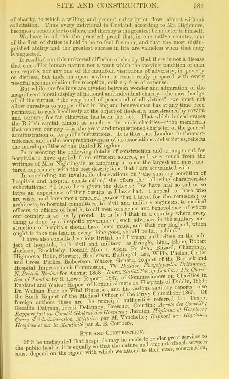 of charity, to which a willing and prompt subscription flows, almost without solicitation. Thus every individual in England, according to Mr. Highmore, becomes a benefactor to others, and thereby is the greatest benefactor to himself. We have in all this the practical proof that, in our native country, one of the first of duties is held to be to feel for man, and that the most distin- guished ability and the greatest success in life are valueless when that duty is neglected. It results from this universal diffusion of charity, that there is not a disease that can afflict human nature, nor a want which the varying condition of man can require, nor any one of the manifold visitations of adversity, in poverty or distress, but finds an open asylum, a resort ready prepared with every needful accommodation for reception, entirely free of expense. But whfle our feelings are divided between wonder and admiration of the magnificent moral display of national and individual charity—the most benign of all the virtues,  the very bond of peace and of all virtues—we must not allow ourselves to suppose that in England benevolence has at any time been permitted to rush heedlessly at the object of its desire, unrestrained by power and order ; for far otherwise has been the fact. That which indeed graces the British capital, almost as much as its noble charities— the memorials that renown our city—is, the great and unquestioned character of the general administration of its public institutions. It is thus that London, in the mag- nificence, and in the comprehensiveness of its associations and societies, reflects the moral qualities of the United Kingdom. In presenting the following details of construction and arrangement for hospitals,! have quoted from different sources, and very much from the writings of Miss Nightingale, as affording at once the largest and most ma- tured experience, with the best descriptions that I am acquainted with._ In concluding her invaluable observations on  the sanitary condition of hospitals and hospital construction, she offers the following characteristic exhortations:  I have here given the defects; few have had so sad or so large an experience of their results as I have had. I appeal to those who are wiser, and have more practical power than I have, for the remedies ; to architects, to hospital committees, to civil and military engineers, to medical officers, to officers of health, to all men of science and benevolence of whom our country is so justly proud. It is hard that in a country where every thing is done by a despotic government, such advances in the sanitary con- struction of hospitals should have been made, and that our England, which ought to take the lead in every thing good, should be left behind I have also consulted various British and Foreign ^^^^Xrt ject of hospitals, both civil and military: as Prmgle, Lmd Blane .Robert Jackson, Brocklesby, Donald Monro, Allan, Pf^yaS™^SXS Highmo're, Kollo, Stewart, Henderson, BoUmgall, Lee, ^,^^'9^ and Cross Parkes, Robertson, Walker, General Report of theBarawk^ Hospital Improvement Commission, The Bolder ^cy fp^ Bntawun, N. British Review for August 1858 ; Journ. Statist. Sac. of London,T^Oum ties of London by S. Low , Report, 1837, of C™8310^3^^^^ England and Wales ; Report of Commissioners on Hospital of Dubh^, 185b^ Dr^Wiliiam Farr ok Vital Statistics, and his various *Jg the Sixth Report of the Medical Officer of the Privy ^^ovim. W foreign authors these are the principal authorities'referred to • ^™ Recalde, Daignan, Iberti, Delaunoy Breschet Courtm ;Arrete Rapport fait au Conseil G&neral des Hospices ; J^^^)0t™*%La^ CoLrs oV Administration Militaire par M-Vauchelle; Rapport sur nopi , Hospices et sur la Mendicite par A. E. Cerfbere. Site and Construction. If it be undisputed that hospitals may be made to ^fQf^^cZ the public health, it is equally 80 that the ^^^^t^co^tcnc&on, must depend on the rigour with which we attend to their sites,