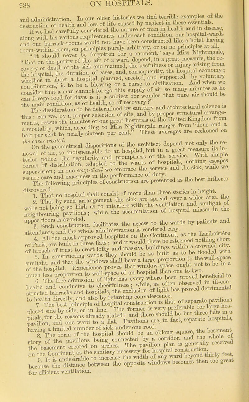 and administration. In onr older histories we find terrible examples of the destruction of health and loss of life caused by neglect in these essentials. If we had carefuUy considered the nature of man m health and m disease oW^ith his various requirements under each condition, our hospital-wards ancK fc£L£££s would not have been constructed like a hotel, having t noTT! withm-room on principles purely arbitrary, or on no principles at all ^ifsWd TeVe? be forgotten for a moment, says Miss Nightingale, «that on the purity of the air of a ward depend, in a great measure, the re- oovervTr death of the sick and maimed, the usefulness or mjury arising from tHospItal the duration of cases, and, consequently, the hospital economy ; whetheTinshort, a hospital, planned, erected, and supported < by voluntary InXtion' is to be a blessing or a curse to civilisation. And when we cons def hat a man cannot forego this supply of air so many minutes; as he can forego food for days, is it a subject for wonder that pure air should be the main condition, as of health, so of recovery i . ThTdesideratum to be determined by sanitary and architectural science is this can we by a proper selection of site, and by proper st^ctural an-ange- ments rescue the inmates of our great hospitals of the Um^Ku^dom^m a Sor ality which, according to Miss Nightingale, ranges from four and a half per cent to nearly sixteen per cent. These averages are reckoned on ^Sfgtometrical dispositions of the architect depend not only the.re- newal of ah so indispensable to an hospital, but in a great measure its re- newal 01 aii, * v promptness of the service. With simple forms of Skt^X^SA to'the wants of hospitalsnothing; escapes suasion; in one co^-avLu we embrace the service and the sick, whde we ^Tl^t^ * oK^« ^ - the best hitherto discovered : more ^ three gtories ^ heigM. 2 That Z such arrangement the sick are spread oyer a wider area the notbeins sohigh ai to interfere with the ventilation and sunlight of ^bS^pa^S; while the accumulation of hospital miasm in the UPP3r S°u°ch coSuctn facihtates the access to the wards by patients and o+toiTrian+'s and the whole administration is rendered easy. attendants ano^tue ^01 ^ as the Lariboisiero of Fanfare bXL Slats ; and it would there be esteemed nothing, short S to erect lofty and massive buildup within a^rowded ^ structed barracks and hospitals, the exclusion of light has pioved aeui to health directly, and also by retarding convalescence pavilions 7. The best principle of hospital construction is ^* ^P^^^og. havino- a limited number of sick under one roof. hispment 8 The form of the hospital should be an oblong square, the basement W.»c ;L Snce between the oppose windows becomes tben too great for efficient ventilation.
