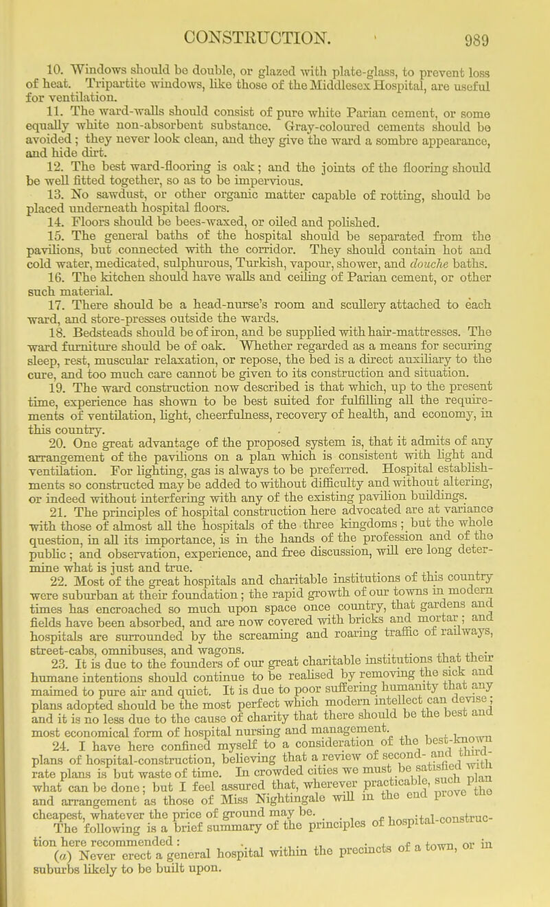 10. Windows should bo double, or glazed with plate-glass, to prevent loss of heat. Tripartite windows, like those of the Middlesex Hospital, are useful for ventilation. XL The ward-walls should consist of puro white Parian cement, or some equally white non-absorbent substance. Gray-coloured cements should bo avoided; they never look clean, and they give the ward a sombre appearance, and hide dirt. 12. The best ward-flooring is oak; and the joints of the flooring should be well fitted together, so as to be impervious. 13. No sawdust, or other organic matter capable of rotting, should be placed underneath hospital floors. 14. Floors should be bees-waxed, or oiled and polished. 15. The general baths of the hospital should be separated from the pavilions, but connected with the corridor. They should contain hot and cold water, medicated, sulphurous, Turkish, vapour, shower, and douche baths. 16. The kitchen should have walls and ceiling of Parian cement, or other such material. 17. There should be a head-nurse's room and scullery attached to each ward, and store-presses outside the wards. 18. Bedsteads should be of iron, and be supplied with hair-mattresses. The ward furniture should be of oak. Whether regarded as a means for securing sleep, rest, muscular relaxation, or repose, the bed is a direct auxiliary to the cure, and too much care cannot be given to its construction and situation. 19. The ward construction now described is that which, up to the present time, experience has shown to be best suited for fulfilling all the require- ments of ventilation, fight, cheerfulness, recovery of health, and economy, in this country. 20. One great advantage of the proposed system is, that it admits of any arrangement of the pavilions on a plan which is consistent with light and ventilation. For lighting, gas is always to be preferred. Hospital establish- ments so constructed maybe added to without difficulty and without altering, or indeed without interfering with any of the existing pavilion buddings. 21. The principles of hospital construction here advocated are at variance with those of almost all the hospitals of the three kingdoms ; but the whole question, in all its importance, is in the hands of the prof ession and of the public; and observation, experience, and free discussion, will ere long deter- mine what is just and true. „ 22. Most of the great hospitals and charitable institutions of this country were suburban at their foundation; the rapid growth of our towns in modern times has encroached so much upon space once country, that gardens and fields have been absorbed, and are now covered with bricks and mortar; and hospitals are surrounded by the screaming and roaring traffic of railways, street-cabs, omnibuses, and wagons. . ■ , . 23. It is due to the founders of our great charitable institutions that their humane intentions should continue to be realised by removing the sick and maimed to pure ah- and quiet. It is due to poor suffering humanity that any plans adopted should be the most perfect which modern intellect.can devise; and it is no less due to the cause of charity that there should be the best and most economical form of hospital nursing and management . 24. I have here confined myself to a consideration of the best-known plans of hospital-construction, believing that a review of second- and tmia- rate plans is but waste of time. In crowded cities we must be satisfied with what can be done; but I feel assured that, wherever practicable, such plan and arrangement as those of Miss Nightingale will in the end prove tno cheapest, whatever the price of ground may be. „_i+n1 rnnstruc- The following is a brief summary of the principles of hospital-construe tion here recommended: . . , - +nwT1 Qr in (a) Never erect a general hospital within the precincts of a town, suburbs likely to be budt upon.