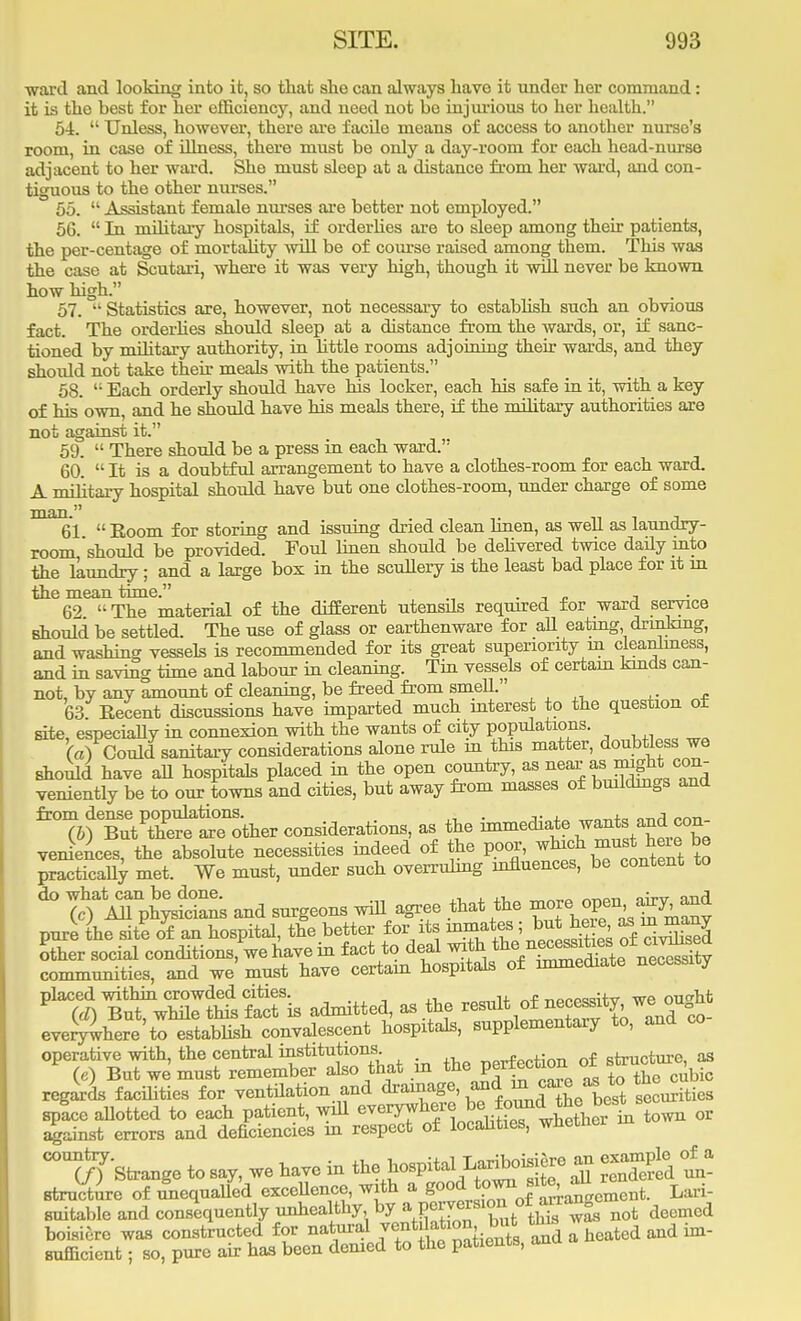 ward and looking into it, so that she can always have it under her command: it is the best for her efficiency, and need not bo injurious to her health. 54.  Unless, however, there are facile means of access to another nurse's room, in case of illness, there must be only a day-room for each head-nurse adjacent to her ward. She must sleep at a distance from her ward, and con- tiguous to the other nurses. 55.  Assistant female nurses are better not employed. 56.  In military hospitals, if orderlies are to sleep among their patients, the per-centage of mortality will be of course raised among them. This was the case at Scutari, where it was very high, though it will never be known how high. 57.  Statistics are, however, not necessary to establish such an obvious fact. The orderlies should sleep at a distance from the wards, or, if sanc- tioned by military authority, in little rooms adjoining their wards, and they shoidd not take their meals with the patients. 58.  Bach orderly should have his locker, each his safe in it, with a key of his own, and he should have his meals there, if the military authorities are not against it. 59.  There should be a press in each ward. 60.  It is a doubtful arrangement to have a clothes-room for each ward. A military hospital should have but one clothes-room, under charge of some man 61  Eoom for storing and issuing dried clean linen, as well as laundry- room should be provided. Foul linen should be delivered twice daily into the laundry; and a large box in the scullery is the least bad place for it in the mean time. . _ _ , 62 The material of the different utensds required for ward service should be settled. The use of glass or earthenware for all eating drmkmg, and washing vessels is recommended for its great superiority in cleanliness, and in saving time and labour in cleaning. Tin vessels of certain kinds can- not, bv any amount of cleaning, be freed from smell. 63 Recent discussions have imparted much interest to the question of site, especially in connexion with the wants of city populations. (a) Could sanitary considerations alone rule m this matter, doubtless we should have all hospitals placed in the open country, as ^ as mght con- veniently be to our towns and cities, but away from masses of bmldmgs and %f S'tEetTJther considerations, as the Mediate wants and con veniences, the absolute necessities indeed of the poor, which ^t W be practically met. We must, under such overruling influences, be content to do what can be done. . n „_OT o.'-tt aryA (c) All physicians and surgeons will agree that the ^^^^ pure the site of an hospital, the better for its inmates; but heae as m many other social conditions, we have in fact to deal with ^^^^SS communities, and we must have certain hospitals of immediate necessity placed within crowded cities. „„„w nf noppwitv we ouM (d) But, while this fact is admitted, as the result of necessity we on n everywhere'to establish convalescent hospitals, supplementary to, and co operative with, the central institutions. nf structure, as («) But we must remember also that m the Perfection of J™*^ regards facilities for ventilation and drainage, ^ W securities space allotted to each patient, will everywhere be J^*^^^ or against errors and deficiencies in respect of localities, wnetner ^Strange to say, we have in ft.fhospital- £ structure of unequalled excellence, with a good town site, a Lari- suitable and consequently unhealthy by aVc™TZtthS™ not deemed boisiere was constructed for natural ^Jf1^^ Cheated and in- sufficient ; so, pure air has been denied to the patients, ana