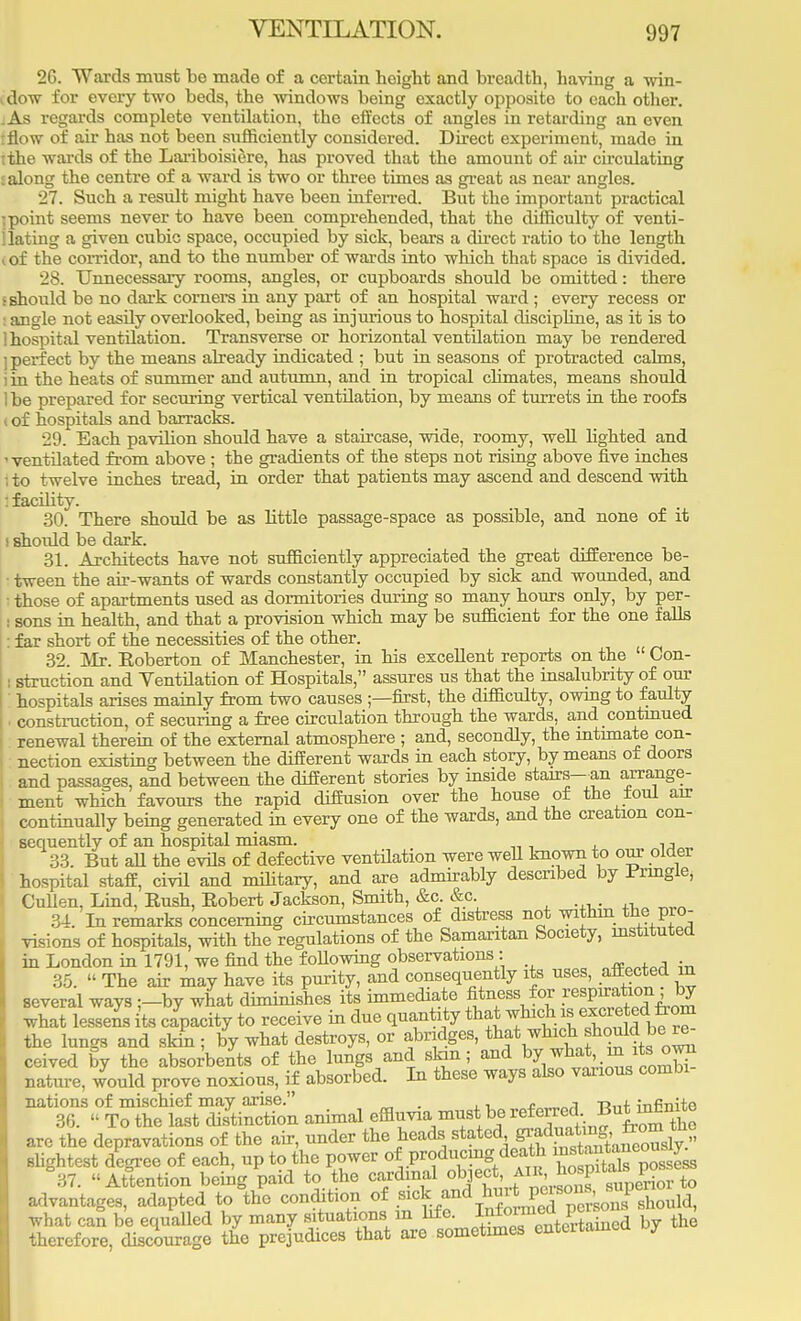 26. Wards must be made of a certain height and breadth, having a win- i dow for every two beds, the windows being exactly opposite to each other. .As regards complete ventilation, the effects of angles in retarding an even flow of air has not been sufficiently considered. Direct experiment, made in i the wards of the Lariboisiere, has proved that the amount of air circulating £ along the centre of a ward is two or three times as great as near angles. 27. Such a resvdt might have been inferred. But the important practical i point seems never to have been comprehended, that the difficulty of venti- llating a given cubic space, occupied by sick, bears a direct ratio to the length < of the corridor, and to the number of wards into which that space is divided. 28. Unnecessary rooms, angles, or cupboards should be omitted: there • should be no dark corners in any part of an hospital ward ; every recess or angle not easily overlooked, being as injurious to hospital discipline, as it is to ] hospital ventilation. Transverse or horizontal ventilation may be rendered ] perfect by the means already indicated ; but in seasons of protracted calms, iin the heats of summer and autumn, and in tropical climates, means should 1 be prepared for securing vertical ventilation, by means of turrets in the roofs i of hospitals and barracks. 29. Each pavilion should have a staircase, wide, roomy, well lighted and 1 ventilated from above ; the gradients of the steps not rising above five inches ; to twelve inches tread, in order that patients may ascend and descend with : facility. 30. There should be as little passage-space as possible, and none of it i shoidd be dark. 31. Architects have not sufficiently appreciated the great difference be- tween the air-wants of wards constantly occupied by sick and wounded, and those of apartments used as dormitories during so many hours only, by per- : sons in health, and that a provision which may be sufficient for the one falls far short of the necessities of the other. 32. Mr. Koberton of Manchester, in his excellent reports on the  Con- i struction and Ventilation of Hospitals, assures us that the insalubrity of our ' hospitals arises mainly from two causes ;—first, the difficulty, owing to faulty • construction, of securing a free circulation through the wards, and continued renewal therein of the external atmosphere ; and, secondly, the intimate con- nection existing between the different wards in each story, by means of doors and passages, and between the different stories by inside stairs—an arrange- ment which favours the rapid diffusion over the house of the foul air continually being generated in every one of the wards, and the creation con- sequently of an hospital miasm. ., 33. But all the evils of defective ventilation were well known to our older hospital staff, civil and military, and are admirably described by Pnngle, Cullen, Lind, Rush, Robert Jackson, Smith, &c. &c. 34 In remarks concerning circumstances of distress not within toe pro- visions of hospitals, with the regulations of the Samaritan Society, instituted in London in 1791, we find the following observations : 35.  The air may have its purity, and consequently its uses, affected in several ways ;-by what diminishes its immediate fitness for jj°J what lessei its capacity to receive in due quantity that which » excreted from the lungs and skin ; by what destroys, or abridges, that which should. be^re- ceived by the absorbents of the lungs and skin; and ^7/^..™ nature, would prove noxious, if absorbed. In these ways also various combi nations of mischief may arise. . „ , t. . in«ni+e 30.  To the last distinction animal effluvia must be referred. But.mkmte are the depravations of the air, under the heads stated ff^^^T2 slightest degree of each, up to the power of producing death ^™^nc°^ 37. Attention being paid to the cardinal ob^ .^^^SSto advantages, adapted to the condition of .^.^^^BSSKS?dumldl what can be equalled by many situations m ^0. Jntevmf PJ1 d b ^ therefore, discourage the prejudices that are sometimes entertaineu y