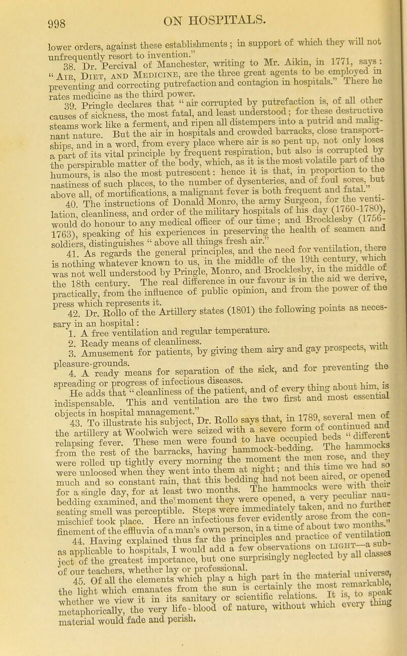 lower orders, against these establishments ; in support of which they wiU not infrequently resort to invention. . 38 Dr Percival of Manchester, writing to Mr. Aikin, m 1771, says :  Atr Diet and Medicine, are the three great agents to be employed m preventing and correcting putrefaction and contagion in hospitals. There he rates medicine as the third power . Prinsle declares that  an- corrupted by putrefaction is, of all other causes of sickness, the most fatal, and least understood; for these destructive steams work like a ferment, and ripen all distempers into a putrid and malig- nant nature But the air in hospitals and crowded barracks, close transport- shhos and in a word, from every place where air is so pent up, not only loses a part of its vital principle by frequent respiration but also is corrupted by the perspirable matter of the body, which, as it is the most volatile part of the humours\ is also the most putrescent: hence it is that, in proportion to the nastiness of such places, to the number of dysenteries and of foul sores, but above all, of mortifications, a malignant fever is both frequent and fatal. 40. The instructions of Donald Monro, the army Surgeon, for the venti- lation, cleanliness, and order of the military hospitals of bis day (1 <bO-l,bU), would do honour to any medical officer of our time ; and Brocklesby (1756- 1763), speaking of his experiences in preserving the health of seamen ana soldiers, distinguishes  above all things fresh air. 41 As regards the general principles, and the need for ventilation, there is no hing whatever knoln to us, in the middle of the 19th century. which was not well understood by Pringle, Monro, and Brocklesby in the imddle of the 18th century. The real difference in our favour is m the aid we denve practically, from the influence of public opinion, and from the power of the W%7B?S7t^erj states (1801) the following points as neces- sary in an hospital: 1 A free ventilation and regular temperature. I ££2Xta \ giving them airy and gay prospects, with P'TITaaf,neans for separation or the sick, and (or preventing the ^TlS^^Tlf^,^ of -eryttins^onthnn» indispensable. This and ventilation are the two first and most essential objects in hospital management. cPVpral men of 43. To illustrate his subject, Dr. Kollo says that, m ™\se™f °| the artillery at Woolwich were seized with a severe relapsing fever. These men were found to have occupied beds ^ieg from the rest of the barracks, haymg hammock-bedding. The hammocks were rolled up tightly every morning the moment the men rose,jtney were ulosed when they went into them at night; and this time we had so much and so constant rain, that this bedding had not been aired, oi opened for a single day, for at least two months. The ^a^ock«^^rX. ^ bedding examined, and the'moment they were opened, a v^ P ^ seating smell was perceptible. Steps were immediately takenj/^°t£~ mischfef took place. Here an infectious fever evidently_arose from thecon^ finement of the effluvia of aman's own person, m a time of about two months. 44. Having explained thus far the principles and practice f as applicable to hospitals, I would add a few observations on^iii-a^ iect of the greatest importance, but one surprisingly neglected by all classes of our teachers, whether lay or professional. „„■ mB 45 Of all the elements which play a high part m the material umverse, the lkht which emanates from the sun is certainly the most remaikabte, whether we view it in its sanitary or scientific relations It is to speak mlapho^ally, the very life-blood of nature, without which every thing material would fade and perish.