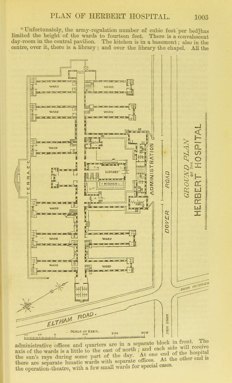 Unfortunately, the army-regulation number of cubic feet'per bedjhas limited the height of the wards to fourteen feet. There is a convalescent day-room in the central pavilion. The kitchen is in a basement; also in the centre, over it, there is a library ; and over the library the chapel. All the CL, O id »— X 1 I ' -' administrative offices and quarters are in a, separate block in Jgt^gj axis of the wards is a little to the east of north ; and cacside willReceive the sun's rays during some part of the day. At one ena o f there are separate lunatic wards with separate offices A the otner ena is the operation-theatre, with a few small wards for special cases.