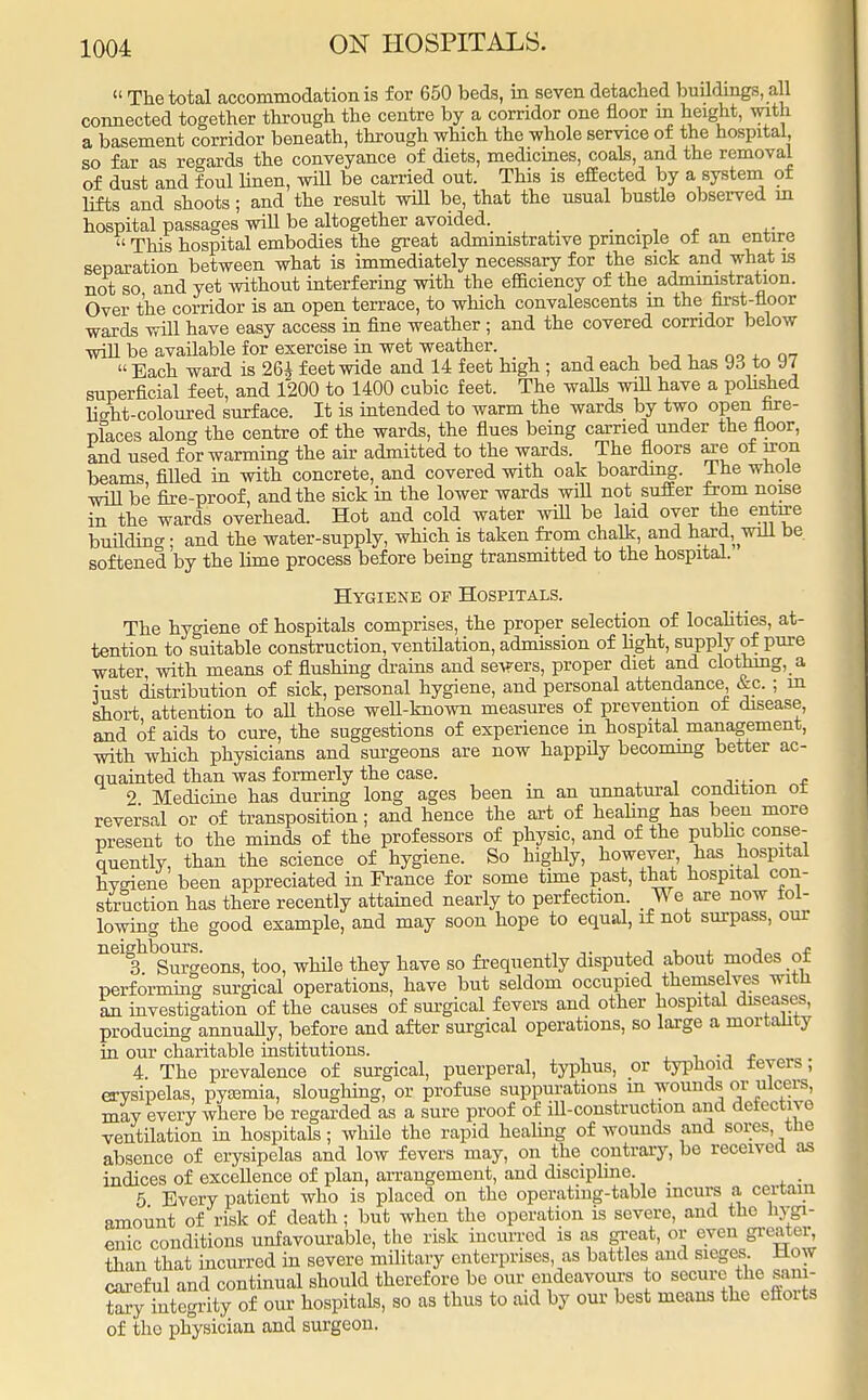  The total accommodation is for 650 beds, in seven detached buildings, all connected together through the centre by a corridor one floor in height, with a basement corridor beneath, through which the whole service of the hospital, so far as regards the conveyance of diets, medicines, coals, and the removal of dust and foul linen, will be carried out. This is effected by a system of lifts and shoots; and the result will be, that the usual bustle observed in hospital passages will be altogether avoided. _ . . , .  This hospital embodies the great administrative principle of an entire separation between what is immediately necessary for the sick and what is not so and yet without interfering with the efficiency of the administration. Over the corridor is an open terrace, to which convalescents in the first-floor wards will have easy access in fine weather ; and the covered corridor below will be available for exercise in wet weather.  Each ward is 26A feet wide and 14 feet high ; and each bed has yd toy / superficial feet, and 1200 to 1400 cubic feet. The walls will have a polished hsht-coloured surface. It is intended to warm the wards by two open fire- places along the centre of the wards, the flues being carried under the floor, and used for warming the air admitted to the wards. The floors are of iron beams filled in with concrete, and covered with oak boarding. The whole will be fire-proof, and the sick in the lower wards wiU not suffer from noise in the wards overhead. Hot and cold water will be laid over the entire buildincr. and the water-supply, which is taken from chalk, and hard, will be softened by the lime process before being transmitted to the hospital. Hygiene op Hospitals. The hygiene of hospitals comprises, the proper selection of localities, at- tention to suitable construction, ventilation, admission of fight, supply of pure water with means of flushing drains and sews, proper diet and clothing, a iust distribution of sick, personal hygiene, and personal attendance &c. ; in short attention to all those well-known measures of prevention of disease, and of aids to cure, the suggestions of experience in hospital management, with which physicians and surgeons are now happily becoming better ac- quainted than was formerly the case. 2 Medicine has during long ages been in an unnatural condition oi reversal or of transposition; and hence the art of healing has been more present to the minds of the professors of physic, and of the public conse- quently, than the science of hygiene. So highly, however, has hospital Hygiene been appreciated in France for some time past, that hospital con- struction has there recently attained nearly to perfection We are now tal- lowing the good example, and may soon hope to equal, if not surpass, our neighbours.^ ^ have gQ frequently disputed about modes of performing surgical operations, have but seldom occupied themselves with an investigation of the causes of surgical fevers and other hospital diseases, producing annually, before and after surgical operations, so large a mortality in our charitable institutions. . . 4. The prevalence of surgical, puerperal, typhus, or typhoid ieyers; erysipelas, pyemia, sloughing, or profuse suppurations m wounds or ulcers, may every where be regarded as a sure proof of ill-construction and defective ventilation in hospitals; while the rapid healing of wounds and sores, the absence of erysipelas and low fevers may, on the contrary, be received as indices of excellence of plan, arrangement, and discipline. . 5 Every patient who is placed on the operating-table incurs a certain amount of risk of death; but when the operation is severe, and the hygi- enic conditions unfavourable, the risk incurred is as great, or even greater^ than that incurred in severe military enterprises, as battles and sieges How careful and continual should therefore be our endeavours to secure the sam- Sy integrity of our hospitals, so as thus to aid by our best means the efforts of the physician and surgeon.