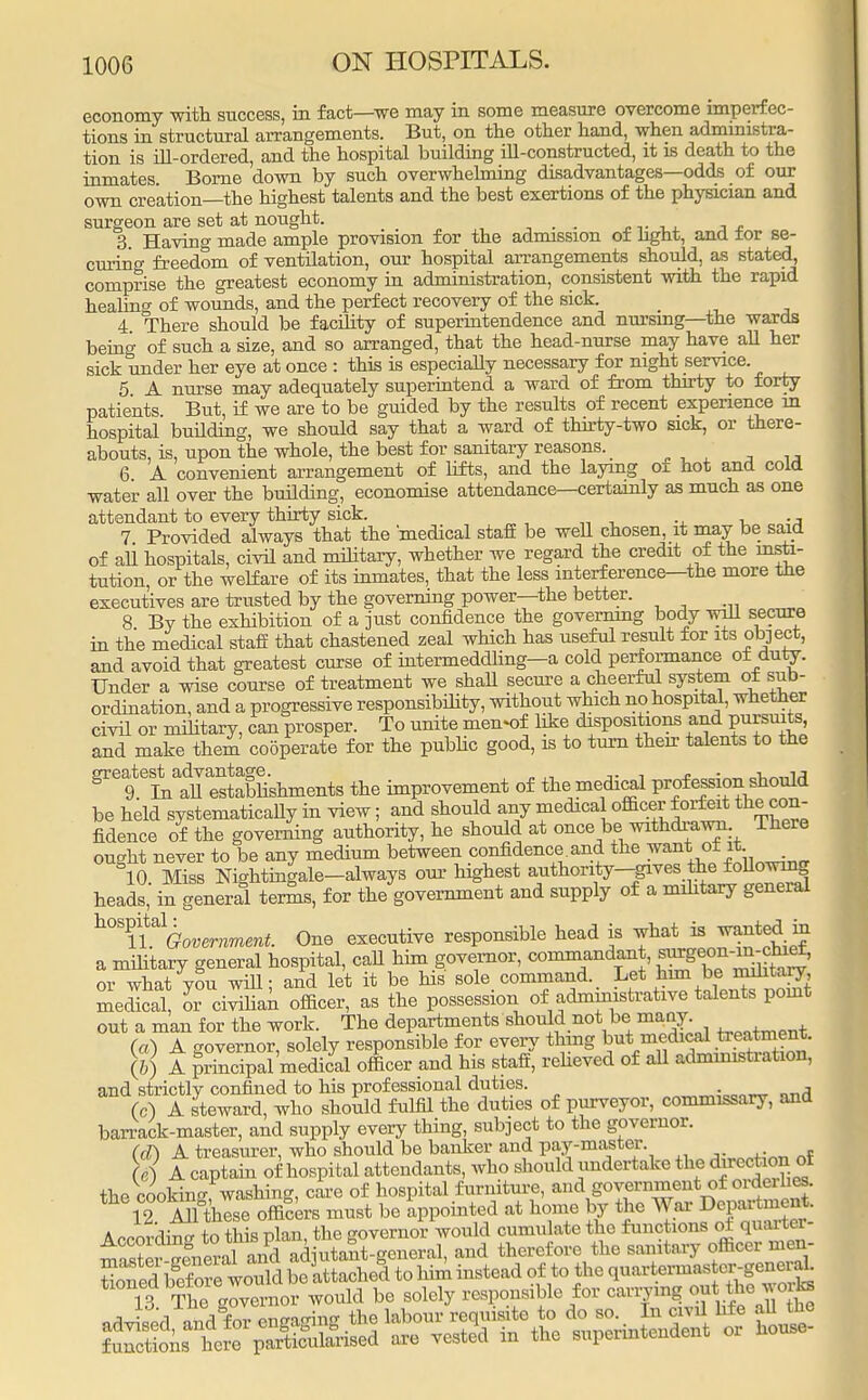 economy with success, in fact—we may in some measure overcome imperfec- tions in structural arrangements. But, on the other hand, when administra- tion is ill-ordered, and the hospital building ill-constructed, it is death to the inmates. Borne down by such overwhelming disadvantages—odds of our own creation—the highest talents and the best exertions of the physician and surgeon are set at nought. , . . „,. , J£ 3. Having made ample provision for the admission of light, and tor se- curing freedom of ventilation, our hospital arrangements should, as stated, comprise the greatest economy in administration, consistent with the rapid healing of wounds, and the perfect recovery of the sick. 4 There should be facility of superintendence and nursing—the wards being of such a size, and so arranged, that the head-nurse may have all her sick under her eye at once : this is especially necessary for night service. 5 A nurse may adequately superintend a ward of from thirty to forty patients But, if we are to be guided by the results of recent experience in hospital building, we should say that a ward of thirty-two sick, or there- abouts, is, upon the whole, the best for sanitary reasons. > 6 A convenient arrangement of lifts, and the laying of hot and cold water all over the building, economise attendance—certainly as much as one attendant to every thirty sick. 7 Provided always that the •medical staff be weU chosen, it may be said of ali hospitals, civil and military, whether we regard the credit of the insti- tution, or the welfare of its inmates, that the less interference—the more the executives are trusted by the governing power—the better. 8 By the exhibition of a just confidence the governing body will secure in the medical staff that chastened zeal which has useful result for its object, and avoid that greatest curse of intermeddling—a cold performance of duty. Under a wise course of treatment we shall secure a cheerful system of sub- ordination, and a progressive responsibility, without which no hospital, whether civil or military, can prosper. To unite men-of like dispositions and Pursuits and make them cooperate for the public good, is to turn their talents to the 816 9teinaall establishments the improvement of the medical profession should be held systematicaUy in view; and should any medica officer forfeit the con- fidence of the governing authority, he should at once be withdrawn There outfit never to be any medium between confidence.and the want; ot it. °10. Miss Nightingale-always our highest authority-gives the foUowing heads, in general terms, for the government and supply of a military general h°BU%vemmera. One executive responsible head is what is wanted m a military general hospital, call him governor, commandant, ^on-^vet, or what you will: and let it be his sole command. Let him be military medical or civilian officer, as the possession of admmxstrative talents pomt out a man for the work. The departments should not be many (a) A governor, solely responsible for every tiling but medicatreatment. (6) A principal medical officer and his staff, relieved of all administration, and strictly confined to his prof essional duties. (c) A steward, who should fulfil the duties of purveyor, commissary, and barrack-master, and supply every thing, subject to the governor. (d) A treasurer, who should be banker and pay-master (e) A captain of hospital attendants, who should undertake the direction of the cooking washing, care of hospital furniture, and government of orderlies. 12 AU these officers must be appointed at home by the War Department. According to this plan, the governor would cumulate the functions ot quarter- tnTJv™ieral and adjutant-general, and therefore the sanitary officer men-