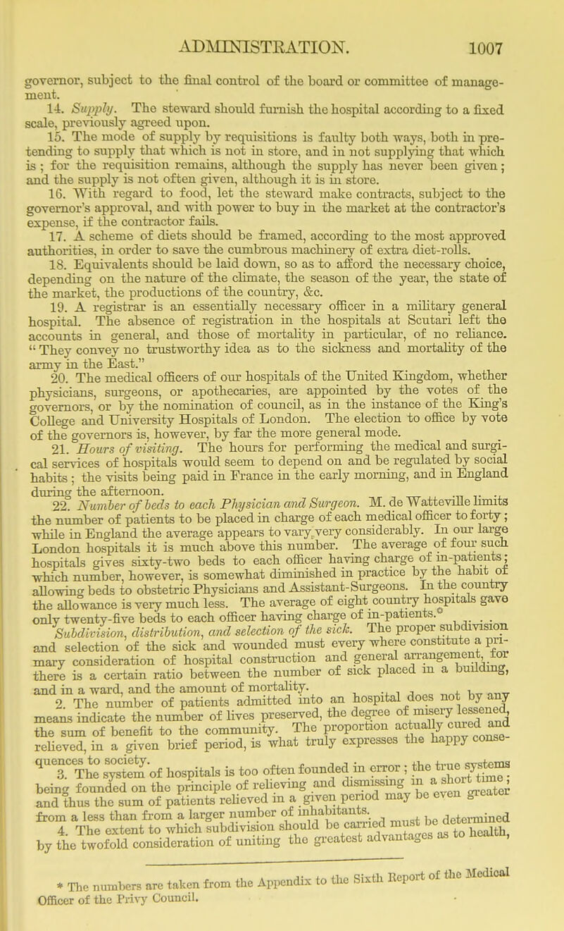 governor, subject to the final control of the board or committee of manage- ment. 14. Siqyply. The steward should furnish the hospital according to a fixed scale, previously agreed upon. 15. The mode of supply by requisitions is faulty both ways, both in pre- tending to supply that which is not in store, and in not supplying that which is ; for the requisition remains, although the supply has never been given; and the supply is not often given, although it is in store. 16. With regard to food, let the steward make contracts, subject to the governor's approval, and with power to buy in the market at the contractor's expense, if the contractor fails. 17. A scheme of diets should be framed, according to the most approved authorities, in order to save the cumbrous machinery of extra diet-rolls. 18. Equivalents should be laid down, so as to afford the necessary choice, depending on the nature of the climate, the season of the year, the state of the market, the productions of the country, &c. 19. A registrar is an essentially necessary officer in a military general hospital. The absence of registration in the hospitals at Scutari left the accounts in general, and those of mortality in particular, of no reliance.  They convey no trustworthy idea as to the sickness and mortality of the army in the East. 20. The medical officers of our hospitals of the United Kingdom, whether physicians, surgeons, or apothecaries, are appointed by the votes of the governors, or by the nomination of council, as in the instance of the King's College and University Hospitals of London. The election to office by vote of the governors is, however, by far the more general mode. 21. Hours of visiting. The hours for performing the medical and surgi- cal services of hospitals would seem to depend on and be regulated by social habits ; the visits being paid in France in the early morning, and in England during the afternoon. 22. Number of beds to each Physician and Surgeon. M. de Wattevdle limits the number of patients to be placed in charge of each medical officer to forty; while in England the average appears to vary very considerably. In our large London hospitals it is much above this number. The average of four such hospitals gives sixty-two beds to each officer having charge of in-patients; which number, however, is somewhat diminished m practice by the habit oi allowing beds to obstetric Physicians and Assistant-Surgeons. In the country the allowance is very much less. The average of eight country hospitals gave onlv twenty-five beds to each officer having charge of m-patients. . Subdivision, distribution, and selection of the sick. The proper subdivision and selection of the sick and wounded must every where constitute a pri- mary consideration of hospital construction and general arrangement for there is a certain ratio between the number of sick placed in a building, and in a ward, and the amount of mortality. 2 The number of patients admitted into an hospital does not by any means indicate the number of lives preserved, the degree the sum of benefit to the community The proportion *^J ™*j£ relieved, in a given brief period, is what truly expresses the happy conse qUT?he° systS of hospitals is too often founded .in error ; thetrue system* being founded on the principle of relieving and dismissing m. MfflJJj and thus the sum of patients relieved in a given period may be even greater from a less than from a larger number of mhabrtants. determined 4. The extent to which subdivision should ^e^mMtbe^3 by the twofold consideration of uniting the greatest advantages as neai , * The numbers are taken from the Appendix to the Sixth Eeport of Oe Medical Officer of the Privy Council.