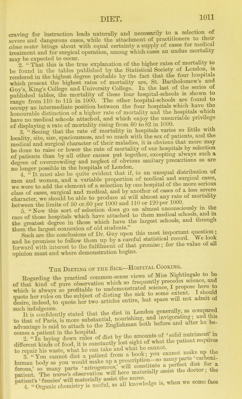 craving for instruction leads naturally and necessarily to a selection of severe and dangerous cases, while the attachment of practitioners to their alma mater brings about with equal certainty a supply of cases for medical treatment and for surgical operation, among which cases an undue mortality may be expected to occur. 2.  That this is the true explanation of the higher rates of mortality to be found in the tables published by the Statistical Society of London, is rendered in the highest degree probable by the fact that the four hospitals which present the highest rates of mortality are, St. Bartholomew's and Guy's, King's College and University College. In the last of the series of published tables, the mortality of these four hospital-schools is shown to range from 110 to 115 in 1000. The other hospital-schools are found to occupy an intermediate position between the four hospitals which have the honourable distinction of a higher rate of mortality and the hospitals which have no medical schools attached, and which enjoy the unenviable privilege of displaying a rate of mortality rising from 60 to 82 in 1000. 3.  Seeino- that the rate of mortality in hospitals varies so Httle with locality site, size, spaciousness, and so much with the sex of patients, and the medical and surgical character of their maladies, it is obvious that more may be done to raise or lower the rate of mortality of our hospitals by selection of patients than by aU other causes put together, excepting always such a degree of overcrowding and neglect of obvious sanitary precautions as are no°longer possible in the hospitals of London. 4  It must also be quite evident that if, to an unequal distribution o± men'and women, and a variable proportion of medical and surgical cases, we were to add the element of a selection by one hospital of the more serious class of cases, surgical and medical, and by another of cases of a less severe character, we should be able to produce at will almost any rate of mortality between the limits of 50 or 60 per 1000 and 110 or 120 per 1000. , 5 Now this sort of selection does go on almost unconsciously in tne case of those hospitals which have attached to them medica schools and rn the greatest degree in those which have the largest schools, and thiough them the largest connexion of old students. . Such are the conclusions of Dr. Guy upon this most important °n and he promises to follow them up by a careful statetlca]n^dval^eoS forward with interest to the fulfilment of that promise ; for the value at all opinion must end where demonstration begins. The Dieting op the Sick—Hospital Cooking. Keearding the practical common-sense views of Miss Nightingale to be of tSt W of PuPre observation which so frequently■F^^g which is always So profitable ^^^^^^SST^S^i ^iMdiily rtated that the diet ^n^asc^ to that of Paris, is more substantial, nourishing, ™dJ^J^X be advantage is said to attach to the Englishman both before and alter lie be TL?^£Sof diet by the amounts of different kindsof food, it is constantly lost sight of what the patient requires to repair his waste, what he can take and what he cannot ^<3E£ffi5£S52 SfESW is, *- - -o face