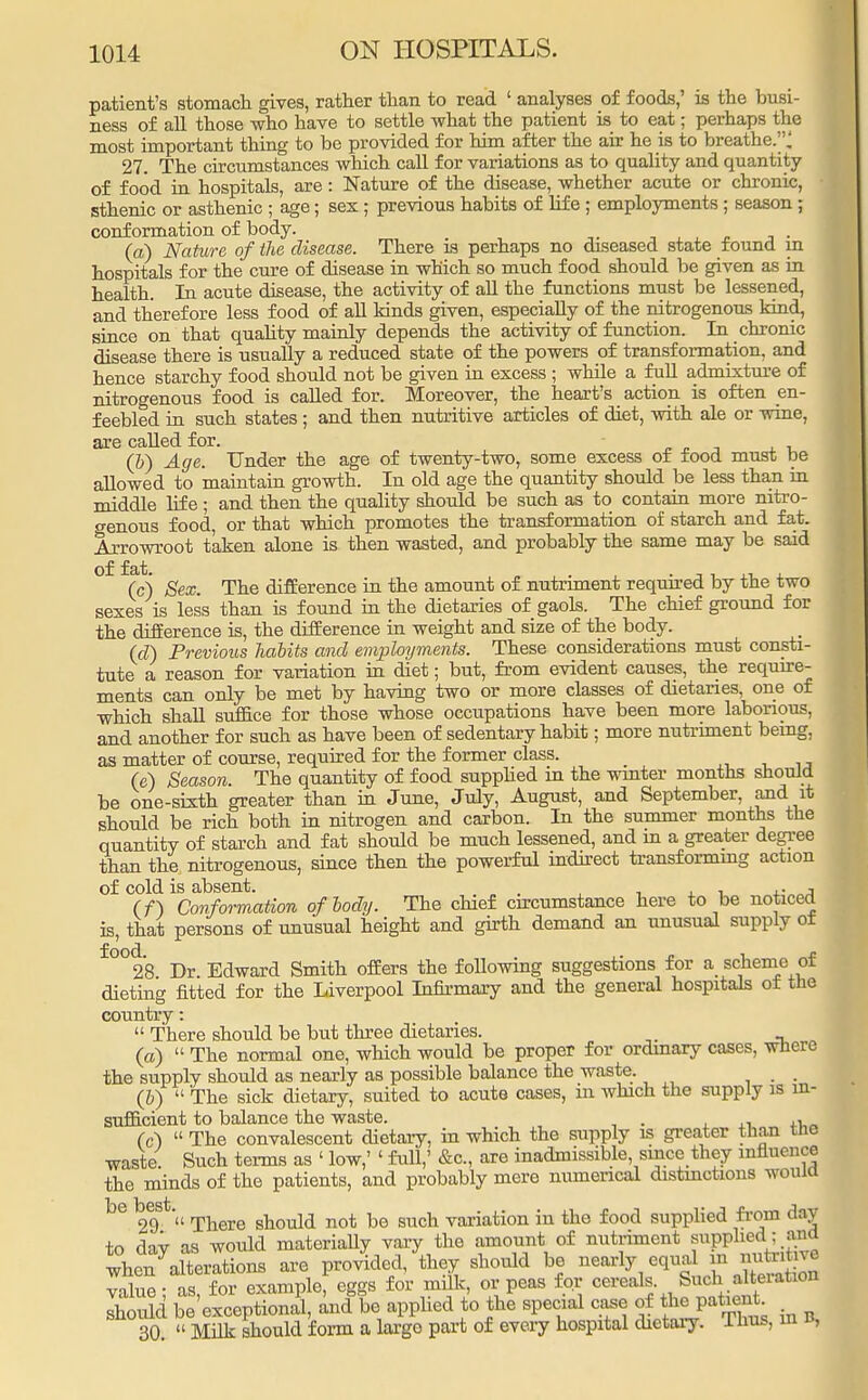 patient's stomach gives, rather than to read ' analyses of foods,' is the busi- ness of all those who have to settle what the patient is to eat; perhaps the most important thing to be provided for him after the air he is to breathe.! 27. The circumstances which call for variations as to quality and quantity of food in hospitals, are: Nature of the disease, whether acute or chronic, sthenic or asthenic ; age; sex ; previous habits of life ; employments ; season; conformation of body. . (a) Nature of the disease. There is perhaps no diseased state found in hospitals for the cure of disease in which so much food should be given as in health. In acute disease, the activity of all the functions must be lessened, and therefore less food of all kinds given, especially of the nitrogenous kind, since on that quality mainly depends the activity of function. In chronic disease there is usually a reduced state of the powers of transformation, and hence starchy food should not be given in excess ; while a full admixture of nitrogenous food is called for. Moreover, the heart's action is often en- feebled in such states ; and then nutritive articles of diet, with ale or wine, are called for. (b) Age. Under the age of twenty-two, some excess ot rood must be allowed to maintain growth. In old age the quantity should be less than in middle life; and then the quality should be such as to contain more nitro- genous food, or that which promotes the transformation of starch and fat. Arrowroot taken alone is then wasted, and probably the same may be said of fat. . , ,, (c) Sex. The difference in the amount of nutriment required by the two sexes is less than is found in the dietaries of gaols. The chief ground for the difference is, the difference in weight and size of the body. (d) Previous habits and employments. These considerations must consti- tute a reason for variation in diet; but, from evident causes, the require- ments can only be met by having two or more classes of dietaries, one of which shall suffice for those whose occupations have been more laborious, and another for such as have been of sedentary habit; more nutriment being, as matter of course, required for the former class. (e) Season. The quantity of food supplied in the winter months should be one-sixth greater than in June, July, August, and September, and it should be rich both in nitrogen and carbon. In the summer months the quantity of starch and fat should be much lessened, and m a greater degree than the nitrogenous, since then the powerful indirect transforming action of cold is absent. ,. , (f) Conformation of body. The chief circumstance here to be noticed is, that persons of unusual height and girth demand an unusual supply ot f°°28 Dr. Edward Smith offers the following suggestions for a scheme of dieting fitted for the Liverpool Infirmary and the general hospitals ot the country:  There should be but three dietaries. (a)  The normal one, which would be proper for ordinary cases, where the supply should as nearly as possible balance the waste. , (6)  The sick dietary, suited to acute cases, in which the supply is in- sufficient to balance the waste. , (c)  The convalescent dietary, in which the supply is greater than tne waste. Such terms as ' low,' ' full,' &c, are inadmissible, since they influence the minds of the patients, and probably mere numerical distinctions would be 29S  There should not be such variation in the food supplied from <lav to day as would materially vary the amount of nutriment BUpphedana when alterations are provided, they should be nearly equal m J™J^ value • as for example, eggs for milk, or peas for cereals. Such alteiation should be'exceptional, and be applied to the special case of the patient 30  Milk should form a largo part of every hospital dietary. 1 hus, in «,