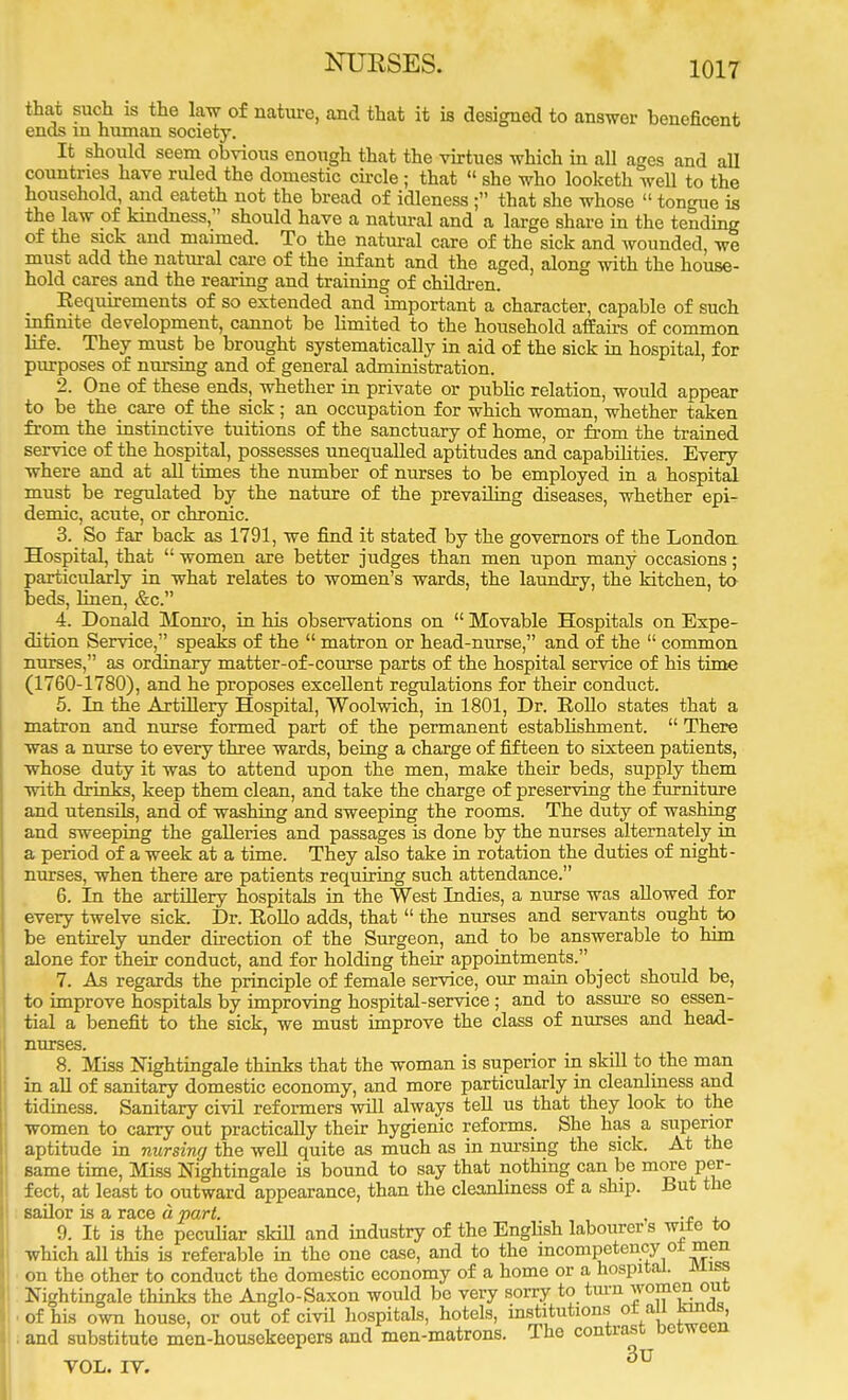 NURSES. that such is the law of nature, and that it is designed to answer beneficent ends m human society. It should seem obvious enough that the virtues which in all ages and all countries have ruled the domestic circle ; that « she who looketh well to the household, and eateth not the bread of idleness ; that she whose  tongue is the law of kindness, should have a natural and a large share in the tending of the sick and maimed. To the natural care of the sick and wounded, we must add the natural care of the infant and the aged, along with the house- hold cares and the rearing and training of children. Eequirements of so extended and important a character, capable of such infinite development, cannot be limited to the household affairs of common life. They must be brought systematically in aid of the sick in hospital, for purposes of nursing and of general administration. 2. One of these ends, whether in private or public relation, would appear to be the_ care of the sick ; an occupation for which woman, whether taken from the instinctive tuitions of the sanctuary of home, or from the trained service of the hospital, possesses unequalled aptitudes and capabilities. Every- where and at all times the number of nurses to be employed in a hospital must be regulated by the nature of the prevailing diseases, whether epi- demic, acute, or chronic. 3. So far back as 1791, we find it stated by the governors of the London Hospital, that  women are better judges than men upon many occasions ; particularly in what relates to women's wards, the laundry, the kitchen, to beds, linen, &c. 4. Donald Monro, in his observations on  Movable Hospitals on Expe- dition Service, speaks of the  matron or head-nurse, and of the  common nurses, as ordinary matter-of-course parts of the hospital service of his time (1760-1780), and he proposes excellent regulations for their conduct. 5. In the Artillery Hospital, Woolwich, in 1801, Dr. Hollo states that a matron and nurse formed part of the permanent establishment.  There was a nurse to every three wards, being a charge of fifteen to sixteen patients, whose duty it was to attend upon the men, make their beds, supply them with drinks, keep them clean, and take the charge of preserving the furniture and utensils, and of washing and sweeping the rooms. The duty of washing and sweeping the galleries and passages is done by the nurses alternately in a period of a week at a time. They also take in rotation the duties of night- nurses, when there are patients requiring such attendance. 6. In the artillery hospitals in the West Indies, a nurse was allowed for every twelve sick. Dr. Rollo adds, that  the nurses and servants ought to be entirely under direction of the Surgeon, and to be answerable to him alone for their conduct, and for holding their appointments. 7. As regards the principle of female service, our main object should be, to improve hospitals by improving hospital-service; and to assure so essen- tial a benefit to the sick, we must improve the class of nurses and head- nurses. 8. Miss Nightingale thinks that the woman is superior in skill to the man in all of sanitary domestic economy, and more particularly in cleanliness and tidiness. Sanitary civil reformers will always tell us that they look to the women to carry out practically their hygienic reforms. She has a superior aptitude in nursing the well quite as much as in nursing the sick. At the same time, Miss Nightingale is bound to say that nothing can be more per- fect, at least to outward appearance, than the cleanliness of a ship. But the sailor is a race a part. , , 9. It is the peculiar skill and industry of the English labourers wite to which all this is referable in the one case, and to the incompetency ot men on the other to conduct the domestic economy of a home or a hospital, miss Nightingale thinks the Anglo-Saxon would be very sorry to turn women out, of his own house, or out of civil hospitals, hotels, institutions or aU lands, . and substitute men-housekeepers and men-matrons. The contrast between VOL. IV. 3U