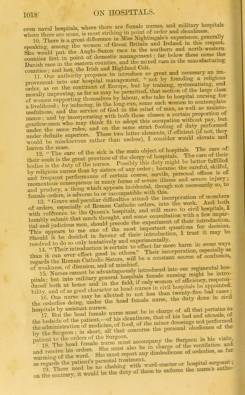 even naval hospitals, where there are female nurses, and military hospitals X-eXere are none is most striking in point of order and cleanliness. 10 K a great difference in Miss Nightingale's experience, generally sneaL- amon* the women of Great Britain and Ireland m this respect. Xe would pnt the Anglo-Saxon race in the southern and north-western Satie. first m point of domestic management; far below these come the DaSsh ralein ttJ eastern counties, and the mixed race in the manufacturing mim*;M. n,nd last the Irish and Highland Celt. counties and la^t ^ induce so great and necessaiy an im- provement into on/hospital management,  not by founding a religious oX as on the continent of Europe, but by training, systematismg, and order as oni wn. permitted, that section of the large class 7^££Xte£*£ by Lbour, who take to hospital nursing for fhVellood Pby inducing, in the long-run, some such women to contemplate £i Jthe service of God in the relief of man, as well as mamte- Tance and^y incorporating with both those classes a certain,P™Porfaon of » LrZlr, who mav think fit to adopt this occupation without pay, but leaY^ ^Theacare of the sick is the main object of hospital^ The care of SK±s assBSgS2a» >£Sc tial and judicious men, should precede the ^™Ju°^ns for decision. Solved to do so only tentatively and BPg-^ som6 14 Theiifatrodnchon.scertem J° f^£;^^, as pWto; bnt into military general hosprtak' ^^J'faS.cy, responsi- tJ^^r te^ra»ne duty done in civil hospitals by assistant nurses. „har»e of all that pertains t 17. Bnt the head female nurse must bein(cn ar eo utensils, of fte bedside of the patient,-of ^ oleanlmeas that of nu, bed a ^ rS^r^S^S^^2 persona^obedienee of the £ jST Mgf S^Sfc of o*rlius, - far . regarSe the patient's ^^rith Ward.master or hospital-sergeant;