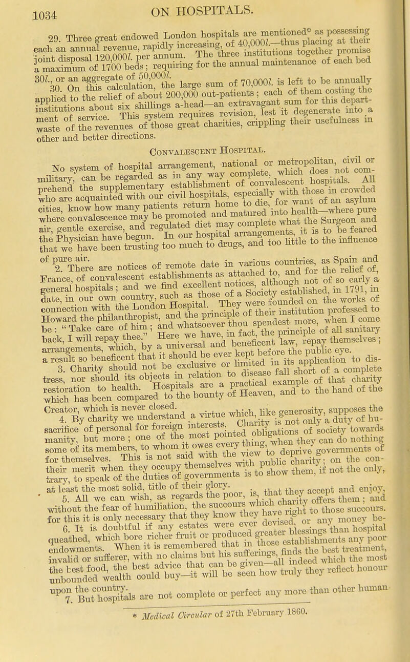 90 Three srreat endowed London hospitals are mentioned* as possessing nSTof1MET £»«- —1 —-of each ,ici SOI, or an aggregate of 50,0001 bo other and better directions. Convalescent Hospital. No system of hospital arrangement, national or ^tropolitan civil or cities, know how many patients re^^a^d'in?o Sth-where pure where convalescence may be promoted and matured ™™ SurCTeonxand °f are notices of remote date -+7™/Tdfor ^rdfeftf France of convalescent establishments as attached to, and for the rehet or 53hospitals; and we find excellent notices^J^^£f$£ late, in our own country, such as thoseurfa S^^jW^e^ wks' of connection with the London Hospital. T.^eJ^XirTstitution professed to Howard the phUanthropist, and the I^^^^blS^wheii I come ^.rSS-^?^ o^aVto to. aano of too Creator, which is never closed. <rPnerositv supposes the 4. By charity we understand a virtue ^P of hu_ sacrificed personal for foreign ^^^^S of Society towards manity, but more ; one of the most °^ S . can do nothmg some of its members, to whom ^^^I^^^ deprive governments of for themselves. This is not said with therviewon the con- their merit when they occupy themselves with public cjau^ trary, to speak of the duties of governments is to show tnem, at least the most solid title of their g t and enj0y, 5 All we can wish, as regards the pool, is that tney i without the fear of humiliation the ^^^S^Si —ours, for this it is only necessary that they know they haveng be_ G It is doubtful if any estates were ever devised, 01 w } J queathed, which bore richer fruit or produced ^JgggJ^g any £00r UPT.tutTosp£ls are not complete or perfect anymoretiian other human * Medical Circular of 27th February 18G0.