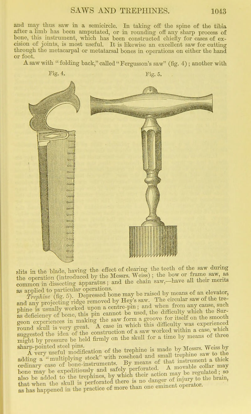 and may thus saw in a semicircle. In talcing off the spine of the tibia after a limb has been amputated, or in rounding off any sharp process of bone, this instrument, -which has been constructed chiefly for cases of ex- cision of joints, is most useful. It is likewise an excellent saw for cutting through the metacarpal or metatarsal bones in operations on either the hand or foot. A saw with  folding back, called  Fergusson's saw (fig. 4) ; another with Fig. 4. Fig. 5. . slits in the blade, having the effect of clearing the teeth of the saw during the operation (introduced by the Messrs. Weiss) ; the bow or frame saw, as cormTntMeeting apparatus; and the chain saw,-haVe all their merits M 3fi£? J^lSffZSt- may be raised by means of an elevator^ and^ro^ngW phine is ^^lly work ed upon the dlfficult ^ the Sur- as deficiency of bone, this ]pin cannot d , ^ ^ ^ ^^e^^M^^^A^^S£^ Acuity was experienced ordinary case of bone-instruments By mean, of that^J™^ may